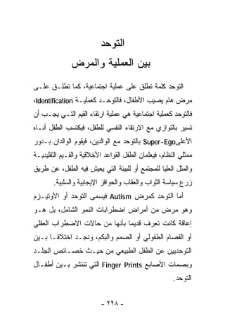 ‫ﺍﻟﺘﻭﺤﺩ‬
              ‫ﺒﻴﻥ ﺍﻟﻌﻤﻠﻴﺔ ﻭﺍﻟﻤﺭﺽ‬
‫ﺍﻟﺘﻭﺤﺩ ﻜﻠﻤﺔ ﺘﻁﻠﻕ ﻋﻠﻰ ﻋﻤﻠﻴﺔ ﺍﺠﺘﻤﺎﻋﻴﺔ، ﻜﻤﺎ ﺘﻁﻠـﻕ ﻋﻠـﻰ‬
‫ﻤﺭﺽ ﻫﺎﻡ ﻴﺼﻴﺏ ﺍﻷﻁﻔﺎل، ﻓﺎﻟﺘﻭﺤـﺩ ﻜﻌﻤﻠﻴـﺔ ‪،Identification‬‬
‫ﻓﺎﻟﺘﻭﺤﺩ ﻜﻌﻤﻠﻴﺔ ﺍﺠﺘﻤﺎﻋﻴﺔ ﻫﻲ ﻋﻤﻠﻴﺔ ﺍﺭﺘﻘﺎﺀ ﺍﻟﻘﻴﻡ ﺍﻟﺘـﻲ ﻴﺠـﺏ ﺃﻥ‬
‫ﺘﺴﻴﺭ ﺒﺎﻟﺘﻭﺍﺯﻱ ﻤﻊ ﺍﻻﺭﺘﻘﺎﺀ ﺍﻟﻨﻔﺴﻲ ﻟﻠﻁﻔل، ﻓﻴﻜﺘﺴﺏ ﺍﻟﻁﻔل ﺃﻨـﺎﻩ‬
‫ﺍﻷﻋﻠﻰ‪ Super-Ego‬ﺒﺎﻟﺘﻭﺤﺩ ﻤﻊ ﺍﻟﻭﺍﻟﺩﻴﻥ، ﻓﻴﻘﻭﻡ ﺍﻟﻭﺍﻟﺩﺍﻥ ﺒـﺩﻭﺭ‬
‫ﻤﻤﺜﻠﻲ ﺍﻟﻨﻅﺎﻡ، ﻓﻴﻌﻠﻤﺎﻥ ﺍﻟﻁﻔل ﺍﻟﻘﻭﺍﻋﺩ ﺍﻷﺨﻼﻗﻴﺔ ﻭﺍﻟﻘـﻴﻡ ﺍﻟﺘﻘﻠﻴﺩﻴـﺔ‬
‫ﻭﺍﻟﻤﺜل ﺍﻟﻌﻠﻴﺎ ﻟﻠﻤﺠﺘﻤﻊ ﺃﻭ ﻟﻠﺒﻴﺌﺔ ﺍﻟﺘﻲ ﻴﻌﻴﺵ ﻓﻴﻪ ﺍﻟﻁﻔل، ﻋﻥ ﻁﺭﻴﻕ‬
       ‫ﺯﺭﻉ ﺴﻴﺎﺴﺔ ﺍﻟﺜﻭﺍﺏ ﻭﺍﻟﻌﻘﺎﺏ ﻭﺍﻟﺤﻭﺍﻓﺯ ﺍﻹﻴﺠﺎﺒﻴﺔ ﻭﺍﻟﺴﻠﺒﻴﺔ.‬
‫ﺃﻤﺎ ﺍﻟﺘﻭﺤﺩ ﻜﻤﺭﺽ ‪ Autism‬ﻓﻴﺴﻤﻰ ﺍﻟﺘﻭﺤﺩ ﺃﻭ ﺍﻷﻭﺘﻴـﺯﻡ‬
‫ﻭﻫﻭ ﻤﺭﺽ ﻤﻥ ﺃﻤﺭﺍﺽ ﺍﻀﻁﺭﺍﺒﺎﺕ ﺍﻟﻨﻤﻭ ﺍﻟﺸﺎﻤل، ﺒل ﻫـﻭ‬
‫ﺇﻋﺎﻗﺔ ﻜﺎﻨﺕ ﺘﻌﺭﻑ ﻗﺩﻴﻤﺎ ﺒﺄﻨﻬﺎ ﻤﻥ ﺤﺎﻻﺕ ﺍﻻﻀﻁﺭﺍﺏ ﺍﻟﻌﻘﻠﻲ‬
‫ﺃﻭ ﺍﻟﻔﺼﺎﻡ ﺍﻟﻁﻔﻭﻟﻲ ﺃﻭ ﺍﻟﺼﻤﻡ ﻭﺍﻟﺒﻜﻡ، ﻭﻨﺠـﺩ ﺍﺨﺘﻼﻓـﺎ ﺒـﻴﻥ‬
     ‫ﹰ‬
‫ﺍﻟﺘﻭﺤﺩﻴﻴﻥ ﻋﻥ ﺍﻟﻁﻔل ﺍﻟﻁﺒﻴﻌﻲ ﻤﻥ ﺤﻴـﺙ ﺨﺼـﺎﺌﺹ ﺍﻟﺠﻠـﺩ‬
‫ﻭﺒﺼﻤﺎﺕ ﺍﻷﺼﺎﺒﻊ ‪ Finger Prints‬ﺍﻟﺘﻲ ﺘﻨﺘﺸﺭ ﺒـﻴﻥ ﺃﻁﻔـﺎل‬
                                                      ‫ﺍﻟﺘﻭﺤﺩ.‬


                          ‫- ٨٢٢ -‬
 