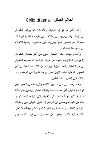 ‫ﺍﺤﻼﻡ ﺍﻟﻁﻔل ‪Child dreams‬‬

‫ﺤﻠﻡ ﺍﻟﻁﻔل ﻤﺎ ﻫﻭ ﺇﻻ ﺍﻷﺨﻴﻠﺔ ﻭﺍﻷﺤﺩﺍﺙ ﻜﻤﺎ ﻴﺭﺍﻫﺎ ﺍﻟﻁﻔـل‬
‫ﻓﻰ ﻨﻭﻤﻪ، ﻭﻗﺩ ﻴﺭﻭﻴﻬﺎ ﻓﻰ ﻴﻘﻅﺘﻪ، ﻓﻬﻰ ﺘﺭﺠﻤﺔ ﻨﻔﺴﻴﺔ ﻟﺭﻏﺒﺎﺕ‬
‫ﻤﻜﺒﻭﺘﺔ ﻴﺘﻡ ﺍﻟﺘﻌﺒﻴﺭ ﻋﻨﻬﺎ ﺒﻁﺭﻴﻘﺔ ﻏﻴﺭ ﻤﺒﺎﺸﺭﺓ، ﻭﻤﻨﻬﺎ ﺍﻷﺤﻼﻡ‬
                                   ‫ﻓﻰ ﺼﻭﺭﻫﺎ ﺍﻟﻤﺨﺘﻠﻔﺔ.‬
‫ﻭﺃﺤﻼﻡ ﺍﻟﻴﻘﻅﺔ ﻋﻨﺩ ﺍﻷﻁﻔﺎل: ﻓﻬﻲ ﻤﻥ ﺃﻫﻡ ﻤﺸﺎﻜل ﺍﻟﻁﻔـل‬
‫ﻭﺍﻟﻌﻭﺍﻤل ﺍﻟﻤﻼﺯﻤﺔ ﻟﻨﻤﻭﻩ ﻫﻭ ﺨﻴﺎﻟﻪ ﺍﻟﻭﺍﺴﻊ ﺍﻟﺨﺼﺏ، ﻓﺎﻟﺨﻴﺎل‬
‫ﻓﻰ ﺤﻴﺎﺓ ﺍﻟﻁﻔل ﻴﺸﻐل ﺤﻴﺯﺍ ﻜﺒﻴﺭﺍ ﻤـﻥ ﺍﻟﻨﺸـﺎﻁ ﺍﻟﻌﻘﻠـﻰ ﻷﻥ‬
‫ﺍﻟﺼﻭﺭ ﺍﻟﺫﻫﻨﻴﺔ ﻋﻨﺩﻩ ﺘﻜﻭﻥ ﻋﻠﻰ ﺩﺭﺠﺔ ﻜﺒﻴﺭﺓ ﻤﻥ ﺍﻟﻭﻀـﻭﺡ،‬
                           ‫ﻭﻟﺫﻟﻙ ﻓﺈﻥ ﺍﻟﺘﻤﻴﻴﺯ ﻋﻨﺩ ﺍﻟﻁﻔل:‬
‫ﻭﺨﺼﻭﺼﺎ ﻓﻰ ﺴﻥ ﻤﺎ ﺒﻴﻥ ﺍﻟﺜﺎﻟﺜﺔ ﻭﺍﻟﺭﺍﺒﻌﺔ ﻤﻥ ﺍﻟﻌﻤﺭ، ﺒﻴﻥ‬
‫ﺍﻟﻭﺍﻗﻊ ﻭﺍﻟﺨﻴﺎل ﺃﻤﺭ ﺼﻌﺏ ﻓﻘﺩ ﻴﻘﺎﺒﻠﻙ ﺍﻟﻁﻔل ﻭﻴﻘﺹ ﻋﻠﻴﻙ ﺃﻨﻪ‬
‫ﺼﺎﺭﻉ ﺍﻟﺜﻭﺭ ﺃﻭ ﺃﻨﻪ ﺫﻫﺏ ﺇﻟﻰ ﺍﻟﻐﺎﺒﻪ ﻭﻗﺘل ﺫﺌﺒﺎ ﻫﻨﺎﻙ، ﻭﻏﻴـﺭ‬
‫ﺫﻟﻙ ﻤﻥ ﺨﻴﺎل، ﻭﻤﺎﻫﻰ ﻓﻰ ﺍﻟﻭﺍﻗﻊ ﺇﻻ ﺘﻌﺒﻴﺭ ﺨﻴﺎﻟﻰ ﻋﻥ ﺭﻏﺒﺎﺕ‬
‫ﻭﺩﻭﺍﻓﻊ ﻜﺎﻤﻨﻪ ﻓﻰ ﻨﻔﺴﻪ، ﻓﻬﺫﻩ ﺍﻟﺨﻴﺎﻻﺕ ﻭﺃﺤﻼﻡ ﺍﻟﻴﻘﻅﻪ ﻻ ﺘﻌﻨﻰ‬
‫ﺒﺎﻟﻨﺴﺒﺔ ﺇﻟﻴﻪ ﺃﻜﺎﺫﻴﺏ ﻴﻠﻔﻘﻬﺎ ﻋﻥ ﻋﻤﺩ، ﺒل ﻫﻰ ﻟﻴﺴـﺕ ﺴـﻭﻯ‬




                       ‫- ٢٢ -‬
 