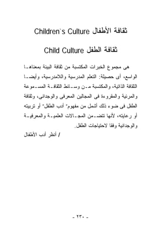 ‫ﺜﻘﺎﻓﺔ ﺍﻷﻁﻔﺎل ‪Children`s Culture‬‬

         ‫ﺜﻘﺎﻓﺔ ﺍﻟﻁﻔل ‪Child Culture‬‬

‫ﻫﻰ ﻤﺠﻤﻭﻉ ﺍﻟﺨﺒﺭﺍﺕ ﺍﻟﻤﻜﺘﺴﺒﺔ ﻤﻥ ﺜﻘﺎﻓﺔ ﺍﻟﺒﻴﺌﺔ ﺒﻤﻌﻨﺎﻫـﺎ‬
‫ﺍﻟﻭﺍﺴﻊ، ﺃﻯ ﺤﺼﻴﻠﺔ: ﺍﻟﺘﻌﻠﻡ ﺍﻟﻤﺩﺭﺴﻴﺔ ﻭﺍﻟﻼﻤﺩﺭﺴﻴﺔ، ﻭﺃﻴﻀـﺎ‬
‫ﹰ‬
‫ﺍﻟﺜﻘﺎﻓﺔ ﺍﻟﺫﺍﺘﻴﺔ، ﻭﺍﻟﻤﻜﺘﺴﺒﺔ ﻤـﻥ ﻭﺴـﺎﺌﻁ ﺍﻟﺜﻘﺎﻓـﺔ ﺍﻟﻤﺴـﻤﻭﻋﺔ‬
‫ﻭﺍﻟﻤﺭﺌﻴﺔ ﻭﺍﻟﻤﻘﺭﻭﺀﺓ ﻓﻰ ﺍﻟﻤﺠﺎﻟﻴﻥ ﺍﻟﻤﻌﺭﻓﻰ ﻭﺍﻟﻭﺠﺩﺍﻨﻰ، ﻭﺜﻘﺎﻓﺔ‬
‫ﺍﻟﻁﻔل ﻓﻰ ﻀﻭﺀ ﺫﻟﻙ ﺃﺸﻤل ﻤﻥ ﻤﻔﻬﻭﻡ” ﺃﺩﺏ ﺍﻟﻁﻔل” ﺃﻭ ﺘﺭﺒﻴﺘﻪ‬
‫ﺃﻭ ﺭﻋﺎﻴﺘﻪ، ﻷﻨﻬﺎ ﺘﺘﻀـﻤﻥ ﺍﻟﻤﺠـﺎﻻﺕ ﺍﻟﻌﻠﻤﻴـﺔ ﻭﺍﻟﻤﻌﺭﻓﻴـﺔ‬
                        ‫ﻭﺍﻟﻭﺠﺩﺍﻨﻴﺔ ﻭﻓﻘﺎ ﻻﺤﺘﻴﺎﺠﺎﺕ ﺍﻟﻁﻔل.‬
                                        ‫ﹰ‬
‫/ ﺃﻨﻅﺭ ﺃﺩﺏ ﺍﻷﻁﻔﺎل‬




                       ‫- ٠٣٢ -‬
 