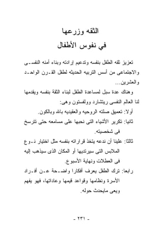 ‫ﺍﻟﺜﻘﻪ ﻭﺯﺭﻋﻬﺎ‬
                ‫ﻓﻲ ﻨﻔﻭﺱ ﺍﻷﻁﻔﺎل‬
‫ﺘﻌﺯﻴﺯ ﺜﻘﻪ ﺍﻟﻁﻔل ﺒﻨﻔﺴﻪ ﻭﺘﺩﻋﻴﻡ ﺇﺭﺍﺩﺘﻪ ﻭﺒﻨﺎﺀ ﺃﻤﻨﻪ ﺍﻟﻨﻔﺴـﻰ‬
‫ﻭﺍﻻﺠﺘﻤﺎﻋﻰ ﻤﻥ ﺃﺴﺱ ﺍﻟﺘﺭﺒﻴﻪ ﺍﻟﺤﺩﻴﺜﻪ ﻟﻁﻔل ﺍﻟﻘـﺭﻥ ﺍﻟﻭﺍﺤـﺩ‬
                                              ‫ﻭﺍﻟﻌﺸﺭﻴﻥ...‬
‫ﻭﻫﻨﺎﻙ ﻋﺩﺓ ﺴﺒل ﻟﻤﺴﺎﻋﺩﺓ ﺍﻟﻁﻔل ﻟﺒﻨﺎﺀ ﺍﻟﺜﻘﺔ ﺒﻨﻔﺴﻪ ﻭﻴﻘﺩﻤﻬﺎ‬
                 ‫ﻟﻨﺎ ﺍﻟﻌﺎﻟﻡ ﺍﻟﻨﻔﺴﻰ ﺭﻴﺘﺸﺎﺭﺩ ﻭﻭﻟﻔﺴﺘﻭﻥ ﻭﻫﻰ:‬
      ‫ﺃﻭﻻ: ﺘﻌﻤﻴﻕ ﺼﻠﺘﻪ ﺍﻟﺭﻭﺤﻴﻪ ﻭﺍﻟﻌﻘﻴﺩﻴﻪ ﺒﺎﷲ ﻭﺒﺎﻟﻜﻭﻥ.‬
‫ﺜﺎﻨﻴﺎ: ﺘﻜﺭﻴﺭ ﺍﻷﺸﻴﺎﺀ ﺍﻟﺘﻰ ﻨﺤﺒﻬﺎ ﻋﻠﻰ ﻤﺴﺎﻤﻌﻪ ﺤﺘﻰ ﺘﺘﺭﺴﺦ‬
                                   ‫ﻓﻰ ﺸﺨﺼﻴﺘﻪ.‬
‫ﺜﺎﻟﺜﺎ: ﻋﻠﻴﻨﺎ ﺃﻥ ﻨﺩﻋﻪ ﻴﺘﺨﺫ ﻗﺭﺍﺭﺍﺘﻪ ﺒﻨﻔﺴﻪ ﻤﺜل ﺍﺨﺘﻴﺎﺭ ﻨـﻭﻉ‬
‫ﺍﻟﻤﻼﺒﺱ ﺍﻟﺘﻰ ﺴﻴﺭﺘﺩﻴﻬﺎ ﺃﻭ ﺍﻟﻤﻜﺎﻥ ﺍﻟﺫﻯ ﺴﻴﺫﻫﺏ ﺇﻟﻴﻪ‬
                    ‫ﻓﻰ ﺍﻟﻌﻁﻼﺕ ﻭﻨﻬﺎﻴﺔ ﺍﻷﺴﺒﻭﻉ.‬
‫ﺭﺍﺒﻌﺎ: ﺘﺭﻙ ﺍﻟﻁﻔل ﻴﻌﺭﻑ ﺃﻓﻜﺎﺭﺍ ﻭﺍﻀـﺤﺔ ﻋـﻥ ﺃﻓـﺭﺍﺩ‬
‫ﺍﻷﺴﺭﺓ ﻭﻨﻅﺎﻤﻬﺎ ﻭﻗﻭﺍﻋﺩ ﻗﻴﻤﻬﺎ ﻭﻋﺎﺩﺍﺘﻬﺎ، ﻓﻬﻭ ﻴﻔﻬﻡ‬
                            ‫ﻭﻴﻌﻰ ﻤﺎﻴﺤﺩﺙ ﺤﻭﻟﻪ.‬



                        ‫- ١٣٢ -‬
 