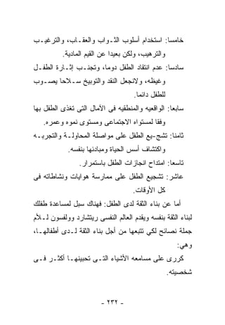 ‫ﺨﺎﻤﺴﺎ: ﺍﺴﺘﺨﺩﺍﻡ ﺃﺴﻠﻭﺏ ﺍﻟﺜـﻭﺍﺏ ﻭﺍﻟﻌﻘـﺎﺏ، ﻭﺍﻟﺘﺭﻏﻴـﺏ‬
          ‫ﻭﺍﻟﺘﺭﻫﻴﺏ، ﻭﻟﻜﻥ ﺒﻌﻴﺩﺍ ﻋﻥ ﺍﻟﻘﻴﻡ ﺍﻟﻤﺎﺩﻴﺔ.‬
‫ﺴﺎﺩﺴﺎ: ﻋﺩﻡ ﺍﻨﺘﻘﺎﺩ ﺍﻟﻁﻔل ﺩﻭﻤﺎ، ﻭﺘﺠﻨـﺏ ﺇﺜـﺎﺭﺓ ﺍﻟﻁﻔـل‬
‫ﻭﻏﻴﻅﻪ، ﻭﻻﻨﺠﻌل ﺍﻟﻨﻘﺩ ﻭﺍﻟﺘﻭﺒﻴﺦ ﺴـﻼﺤﺎ ﻴﺼـﻭﺏ‬
                                    ‫ﻟﻠﻁﻔل ﺩﺍﺌﻤﺎ.‬
‫ﺴﺎﺒﻌﺎ: ﺍﻟﻭﺍﻗﻌﻴﻪ ﻭﺍﻟﻤﻨﻁﻘﻴﻪ ﻓﻰ ﺍﻵﻤﺎل ﺍﻟﺘﻰ ﺘﻐﺫﻯ ﺍﻟﻁﻔل ﺒﻬﺎ‬
   ‫ﻭﻓﻘﺎ ﻟﻤﺴﺘﻭﺍﻩ ﺍﻻﺠﺘﻤﺎﻋﻰ ﻭﻤﺴﺘﻭﻯ ﻨﻤﻭﻩ ﻭﻋﻤﺭﻩ.‬
‫ﺜﺎﻤﻨﺎ: ﺘﺸﺞ-ﻴﻊ ﺍﻟﻁﻔل ﻋﻠﻰ ﻤﻭﺍﺼﻠﺔ ﺍﻟﻤﺤﺎﻭﻟـﺔ ﻭﺍﻟﺘﺠﺭﺒـﻪ‬
            ‫ﻭﺍﻜﺘﺸﺎﻑ ﺃﺴﺱ ﺍﻟﺤﻴﺎﺓ ﻭﻤﺒﺎﺩﺌﻬﺎ ﺒﻨﻔﺴﻪ.‬
                ‫ﺘﺎﺴﻌﺎ: ﺍﻤﺘﺩﺍﺡ ﺍﻨﺠﺎﺯﺍﺕ ﺍﻟﻁﻔل ﺒﺎﺴﺘﻤﺭﺍﺭ.‬
‫ﻋﺎﺸﺭ: ﺘﺸﺠﻴﻊ ﺍﻟﻁﻔل ﻋﻠﻰ ﻤﻤﺎﺭﺴﺔ ﻫﻭﺍﻴﺎﺕ ﻭﻨﺸﺎﻁﺎﺘﻪ ﻓﻰ‬
                                    ‫ﻜل ﺍﻷﻭﻗﺎﺕ.‬
‫ﺃﻤﺎ ﻋﻥ ﺒﻨﺎﺀ ﺍﻟﺜﻘﺔ ﻟﺩﻯ ﺍﻟﻁﻔل: ﻓﻬﻨﺎﻙ ﺴﺒل ﻟﻤﺴﺎﻋﺩﺓ ﻁﻔﻠﻙ‬
‫ﻟﺒﻨﺎﺀ ﺍﻟﺜﻘﺔ ﺒﻨﻔﺴﻪ ﻭﻴﻘﺩﻡ ﺍﻟﻌﺎﻟﻡ ﺍﻟﻨﻔﺴﻰ ﺭﻴﺘﺸﺎﺭﺩ ﻭﻭﻟﻔﺴﻭﻥ ﻟـﻸﻡ‬
‫ﺠﻤﻠﺔ ﻨﺼﺎﺌﺢ ﻟﻜﻲ ﺘﺘﺒﻌﻬﺎ ﻤﻥ ﺃﺠل ﺒﻨﺎﺀ ﺍﻟﺜﻘﺔ ﻟـﺩﻯ ﺃﻁﻔﺎﻟﻬـﺎ،‬
                                                     ‫ﻭﻫﻲ:‬
‫ﻜﺭﺭﻯ ﻋﻠﻰ ﻤﺴﺎﻤﻌﻪ ﺍﻷﺸﻴﺎﺀ ﺍﻟﺘـﻰ ﺘﺤﺒﻴﻨﻬـﺎ ﺃﻜﺜـﺭ ﻓـﻰ‬
                                                   ‫ﺸﺨﺼﻴﺘﻪ.‬


                        ‫- ٢٣٢ -‬
 