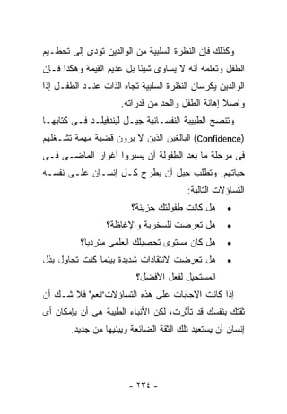 ‫ﻭﻜﺫﻟﻙ ﻓﺈﻥ ﺍﻟﻨﻅﺭﺓ ﺍﻟﺴﻠﺒﻴﺔ ﻤﻥ ﺍﻟﻭﺍﻟﺩﻴﻥ ﺘﺅﺩﻯ ﺇﻟﻰ ﺘﺤﻁـﻴﻡ‬
‫ﺍﻟﻁﻔل ﻭﺘﻌﻠﻤﻪ ﺃﻨﻪ ﻻ ﻴﺴﺎﻭﻯ ﺸﻴﺌﺎ ﺒل ﻋﺩﻴﻡ ﺍﻟﻘﻴﻤﺔ ﻭﻫﻜﺫﺍ ﻓـﺈﻥ‬
‫ﺍﻟﻭﺍﻟﺩﻴﻥ ﻴﻜﺭﺴﺎﻥ ﺍﻟﻨﻅﺭﺓ ﺍﻟﺴﻠﺒﻴﺔ ﺘﺠﺎﻩ ﺍﻟﺫﺍﺕ ﻋﻨـﺩ ﺍﻟﻁﻔـل ﺇﺫﺍ‬
                      ‫ﻭﺍﺼﻼ ﺇﻫﺎﻨﺔ ﺍﻟﻁﻔل ﻭﺍﻟﺤﺩ ﻤﻥ ﻗﺩﺭﺍﺘﻪ.‬
‫ﻭﺘﻨﺼﺢ ﺍﻟﻁﺒﻴﺒﺔ ﺍﻟﻨﻔﺴـﺎﻨﻴﺔ ﺠﻴـل ﻟﻴﻨﺩﻓﻴﻠـﺩ ﻓـﻰ ﻜﺘﺎﺒﻬـﺎ‬
‫)‪ (Confidence‬ﺍﻟﺒﺎﻟﻐﻴﻥ ﺍﻟﺫﻴﻥ ﻻ ﻴﺭﻭﻥ ﻗﻀﻴﺔ ﻤﻬﻤﺔ ﺘﺸـﻐﻠﻬﻡ‬
‫ﻓﻰ ﻤﺭﺤﻠﺔ ﻤﺎ ﺒﻌﺩ ﺍﻟﻁﻔﻭﻟﺔ ﺃﻥ ﻴﺴﺒﺭﻭﺍ ﺃﻏﻭﺍﺭ ﺍﻟﻤﺎﻀـﻰ ﻓـﻰ‬
‫ﺤﻴﺎﺘﻬﻡ. ﻭﺘﻁﻠﺏ ﺠﻴل ﺃﻥ ﻴﻁﺭﺡ ﻜـل ﺇﻨﺴـﺎﻥ ﻋﻠـﻰ ﻨﻔﺴـﻪ‬
                                        ‫ﺍﻟﺘﺴﺎﺅﻻﺕ ﺍﻟﺘﺎﻟﻴﺔ:‬
                         ‫ﻫل ﻜﺎﻨﺕ ﻁﻔﻭﻟﺘﻙ ﺤﺯﻴﻨﺔ؟‬      ‫•‬
                  ‫ﻫل ﺘﻌﺭﻀﺕ ﻟﻠﺴﺨﺭﻴﺔ ﻭﺍﻹﻏﺎﻅﺔ؟‬         ‫•‬
          ‫ﻫل ﻜﺎﻥ ﻤﺴﺘﻭﻯ ﺘﺤﺼﻴﻠﻙ ﺍﻟﻌﻠﻤﻰ ﻤﺘﺭﺩﻴﺎ؟‬        ‫•‬
‫ﻫل ﺘﻌﺭﻀﺕ ﻻﻨﺘﻘﺎﺩﺍﺕ ﺸﺩﻴﺩﺓ ﺒﻴﻨﻤﺎ ﻜﻨﺕ ﺘﺤﺎﻭل ﺒﺫل‬         ‫•‬
                          ‫ﺍﻟﻤﺴﺘﺤﻴل ﻟﻔﻌل ﺍﻷﻓﻀل؟‬
‫ﺇﺫﺍ ﻜﺎﻨﺕ ﺍﻹﺠﺎﺒﺎﺕ ﻋﻠﻰ ﻫﺫﻩ ﺍﻟﺘﺴﺎﺅﻻﺕ”ﻨﻌﻡ" ﻓﻼ ﺸـﻙ ﺃﻥ‬
‫ﺜﻘﺘﻙ ﺒﻨﻔﺴﻙ ﻗﺩ ﺘﺄﺜﺭﺕ، ﻟﻜﻥ ﺍﻷﻨﺒﺎﺀ ﺍﻟﻁﻴﺒﺔ ﻫﻰ ﺃﻥ ﺒﺈﻤﻜﺎﻥ ﺃﻯ‬
       ‫ﺇﻨﺴﺎﻥ ﺃﻥ ﻴﺴﺘﻌﻴﺩ ﺘﻠﻙ ﺍﻟﺜﻘﺔ ﺍﻟﻀﺎﺌﻌﺔ ﻭﻴﺒﻨﻴﻬﺎ ﻤﻥ ﺠﺩﻴﺩ.‬




                        ‫- ٤٣٢ -‬
 