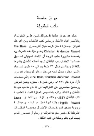 ‫ﺠﻭﺍﺌﺯ ﺨﺎﺼﺔ‬
                    ‫ﺒﺄﺩﺏ ﺍﻟﻁﻔﻭﻟﺔ‬
‫ﻫﻨﺎﻙ ﻋﺩﺓ ﺠﻭﺍﺌﺯ ﻋﺎﻟﻤﻴﺔ ﺘﻘـﺩﻡ ﻟﻠﻘـﺎﺌﻤﻴﻥ ﻋﻠـﻰ ﺍﻟﻁﻔﻭﻟـﺔ،‬
‫ﻭﺒﺎﻷﺨﺹ ﺃﺩﺒﺎﺀ ﺍﻷﻁﻔﺎل ﻭﺭﺴﺎﻤﻲ ﻜﺘﺏ ﺍﻷﻁﻔﺎل، ﻭﻤﻥ ﺃﻫﻡ ﻫﺫﻩ‬
‫ﺍﻟﺠﻭﺍﺌﺯ: ﺠـﺎﺌﺯﺓ ﻫـﺎﻨﺯ ﻜﺭﻴﺴـﺘﻴﺎﻥ ﺃﻨﺩﺭﺴـﻭﻥ ‪The Hans‬‬
‫‪ Christian Anderson Reward‬ﻭﻫـﻭ ﻤﺅﻟـﻑ ﺩﺍﻨﻤﺭﻜـﻲ،‬
   ‫ـ‬          ‫ـ‬       ‫ـ‬
‫ﻭﻗﺼﺼﻪ ﻤﺸﻬﻭﺭﺓ ﻋﺎﻟﻤﻴﺎ ﻟﺩﺭﺠﺔ ﺃﻥ ﺍﻻﺘﺤﺎﺩ ﺍﻟﺴﻭﻓﻴﺘﻲ ﺍﻟﺴـﺎﺒﻕ‬
                                  ‫ﹰ‬
‫ﻋﻨﺩﻤﺎ ﺒﺩﺃ ﺍﻻﻫﺘﻤﺎﻡ ﺒﺄﺩﺏ ﺍﻷﻁﻔﺎل ﺘﺭﺠﻡ ﺃﻋﻤﺎﻟﻪ ﻟﻸﻁﻔﺎل ﻭﻨﺸﺭﻫﺎ‬
‫ﺒﺎﻟﻠﻐﺔ ﺍﻟﺭﻭﺴﻴﺔ ﻤﻥ ﺨﻼل ٦٣ ﻁﺒﻌﺔ ﺒﺤﻭﺍﻟﻲ ٠٥ ﻤﻠﻴﻭﻥ ﻨﺴـﺨﺔ،‬
‫ﻭﺍﺸﺘﻬﺭ ﺒﺠﺎﺌﺯﺓ ﺘﺤﻤل ﺍﺴﻤﻪ ﻫﻲ ﺠﺎﺌﺯﺓ ﻫﺎﻨﺯ ﻜﺭﻴﺴﺘﻴﺎﻥ ﺃﻨﺩﺭﺴﻭﻥ‬
‫‪ ،The Hans Christian Anderson Reward‬ﻭﺍﻟﺘﻲ ﻤﻨﺤـﺕ‬
‫ﻷﻭل ﻤﺭﺓ ﻋﺎﻡ ٦٥٩١ﻡ، ﻭﻫﻲ ﺘﻤﻨﺢ ﻜل ﺴﻨﺘﻴﻥ، ﻭﺘﻤﻨﺢ ﻟﻤﺅﻟﻔﻴﻥ‬
‫ﻭﺭﺴﺎﻤﻴﻥ ﻤﻌﺎﺼﺭﻴﻥ ﻋﻥ ﺍﺸﺘﺭﺍﻜﻬﻤﺎ ﻓﻲ ﺍﻨﺘـﺎﺝ ﻜﺘـﺏ ﺠﻴـﺩﺓ‬
‫ﻟﻸﻁﻔﺎل ﻭﺍﻟﻨﺎﺸﺌﺔ، ﻭﺘﻘﻭﻡ ﺒﺘﺨﺼﻴﺹ ﺍﻟﺠﺎﺌﺯﺓ ﺍﻟﻠﺠﻨـﺔ ﺍﻟﻌﺎﻟﻤﻴـﺔ‬
‫ﻟﻜﺘﺏ ﺍﻷﻁﻔﺎل ‪ ،.IBBY‬ﻭﻫﻨﺎﻙ ﺠـﺎﺌﺯﺓ ﻟـﻭﺭﺍ ﺃﻨﺠﻠـﺯ ‪Laura‬‬
‫‪ Ingalls Reward‬ﻭﺠﺎﺌﺯﺓ ﻟﻭﺭﺍ ﺃﻨﺠﻠﺯ ﻋﺒـﺎﺭﺓ ﻋـﻥ ﻤﻴﺩﺍﻟﻴـﺔ‬
‫ﺒﺭﻭﻨﺯﻴﺔ ﻴﻤﻨﺤﻬﺎ ﻗﺴﻡ ﺨـﺩﻤﺎﺕ ﺍﻷﻁﻔـﺎل ﺒﺠﻤﻌﻴـﺔ ﺍﻟﻤﻜﺘﺒـﺎﺕ‬
‫ﺍﻷﻤﺭﻴﻜﻴﺔ ﻜل ﺨﻤﺱ ﺴﻨﻭﺍﺕ ﻟﻤﺅﻟﻑ ﺃﻭ ﺭﺴﺎﻡ ﺃﻭ ﻤﺼـﻭﺭ ﻗـﺩﻡ‬
                     ‫ﺇﺴﻬﺎﻤﺎ ﻗﻭﻴﺎ ﺒﺎﻗﻴﺎ ﻭﺨﺎﻟﺩﺍ ﻓﻲ ﺃﺩﺏ ﺍﻷﻁﻔﺎل.‬
                                    ‫ﹰ‬            ‫ﹰ‬

                         ‫- ٧٣٢ -‬
 