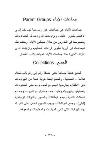 ‫ﺠﻤﺎﻋﺎﺕ ﺍﻵﺒﺎﺀ ‪Parent Groups‬‬

‫ﺠﻤﺎﻋﺎﺕ ﺍﻵﺒﺎﺀ ﻫﻲ ﺠﻤﺎﻋﺎﺕ ﻏﻴﺭ ﺭﺴـﻤﻴﺔ ﺘﻬـﺩﻑ ﺇﻟـﻰ‬
‫ﺍﻻﻫﺘﻤﺎﻡ ﺒﺸﺌﻭﻥ ﺍﻷﺒﻨﺎﺀ، ﻭﺘﺯﺍﻴـﺩﺕ ﻗـﻭﺓ ﻫـﺫﻩ ﺍﻟﺠﻤﺎﻋـﺎﺕ‬
‫ﻭﺨﺼﻭﺼﺎ ﻓﻲ ﺍﻟﻤﺩﺍﺭﺱ ﻤﻥ ﺨﻼل ﻤﺠﺎﻟﺱ ﺍﻵﺒﺎﺀ، ﻭﻫﺩﻑ ﻫﺫﻩ‬
                                        ‫ﹰ‬
‫ﺍﻟﺠﻤﺎﻋﺎﺕ ﻓﻲ ﺃﻭﺭﺒﺎ ﺘﻁﻭﻴﺭ ﻗﺭﺍﺀﺍﺕ ﺃﻁﻔﺎﻟﻬﻡ، ﻭﺘﺯﺍﻴﺩﺕ ﻓـﻲ‬
  ‫ﺍﻵﻭﻨﺔ ﺍﻷﺨﻴﺭﺓ ﻋﺩﺩ ﺠﻤﺎﻋﺎﺕ ﺍﻵﺒﺎﺀ ﺍﻟﻤﻬﺘﻤﺔ ﺒﻜﺘﺏ ﺍﻷﻁﻔﺎل.‬

              ‫ﺍﻟﺠﻤﻊ ‪Collections‬‬

‫ﺍﻟﺠﻤﻊ ﻋﻤﻠﻴﺔ ﺤﺴﺎﺒﻴﺔ ﺘﻌﻨﻰ ﺇﻀﺎﻓﺔ ﺭﻗﻡ ﺇﻟﻰ ﺭﻗﻡ ﺒﺎﺴـﺘﺨﺩﺍﻡ‬
‫ﻋﻼﻤﺔ + ﺍﻟﺤﺴﺎﺒﻴﺔ، ﻭﺍﻟﺠﻤﻊ ﺃﻴﻀﺎ ﻫﻭﺍﻴﺔ ﻫﺎﻤﺔ ﻤﻥ ﺍﻟﻬﻭﺍﻴـﺎﺕ‬
‫ﻟﺩﻱ ﺍﻷﻁﻔﺎل، ﻴﻤﺎﺭﺴﻬﺎ ﺍﻟﺠﻤﻴـﻊ ﻟﺠﻤـﻊ ﺒﻌـﺽ ﺍﻟﻤﻘﺘﻨﻴـﺎﺕ‬
‫ﻭﺘﺼﻨﻴﻔﻬﺎ ﻭﺘﺒﻭﻴﺒﻬﺎ، ﻭﻤﻨﻬﺎ: ﺠﻤـﻊ ﻁﻭﺍﺒـﻊ ﺍﻟﺒﺭﻴـﺩ ﻭﺠﻤـﻊ‬
‫ﺍﻟﻌﻤﻼﺕ ﺍﻟﻨﻘﺩﻴﺔ ﻭﺠﻤﻊ ﺍﻟﺒﻁﺎﻗﺎﺕ ﻭﺍﻟﺼﻭﺭ ﻭﺍﻟﻜﺭﺍﺕ ﺍﻟﺯﺠﺎﺠﻴﺔ‬
‫)ﺍﻟﺒﻠﻲ(، ﻭﺠﻤﻊ ﺍﻟﻔﺭﺍﺸﺎﺕ، ﻭﻴﺠﺏ ﺘﺸﺠﻴﻊ ﺍﻟﻁﻔل ﻋﻠﻰ ﺍﻟﻘﻴـﺎﻡ‬
   ‫ﺒﻬﺫﻩ ﺍﻟﻬﻭﺍﻴﺎﺕ ﺍﻟﺘﻲ ﺘﻨﻤﻲ ﺍﻟﻤﻬﺎﺭﺍﺕ ﻭﺍﻟﻤﻌﻠﻭﻤﺎﺕ ﻭﺍﻟﻤﻌﺭﻓﺔ.‬




                       ‫- ٨٣٢ -‬
 