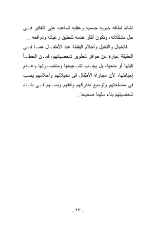 ‫ﻨﺸﺎﻁ ﻟﻁﺎﻗﻪ ﺤﻴﻭﻴﻪ ﺠﺴﻤﻴﻪ ﻭﻋﻘﻠﻴﻪ ﺘﺴﺎﻋﺩﻩ ﻋﻠﻰ ﺍﻟﺘﻔﻜﻴﺭ ﻓـﻰ‬
 ‫ﺤل ﻤﺸﻜﻼﺘﻪ، ﻭﺘﻜﻭﻥ ﺃﻜﺜﺭ ﺨﺩﻤﻪ ﻟﺘﺤﻘﻴﻕ ﺭﻏﺒﺎﺘﻪ ﻭﺩﻭﺍﻓﻌﻪ...‬
‫ﻓﺎﻟﺨﻴﺎل ﻭﺍﻟﺘﺨﻴل ﻭﺃﺤﻼﻡ ﺍﻟﻴﻘﻅﺔ ﻋﻨﺩ ﺍﻷﻁﻔـﺎل ﻫﻤـﺎ ﻓـﻰ‬
‫ﺍﻟﺤﻘﻴﻘﺔ ﻋﺒﺎﺭﺓ ﻋﻥ ﺤﻭﺍﻓﺯ ﻟﺘﻁﻭﻴﺭ ﺸﺨﺼﻴﺎﺘﻬﻡ، ﻓﻤـﻥ ﺍﻟﺨﻁـﺄ‬
‫ﻜﺒﺘﻬﺎ ﺃﻭ ﻤﻨﻌﻬﺎ، ﺒل ﻴﺠـﺏ ﺘﺸـﺠﻴﻌﻬﺎ ﻭﻤﻨﺎﺼـﺭﺘﻬﺎ ﻭﻋـﺩﻡ‬
‫ﺇﺤﺒﺎﻁﻬﺎ، ﻷﻥ ﻤﺠﺎﺭﺍﺓ ﺍﻷﻁﻔﺎل ﻓﻰ ﺘﺨﻴﻼﺘﻬﻡ ﻭﺃﺤﻼﻤﻬﻡ ﻴﺼﺏ‬
‫ﻓﻰ ﻤﺼﻠﺤﺘﻬﻡ ﻭﺘﻭﺴﻴﻊ ﻤﺩﺍﺭﻜﻬﻡ ﻭﺃﻓﻘﻬﻡ ﻭﻴﺴـﻬﻡ ﻓـﻰ ﺒﻨـﺎﺀ‬
                         ‫ﺸﺨﺼﻴﺘﻬﻡ ﺒﻨﺎﺀ ﺴﻠﻴﻤﺎ ﺼﺤﻴﺤﺎ..‬
                                       ‫‪‬‬




                      ‫- ٣٢ -‬
 