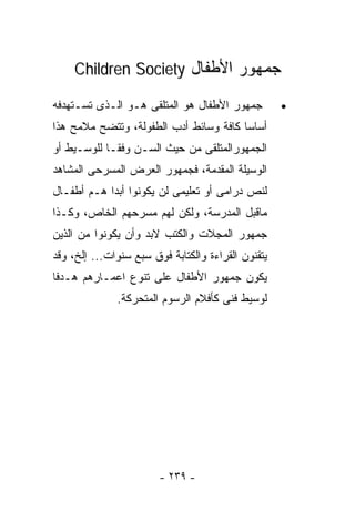 ‫ﺠﻤﻬﻭﺭ ﺍﻷﻁﻔﺎل ‪Children Society‬‬

‫ﺠﻤﻬﻭﺭ ﺍﻷﻁﻔﺎل ﻫﻭ ﺍﻟﻤﺘﻠﻘﻰ ﻫـﻭ ﺍﻟـﺫﻯ ﺘﺴـﺘﻬﺩﻓﻪ‬          ‫•‬
‫ﺃﺴﺎﺴﺎ ﻜﺎﻓﺔ ﻭﺴﺎﺌﻁ ﺃﺩﺏ ﺍﻟﻁﻔﻭﻟﺔ، ﻭﺘﺘﻀﺢ ﻤﻼﻤﺢ ﻫﺫﺍ‬
‫ﺍﻟﺠﻤﻬﻭﺭﺍﻟﻤﺘﻠﻘﻰ ﻤﻥ ﺤﻴﺙ ﺍﻟﺴـﻥ ﻭﻓﻘـﺎ ﻟﻠﻭﺴـﻴﻁ ﺃﻭ‬
‫ﺍﻟﻭﺴﻴﻠﺔ ﺍﻟﻤﻘﺩﻤﺔ، ﻓﺠﻤﻬﻭﺭ ﺍﻟﻌﺭﺽ ﺍﻟﻤﺴﺭﺤﻰ ﺍﻟﻤﺸﺎﻫﺩ‬
‫ﻟﻨﺹ ﺩﺭﺍﻤﻰ ﺃﻭ ﺘﻌﻠﻴﻤﻰ ﻟﻥ ﻴﻜﻭﻨﻭﺍ ﺃﺒﺩﺍ ﻫـﻡ ﺃﻁﻔـﺎل‬
           ‫ﹰ‬
‫ﻤﺎﻗﺒل ﺍﻟﻤﺩﺭﺴﺔ، ﻭﻟﻜﻥ ﻟﻬﻡ ﻤﺴﺭﺤﻬﻡ ﺍﻟﺨﺎﺹ، ﻭﻜـﺫﺍ‬
‫ﺠﻤﻬﻭﺭ ﺍﻟﻤﺠﻼﺕ ﻭﺍﻟﻜﺘﺏ ﻻﺒﺩ ﻭﺃﻥ ﻴﻜﻭﻨﻭﺍ ﻤﻥ ﺍﻟﺫﻴﻥ‬
‫ﻴﺘﻘﻨﻭﻥ ﺍﻟﻘﺭﺍﺀﺓ ﻭﺍﻟﻜﺘﺎﺒﺔ ﻓﻭﻕ ﺴﺒﻊ ﺴﻨﻭﺍﺕ... ﺇﻟﺦ، ﻭﻗﺩ‬
‫ﻴﻜﻭﻥ ﺠﻤﻬﻭﺭ ﺍﻷﻁﻔﺎل ﻋﻠﻰ ﺘﻨﻭﻉ ﺍﻋﻤـﺎﺭﻫﻡ ﻫـﺩﻓﺎ‬
‫ﹰ‬
              ‫ﻟﻭﺴﻴﻁ ﻓﻨﻰ ﻜﺄﻓﻼﻡ ﺍﻟﺭﺴﻭﻡ ﺍﻟﻤﺘﺤﺭﻜﺔ.‬




                        ‫- ٩٣٢ -‬
 