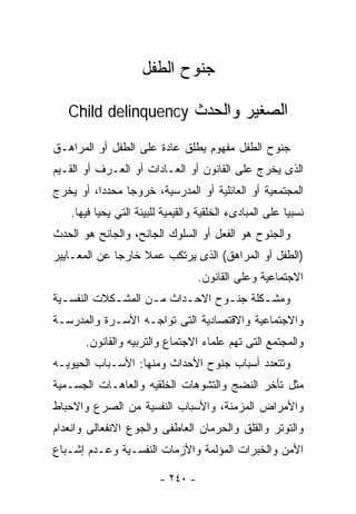 ‫ﺠﻨﻭﺡ ﺍﻟﻁﻔل‬

   ‫ﺍﻟﺼﻐﻴﺭ ﻭﺍﻟﺤﺩﺙ ‪Child delinquency‬‬

‫ﺠﻨﻭﺡ ﺍﻟﻁﻔل ﻤﻔﻬﻭﻡ ﻴﻁﻠﻕ ﻋﺎﺩﺓ ﻋﻠﻰ ﺍﻟﻁﻔل ﺃﻭ ﺍﻟﻤﺭﺍﻫـﻕ‬
‫ﺍﻟﺫﻯ ﻴﺨﺭﺝ ﻋﻠﻰ ﺍﻟﻘﺎﻨﻭﻥ ﺃﻭ ﺍﻟﻌـﺎﺩﺍﺕ ﺃﻭ ﺍﻟﻌـﺭﻑ ﺃﻭ ﺍﻟﻘـﻴﻡ‬
‫ﺍﻟﻤﺠﺘﻤﻌﻴﺔ ﺃﻭ ﺍﻟﻌﺎﺌﻠﻴﺔ ﺃﻭ ﺍﻟﻤﺩﺭﺴﻴﺔ، ﺨﺭﻭﺠﺎ ﻤﺤﺩﺩﺍ، ﺃﻭ ﻴﺨﺭﺝ‬
         ‫ﹰ‬     ‫ﹰ‬
   ‫ﻨﺴﺒﻴﺎ ﻋﻠﻰ ﺍﻟﻤﺒﺎﺩﻯﺀ ﺍﻟﺨﻠﻘﻴﺔ ﻭﺍﻟﻘﻴﻤﻴﺔ ﻟﻠﺒﻴﺌﺔ ﺍﻟﺘﻲ ﻴﺤﻴﺎ ﻓﻴﻬﺎ.‬
                                                        ‫ﹰ‬
‫ﻭﺍﻟﺠﻨﻭﺡ ﻫﻭ ﺍﻟﻔﻌل ﺃﻭ ﺍﻟﺴﻠﻭﻙ ﺍﻟﺠﺎﻨﺢ، ﻭﺍﻟﺠﺎﻨﺢ ﻫﻭ ﺍﻟﺤﺩﺙ‬
‫)ﺍﻟﻁﻔل ﺃﻭ ﺍﻟﻤﺭﺍﻫﻕ( ﺍﻟﺫﻯ ﻴﺭﺘﻜﺏ ﻋﻤﻼ ﺨﺎﺭﺠﺎ ﻋﻥ ﺍﻟﻤﻌـﺎﻴﻴﺭ‬
                                   ‫ﺍﻻﺠﺘﻤﺎﻋﻴﺔ ﻭﻋﻠﻰ ﺍﻟﻘﺎﻨﻭﻥ.‬
‫ﻭﻤﺸـﻜﻠﺔ ﺠﻨـﻭﺡ ﺍﻻﺤـﺩﺍﺙ ﻤـﻥ ﺍﻟﻤﺸـﻜﻼﺕ ﺍﻟﻨﻔﺴـﻴﺔ‬
  ‫ـ‬         ‫ـ‬      ‫ـ‬     ‫ـ‬      ‫ـ‬      ‫ـ‬
‫ﻭﺍﻻﺠﺘﻤﺎﻋﻴﺔ ﻭﺍﻻﻗﺘﺼﺎﺩﻴﺔ ﺍﻟﺘﻰ ﺘﻭﺍﺠـﻪ ﺍﻷﺴـﺭﺓ ﻭﺍﻟﻤﺩﺭﺴـﺔ‬
       ‫ﻭﺍﻟﻤﺠﺘﻤﻊ ﺍﻟﺘﻰ ﺘﻬﻡ ﻋﻠﻤﺎﺀ ﺍﻻﺠﺘﻤﺎﻉ ﻭﺍﻟﺘﺭﺒﻴﻪ ﻭﺍﻟﻘﺎﻨﻭﻥ.‬
‫ﻭﺘﺘﻌﺩﺩ ﺃﺴﺒﺎﺏ ﺠﻨﻭﺡ ﺍﻷﺤﺩﺍﺙ ﻭﻤﻨﻬﺎ: ﺍﻷﺴـﺒﺎﺏ ﺍﻟﺤﻴﻭﻴـﻪ‬
‫ﻤﺜل ﺘﺄﺨﺭ ﺍﻟﻨﻀﺞ ﻭﺍﻟﺘﺸﻭﻫﺎﺕ ﺍﻟﺨﻠﻘﻴﻪ ﻭﺍﻟﻌﺎﻫـﺎﺕ ﺍﻟﺠﺴـﻤﻴﺔ‬
‫ﻭﺍﻷﻤﺭﺍﺽ ﺍﻟﻤﺯﻤﻨﺔ، ﻭﺍﻷﺴﺒﺎﺏ ﺍﻟﻨﻔﺴﻴﺔ ﻤﻥ ﺍﻟﺼﺭﻉ ﻭﺍﻻﺤﺒﺎﻁ‬
‫ﻭﺍﻟﺘﻭﺘﺭ ﻭﺍﻟﻘﻠﻕ ﻭﺍﻟﺤﺭﻤﺎﻥ ﺍﻟﻌﺎﻁﻔﻰ ﻭﺍﻟﺠﻭﻉ ﺍﻻﻨﻔﻌﺎﻟﻰ ﻭﺍﻨﻌﺩﺍﻡ‬
‫ﺍﻷﻤﻥ ﻭﺍﻟﺨﺒﺭﺍﺕ ﺍﻟﻤﺅﻟﻤﺔ ﻭﺍﻷﺯﻤﺎﺕ ﺍﻟﻨﻔﺴـﻴﺔ ﻭﻋـﺩﻡ ﺇﺸـﺒﺎﻉ‬

                         ‫- ٠٤٢ -‬
 