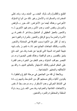 ‫ﺍﻟﻁﺒﻊ ﻭﺍﻟﺘﻘﻠﺏ( ﻭﺍﻟﺴـﻠﻭﻙ ﺍﻟﺠﻨﺴـﻰ ﺍﻟﻤﻨﺤـﺭﻑ ﻭﺘﻌـﺎﻁﻰ‬
‫ﺍﻟﻤﺨﺩﺭﺍﺕ ﻭﺍﻟﻤﺴﻜﺭﺍﺕ ﻭﺍﻷﺩﻤﺎﻥ ﻭﻏﻴﺭ ﺫﻟﻙ ﻤﻥ ﺃﻨﻭﺍﻉ ﺍﻟﺴﻠﻭﻙ‬
‫ﺍﻷﺠﺭﺍﻤﻰ، ﻭﻫﻨﺎﻙ ﺃﻴﻀﺎ ﻤﻥ ﺍﻷﻋﺭﺍﺽ: ﺍﻟﺸـﻌﻭﺭ ﺒـﺎﻟﺭﻓﺽ‬
‫ﻭﺍﻟﺤﺭﻤﺎﻥ ﻭﻨﻘﺹ ﺍﻟﺤﺏ ﻭﻋﺩﻡ ﺍﻷﻤﻥ ﻭﻋﺩﻡ ﻓﻬﻡ ﺍﻵﺨﺭﻴﻥ ﻟـﻪ‬
‫ﻭﺍﻟﺸﻌﻭﺭ ﺒﺎﻟﻌﺠﺯ ﺍﻟﺤﻘﻴﻘﻰ ﺃﻭ ﺍﻟﻤﺘﺨﻴل ﻭﻤﺸﺎﻋﺭ ﺍﻟـﻨﻘﺹ ﻓـﻰ‬
‫ﺍﻷﺴﺭﺓ ﻭﺍﻟﻤﺩﺭﺴﺔ ﻭﻤﻊ ﺍﻟﺭﻓﺎﻕ ﻭﺍﻟﺸﻌﻭﺭ ﺒﺎﻟﻤﺭﺍﺭﺓ ﻭﺍﻟﻐﻴﺭﺓ ﻨﺤﻭ‬
‫ﻭﺍﺤﺩ ﺃﻭ ﺃﻜﺜﺭ ﻤﻥ ﺍﻷﺨﻭﺓ ﺒﺴﺒﺏ ﺍﻟﺘﻔﺭﻗﺔ ﻓﻰ ﺍﻟﻤﻌﺎﻤﻠﺔ ﻭﺍﻟﺸﻌﻭﺭ‬
‫ﺒﺎﻟﺫﻨﺏ، ﻭﻜﺫﻟﻙ ﺍﺘﺠﺎﻫﺎﺕ ﺍﻟﺠﺎﻨﺢ ﻨﺤﻭ ﺫﺍﺘـﻪ ﺘﺘﻤﻴـﺯ ﺒﺎﻟﺴـﻠﺒﻴﻪ‬
‫ﻨﺘﻴﺠﺔ ﺍﻟﺨﺒﺭﺍﺕ ﺍﻟﺴﻴﺌﺔ ﺍﻟﺘﻰ ﻜﻭﻨﻬﺎ ﻋﻥ ﻨﻔﺴﻪ ﻭﺘﻘـﺩﻴﺭ ﺍﻟﺠـﺎﻨﺢ‬
‫ﻴﺘﻤﻴﺯ ﺒﺎﻟﻘﺼﻭﺭ ﻭﻋﺩﻡ ﺍﻟﻭﺍﻗﻌﻴﺔ، ﻭﻫﻨﺎﻙ ﻨﻘﺹ ﺍﻟﺒﺼﻴﺭﺓ ﻭﻋـﺩﻡ‬
‫ﺍﻟﺘﺒﺼﺭ ﺒﻌﻭﺍﻗﺏ ﺍﻟﺴﻠﻭﻙ ﻭﻋﺩﻡ ﺍﻟﺘﻌﻠﻡ ﻤﻥ ﺍﻟﺨﺒﺭﺓ ﻭﻋﺩﻡ ﺍﻟﻘﺩﺭﺓ‬
‫ﻋﻠﻰ ﺍﻟﺤﻜﻡ ﺍﻟﺴﻠﻴﻡ ﻭﻜﺫﻟﻙ ﺍﻻﺴﺘﻬﺘﺎﺭ ﺒﺎﻟﺘﻌﺎﻟﻴﻡ ﺍﻟﺩﻴﻨﻴـﻪ ﻭﺍﻟﻘـﻴﻡ‬
                          ‫ﺍﻷﺨﻼﻗﻴﻪ ﻭﺍﻟﻤﻌﺎﻴﻴﺭ ﺍﻻﺠﺘﻤﺎﻋﻴﺔ...‬
‫ﻭﻴﻼﺤﻅ ﺃﻥ ﻗﻠﻪ ﻤﻥ ﺍﻟﺠﺎﻨﺤﻴﻥ ﻓﻲ ﻤﺭﺤﻠﺔ ﺍﻟﺒﻠﻭﻍ ﻭﺍﻟﻁﻔﻭﻟـﺔ‬
‫ﻴﻜﻭﻨﻭﻥ ﺃﺫﻜﻴﺎﺀ ﻭﻟﻜﻥ ﺼﺤﺘﻬﻡ ﺃﻗل ﻤﻥ ﺍﻟﻤﺘﻭﺴﻁ ﻭﻟﺩﻴﻬﻡ ﺯﻴـﺎﺩﺓ‬
‫ﻓﻰ ﺍﻟﻨﺸﺎﻁ ﺍﻟﺤﺭﻜﻰ ﻭﻋﺩﻡ ﺍﻻﺴﺘﻘﺭﺍﺭ ﻭﻋـﺩﻡ ﻀـﺒﻁ ﺍﻟـﻨﻔﺱ‬
‫ﻭﺍﻻﺘﺠﺎﻫﺎﺕ ﺍﻟﺩﻓﺎﻋﻴﺔ ﻭﺍﻟﻌﺩﻭﺍﻨﻴﻪ ﻭﻨﻘـﺹ ﺍﻟﺘﻌـﺎﻭﻥ ﻭﻤﻨـﺎﻭﺃﺓ‬
                      ‫ﺍﻟﺴﻠﻁﺔ ﻭﺍﻟﻤﺨﺎﻁﺭﺓ ﻭﺍﻟﺘﻤﺭﺩ ﻭﺍﻟﺘﺩﺨﻴﻥ.‬


                        ‫- ٢٤٢ -‬
 