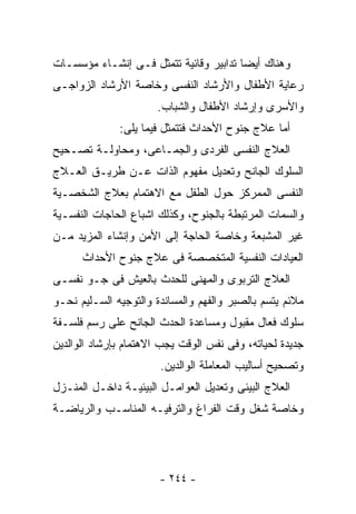 ‫ﻭﻫﻨﺎﻙ ﺃﻴﻀﺎ ﺘﺩﺍﺒﻴﺭ ﻭﻗﺎﺌﻴﺔ ﺘﺘﻤﺜل ﻓـﻰ ﺇﻨﺸـﺎﺀ ﻤﺅﺴﺴـﺎﺕ‬
‫ﺭﻋﺎﻴﺔ ﺍﻷﻁﻔﺎل ﻭﺍﻷﺭﺸﺎﺩ ﺍﻟﻨﻔﺴﻰ ﻭﺨﺎﺼﺔ ﺍﻷﺭﺸﺎﺩ ﺍﻟﺯﻭﺍﺠـﻰ‬
                      ‫ﻭﺍﻷﺴﺭﻯ ﻭﺇﺭﺸﺎﺩ ﺍﻷﻁﻔﺎل ﻭﺍﻟﺸﺒﺎﺏ.‬
              ‫ﺃﻤﺎ ﻋﻼﺝ ﺠﻨﻭﺡ ﺍﻷﺤﺩﺍﺙ ﻓﺘﺘﻤﺜل ﻓﻴﻤﺎ ﻴﻠﻰ:‬
‫ﺍﻟﻌﻼﺝ ﺍﻟﻨﻔﺴﻰ ﺍﻟﻔﺭﺩﻯ ﻭﺍﻟﺠﻤـﺎﻋﻰ، ﻭﻤﺤﺎﻭﻟـﺔ ﺘﺼـﺤﻴﺢ‬
‫ﺍﻟﺴﻠﻭﻙ ﺍﻟﺠﺎﻨﺢ ﻭﺘﻌﺩﻴل ﻤﻔﻬﻭﻡ ﺍﻟﺫﺍﺕ ﻋـﻥ ﻁﺭﻴـﻕ ﺍﻟﻌـﻼﺝ‬
‫ﺍﻟﻨﻔﺴﻰ ﺍﻟﻤﻤﺭﻜﺯ ﺤﻭل ﺍﻟﻁﻔل ﻤﻊ ﺍﻻﻫﺘﻤﺎﻡ ﺒﻌﻼﺝ ﺍﻟﺸﺨﺼـﻴﺔ‬
‫ﻭﺍﻟﺴﻤﺎﺕ ﺍﻟﻤﺭﺘﺒﻁﺔ ﺒﺎﻟﺠﻨﻭﺡ، ﻭﻜﺫﻟﻙ ﺍﺸﺒﺎﻉ ﺍﻟﺤﺎﺠﺎﺕ ﺍﻟﻨﻔﺴـﻴﺔ‬
‫ﻏﻴﺭ ﺍﻟﻤﺸﺒﻌﺔ ﻭﺨﺎﺼﺔ ﺍﻟﺤﺎﺠﺔ ﺇﻟﻰ ﺍﻷﻤﻥ ﻭﺇﻨﺸﺎﺀ ﺍﻟﻤﺯﻴﺩ ﻤـﻥ‬
      ‫ﺍﻟﻌﻴﺎﺩﺍﺕ ﺍﻟﻨﻔﺴﻴﺔ ﺍﻟﻤﺘﺨﺼﺼﺔ ﻓﻰ ﻋﻼﺝ ﺠﻨﻭﺡ ﺍﻷﺤﺩﺍﺙ‬
‫ﺍﻟﻌﻼﺝ ﺍﻟﺘﺭﺒﻭﻯ ﻭﺍﻟﻤﻬﻨﻰ ﻟﻠﺤﺩﺙ ﺒﺎﻟﻌﻴﺵ ﻓﻰ ﺠـﻭ ﻨﻔﺴـﻰ‬
‫ﻤﻼﺌﻡ ﻴﺘﺴﻡ ﺒﺎﻟﺼﺒﺭ ﻭﺍﻟﻔﻬﻡ ﻭﺍﻟﻤﺴﺎﻨﺩﺓ ﻭﺍﻟﺘﻭﺠﻴﻪ ﺍﻟﺴـﻠﻴﻡ ﻨﺤـﻭ‬
‫ﺴﻠﻭﻙ ﻓﻌﺎل ﻤﻘﺒﻭل ﻭﻤﺴﺎﻋﺩﺓ ﺍﻟﺤﺩﺙ ﺍﻟﺠﺎﻨﺢ ﻋﻠﻰ ﺭﺴﻡ ﻓﻠﺴـﻔﺔ‬
‫ﺠﺩﻴﺩﺓ ﻟﺤﻴﺎﺘﻪ، ﻭﻓﻰ ﻨﻔﺱ ﺍﻟﻭﻗﺕ ﻴﺠﺏ ﺍﻻﻫﺘﻤﺎﻡ ﺒﺈﺭﺸﺎﺩ ﺍﻟﻭﺍﻟﺩﻴﻥ‬
                       ‫ﻭﺘﺼﺤﻴﺢ ﺃﺴﺎﻟﻴﺏ ﺍﻟﻤﻌﺎﻤﻠﺔ ﺍﻟﻭﺍﻟﺩﻴﻥ.‬
‫ﺍﻟﻌﻼﺝ ﺍﻟﺒﻴﺌﻰ ﻭﺘﻌﺩﻴل ﺍﻟﻌﻭﺍﻤـل ﺍﻟﺒﻴﺌﻴـﺔ ﺩﺍﺨـل ﺍﻟﻤﻨـﺯل‬
‫ﻭﺨﺎﺼﺔ ﺸﻐل ﻭﻗﺕ ﺍﻟﻔﺭﺍﻍ ﻭﺍﻟﺘﺭﻓﻴـﻪ ﺍﻟﻤﻨﺎﺴـﺏ ﻭﺍﻟﺭﻴﺎﻀـﺔ‬




                       ‫- ٤٤٢ -‬
 