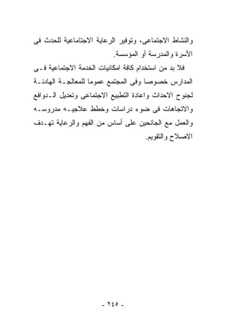 ‫ﻭﺍﻟﻨﺸﺎﻁ ﺍﻻﺠﺘﻤﺎﻋﻰ، ﻭﺘﻭﻓﻴﺭ ﺍﻟﺭﻋﺎﻴﺔ ﺍﻻﺠﺘﺎﻤﺎﻋﻴﺔ ﻟﻠﺤﺩﺙ ﻓﻰ‬
                          ‫ﺍﻷﺴﺭﺓ ﻭﺍﻟﻤﺩﺭﺴﺔ ﺃﻭ ﺍﻟﻤﺅﺴﺴﺔ.‬
‫ﻓﻼ ﺒﺩ ﻤﻥ ﺍﺴﺘﺨﺩﺍﻡ ﻜﺎﻓﺔ ﺍﻤﻜﺎﻨﻴﺎﺕ ﺍﻟﺨﺩﻤﺔ ﺍﻻﺠﺘﻤﺎﻋﻴﺔ ﻓـﻰ‬
‫ﺍﻟﻤﺩﺍﺭﺱ ﺨﺼﻭﺼﺎ ﻭﻓﻰ ﺍﻟﻤﺠﺘﻤﻊ ﻋﻤﻭﻤﺎ ﻟﻠﻤﻌﺎﻟﺠـﺔ ﺍﻟﻬﺎﺩﺌـﺔ‬
‫ﻟﺠﻨﻭﺡ ﺍﻻﺤﺩﺍﺙ ﻭﺍﻋﺎﺩﺓ ﺍﻟﺘﻁﺒﻴﻊ ﺍﻻﺠﺘﻤﺎﻋﻰ ﻭﺘﻌﺩﻴل ﺍﻟـﺩﻭﺍﻓﻊ‬
‫ﻭﺍﻻﺘﺠﺎﻫﺎﺕ ﻓﻰ ﻀﻭﺀ ﺩﺭﺍﺴﺎﺕ ﻭﺨﻁﻁ ﻋﻼﺠﻴـﻪ ﻤﺩﺭﻭﺴـﻪ‬
‫ﻭﺍﻟﻌﻤل ﻤﻊ ﺍﻟﺠﺎﻨﺤﻴﻥ ﻋﻠﻰ ﺃﺴﺎﺱ ﻤﻥ ﺍﻟﻔﻬﻡ ﻭﺍﻟﺭﻋﺎﻴﺔ ﺘﻬـﺩﻑ‬
                                     ‫ﺍﻻﺼﻼﺡ ﻭﺍﻟﺘﻘﻭﻴﻡ.‬




                      ‫- ٥٤٢ -‬
 