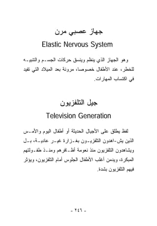 ‫ﺠﻬﺎﺯ ﻋﺼﺒﻲ ﻤﺭﻥ‬
         ‫‪Elastic Nervous System‬‬

‫ﻭﻫﻭ ﺍﻟﺠﻬﺎﺯ ﺍﻟﺫﻱ ﻴﻨﻅﻡ ﻭﻴﻨﺴﻕ ﺤﺭﻜﺎﺕ ﺍﻟﺠﺴـﻡ ﻭﺍﻟﺘﻨﺒﻴـﻪ‬
‫ﻟﻠﺨﻁﺭ، ﻋﻨﺩ ﺍﻷﻁﻔﺎل ﺨﺼﻭﺼﺎ، ﻤﺭﻭﻨﺔ ﺒﻌﺩ ﺍﻟﻤﻴﻼﺩ ﺍﻟﺘﻲ ﺘﻔﻴﺩ‬
                            ‫ﹰ‬
                                   ‫ﻓﻲ ﺍﻜﺘﺴﺎﺏ ﺍﻟﻤﻬﺎﺭﺍﺕ.‬



                  ‫ﺠﻴل ﺍﻟﺘﻠﻔﺯﻴﻭﻥ‬
           ‫‪Television Generation‬‬

‫ﻟﻔﻅ ﻴﻁﻠﻕ ﻋﻠﻰ ﺍﻷﺠﻴﺎل ﺍﻟﺤﺩﻴﺜﺔ ﺃﻭ ﺃﻁﻔﺎل ﺍﻟﻴﻭﻡ ﻭﺍﻷﻤـﺱ‬
‫ﺍﻟﺫﻴﻥ ﻴﺵ-ﺍﻫﺩﻭﻥ ﺍﻟﺘﻠﻔﺯﻴـﻭﻥ ﺒﻐـﺯﺍﺭﺓ ﻏﻴـﺭ ﻋﺎﺩﻴـﺔ، ﺒـل‬
‫ﻭﻴﺸﺎﻫﺩﻭﻥ ﺍﻟﺘﻠﻔﺯﻴﻭﻥ ﻤﻨﺫ ﻨﻌﻭﻤﺔ ﺃﻅـﺎﻓﺭﻫﻡ ﻭﻤﻨـﺫ ﻁﻔـﻭﻟﺘﻬﻡ‬
‫ﺍﻟﻤﺒﻜﺭﺓ، ﻭﻴﺩﻤﻥ ﺃﻏﻠﺏ ﺍﻷﻁﻔﺎل ﺍﻟﺠﻠﻭﺱ ﺃﻤﺎﻡ ﺍﻟﺘﻠﻔﺯﻴﻭﻥ، ﻭﻴﺅﺜﺭ‬
                                    ‫ﻓﻴﻬﻡ ﺍﻟﺘﻠﻔﺯﻴﻭﻥ ﺒﺸﺩﺓ.‬




                       ‫- ٦٤٢ -‬
 