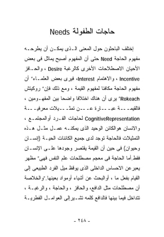 ‫ﺤﺎﺠﺎﺕ ﺍﻟﻁﻔﻭﻟﺔ ‪Needs‬‬

‫ﺇﺨﺘﻠﻑ ﺍﻟﺒﺎﺤﺜﻭﻥ ﺤﻭل ﺍﻟﻤﻌﻨﻰ ﺍﻟـﺫﻯ ﻴﻤﻜـﻥ ﺃﻥ ﻴﻁﺭﺤـﻪ‬
‫ﻤﻔﻬﻭﻡ ﺍﻟﺤﺎﺠﺔ ‪ Need‬ﺤﺘﻰ ﺃﻥ ﺍﻟﻤﻔﻬﻭﻡ ﺃﺼﺒﺢ ﻴﻤﺎﺜل ﻓﻰ ﺒﻌﺽ‬
‫ﺍﻷﺤﻴﺎﻥ ﺍﻻﺼﻁﻼﺤﺎﺕ ﺍﻷﺨﺭﻯ ﻜﺎﻟﺭﻏﺒﺔ ‪ ، Desire‬ﻭﺍﻟﺤـﺎﻓﺯ‬
‫‪ ، Incentive‬ﻭﺍﻻﻫﺘﻤﺎﻡ ‪ ،Interest‬ﻓﻴﺭﻯ ﺒﻌﺽ ﺍﻟﻌﻠﻤـﺎﺀ” ﺃﻥ‬
‫ﻤﻔﻬﻭﻡ ﺍﻟﺤﺎﺠﺔ ﻤﻜﺎﻓﺌﺎ ﻟﻤﻔﻬﻭﻡ ﺍﻟﻘﻴﻤﺔ ، ﻭﻤﻊ ﺫﻟﻙ ﻓﺈﻥ” ﺭﻭﻜﻴﺘﺵ‬
                                    ‫ﹰ‬
‫‪ ”Rokeach‬ﻴﺭﻯ ﺃﻥ ﻫﻨﺎﻙ ﺍﺨﺘﻼﻓﺎ ﻭﺍﻀﺤﺎ ﺒﻴﻥ ﺍﻟﻤﻔﻬـﻭﻤﻴﻥ ،‬
                 ‫ﹰ‬     ‫ﹰ‬
‫ـﻴﻼﺕ ﻤﻌﺭﻓﻴـــﺔ‬‫ـﻥ ﺘﻤﺜــ‬‫ـﺎﺭﺓ ﻋــ‬‫ـﺔ ﻋﺒــ‬‫ﻓﺎﻟﻘﻴﻤــ‬
‫‪ CognitiveRepresentation‬ﻟﺤﺎﺠﺎﺕ ﺍﻟﻔـﺭﺩ ﺃﻭﺍﻟﻤﺠﺘﻤـﻊ ،‬
‫ﻭﺍﻻﻨﺴﺎﻥ ﻫﻭﺍﻟﻜﺎﺌﻥ ﺍﻟﻭﺤﻴﺩ ﺍﻟﺫﻯ ﻴﻤﻜﻨـﻪ ﻋﻤـل ﻤﺜـل ﻫـﺫﻩ‬
‫ﺍﻟﺘﻤﺜﻴﻼﺕ ﻓﺎﻟﺤﺎﺠﺔ ﺘﻭﺠﺩ ﻟﺩﻯ ﺠﻤﻴﻊ ﺍﻟﻜﺎﺌﻨﺎﺕ ﺍﻟﺤﻴـﺔ )ﺇﻨﺴـﺎﻥ‬
‫ﻭﺤﻴﻭﺍﻥ( ﻓﻰ ﺤﻴﻥ ﺃﻥ ﺍﻟﻘﻴﻤﺔ ﻴﻘﺘﺼﺭ ﻭﺠﻭﺩﻫﺎ ﻋﻠـﻰ ﺍﻹﻨﺴـﺎﻥ‬
‫ﻓﻘﻁ.ﺃﻤﺎ ﺍﻟﺤﺎﺠﺔ ﻓﻰ ﻤﻌﺠﻡ ﻤﺼﻁﻠﺤﺎﺕ ﻋﻠﻡ ﺍﻟﻨﻔﺱ ﻓﻬﻰ” ﻤﻅﻬﺭ‬
‫ﻴﻌﺒﺭﻋﻥ ﺍﻻﺤﺴﺎﺱ ﺍﻟﺩﺍﺨﻠﻰ ﺍﻟﺫﻯ ﻴﻭﻗﻅ ﻤﻴل ﺍﻟﻔﺭﺩ ﺍﻟﻁﺒﻴﻌﻰ ﺇﻟﻰ‬
‫ﺍﻟﻘﻴﺎﻡ ﺒﻔﻌل ﻤﺎ ، ﺃﻭﺍﻟﺒﺤﺙ ﻋﻥ ﺃﺸﻴﺎﺀ ﺃﻭﻤﻭﺍﺩ ﺒﻌﻴﻨﻬﺎ.”ﻭﺍﻟﺨﻼﺼﺔ‬
‫ﺃﻥ ﻤﺼﻁﻠﺤﺎﺕ ﻤﺜل ﺍﻟﺩﺍﻓﻊ، ﻭﺍﻟﺤﺎﻓﺯ ، ﻭﺍﻟﺤﺎﺠﺔ ، ﻭﺍﻟﺭﻏﺒـﺔ ،‬
‫ﺘﺘﺩﺍﺨل ﻓﻴﻤﺎ ﺒﻴﻨﻬﺎ ﻓﺎﻟﺩﺍﻓﻊ ﻜﻠﻤﻪ ﺘﺸـﻴﺭﺇﻟﻰ ﺍﻟﻌﻭﺍﻤـل ﺍﻟﻔﻁﺭﻴـﺔ‬


                        ‫- ٨٤٢ -‬
 