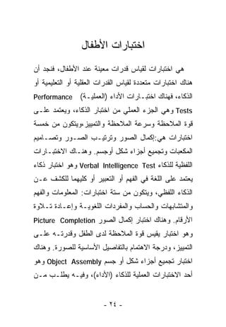 ‫ﺍﺨﺘﺒﺎﺭﺍﺕ ﺍﻷﻁﻔﺎل‬
‫ﻫﻲ ﺍﺨﺘﺒﺎﺭﺍﺕ ﻟﻘﻴﺎﺱ ﻗﺩﺭﺍﺕ ﻤﻌﻴﻨﺔ ﻋﻨﺩ ﺍﻷﻁﻔﺎل، ﻓﻨﺠﺩ ﺃﻥ‬
‫ﻫﻨﺎﻙ ﺍﺨﺘﺒﺎﺭﺍﺕ ﻤﺘﻌﺩﺩﺓ ﻟﻘﻴﺎﺱ ﺍﻟﻘﺩﺭﺍﺕ ﺍﻟﻌﻘﻠﻴﺔ ﺃﻭ ﺍﻟﺘﻌﻠﻴﻤﻴﺔ ﺃﻭ‬
‫‪Performance‬‬      ‫ﺍﻟﺫﻜﺎﺀ، ﻓﻬﻨﺎﻙ ﺍﺨﺘﺒـﺎﺭﺍﺕ ﺍﻷﺩﺍﺀ )ﺍﻟﻌﻤﻠﻴـﺔ(‬
‫‪ Tests‬ﻭﻫﻲ ﺍﻟﺠﺯﺀ ﺍﻟﻌﻤﻠﻲ ﻤﻥ ﺍﺨﺘﺒﺎﺭ ﺍﻟﺫﻜﺎﺀ، ﻭﻴﻌﺘﻤﺩ ﻋﻠـﻰ‬
‫ﻗﻭﺓ ﺍﻟﻤﻼﺤﻅﺔ ﻭﺴﺭﻋﺔ ﺍﻟﻤﻼﺤﻅﺔ ﻭﺍﻟﺘﻤﻴﻴﺯ،ﻭﻴﺘﻜﻭﻥ ﻤﻥ ﺨﻤﺴﺔ‬
‫ﺍﺨﺘﺒﺎﺭﺍﺕ ﻫﻲ:ﺇﻜﻤﺎل ﺍﻟﺼﻭﺭ ﻭﺘﺭﺘﻴـﺏ ﺍﻟﺼـﻭﺭ ﻭﺘﺼـﺎﻤﻴﻡ‬
‫ﺍﻟﻤﻜﻌﺒﺎﺕ ﻭﺘﺠﻤﻴﻊ ﺃﺠﺯﺍﺀ ﺸﻜل ﺃﻭﺠﺴﻡ. ﻭﻫﻨـﺎﻙ ﺍﻻﺨﺘﺒـﺎﺭﺍﺕ‬
‫ﺍﻟﻠﻔﻅﻴﺔ ﻟﻠﺫﻜﺎﺀ ‪ Verbal Intelligence Test‬ﻭﻫﻭ ﺍﺨﺘﺒﺎﺭ ﺫﻜﺎﺀ‬
‫ﻴﻌﺘﻤﺩ ﻋﻠﻰ ﺍﻟﻠﻐﺔ ﻓﻲ ﺍﻟﻔﻬﻡ ﺃﻭ ﺍﻟﺘﻌﺒﻴﺭ ﺃﻭ ﻜﻠﻴﻬﻤﺎ ﻟﻠﻜﺸﻑ ﻋـﻥ‬
‫ﺍﻟﺫﻜﺎﺀ ﺍﻟﻠﻔﻅﻲ، ﻭﻴﺘﻜﻭﻥ ﻤﻥ ﺴﺘﺔ ﺍﺨﺘﺒﺎﺭﺍﺕ: ﺍﻟﻤﻌﻠﻭﻤﺎﺕ ﻭﺍﻟﻔﻬﻡ‬
‫ﻭﺍﻟﻤﺘﺸﺎﺒﻬﺎﺕ ﻭﺍﻟﺤﺴﺎﺏ ﻭﺍﻟﻤﻔﺭﺩﺍﺕ ﺍﻟﻠﻐﻭﻴـﺔ ﻭﺇﻋـﺎﺩﺓ ﺘـﻼﻭﺓ‬
‫ﺍﻷﺭﻗﺎﻡ. ﻭﻫﻨﺎﻙ ﺍﺨﺘﺒﺎﺭ ﺇﻜﻤﺎل ﺍﻟﺼﻭﺭ ‪Picture Completion‬‬
‫ﻭﻫﻭ ﺍﺨﺘﺒﺎﺭ ﻴﻘﻴﺱ ﻗﻭﺓ ﺍﻟﻤﻼﺤﻅﺔ ﻟﺩﻯ ﺍﻟﻁﻔل ﻭﻗﺩﺭﺘـﻪ ﻋﻠـﻰ‬
‫ﺍﻟﺘﻤﻴﻴﺯ، ﻭﺩﺭﺠﺔ ﺍﻻﻫﺘﻤﺎﻡ ﺒﺎﻟﺘﻔﺎﺼﻴل ﺍﻷﺴﺎﺴﻴﺔ ﻟﻠﺼﻭﺭﺓ. ﻭﻫﻨﺎﻙ‬
‫ﺍﺨﺘﺒﺎﺭ ﺘﺠﻤﻴﻊ ﺃﺠﺯﺍﺀ ﺸﻜل ﺃﻭ ﺠﺴﻡ ‪ Object Assembly‬ﻭﻫﻭ‬
‫ﺃﺤﺩ ﺍﻻﺨﺘﺒﺎﺭﺍﺕ ﺍﻟﻌﻤﻠﻴﺔ ﻟﻠﺫﻜﺎﺀ )ﺍﻷﺩﺍﺀ(، ﻭﻓﻴـﻪ ﻴﻁﻠـﺏ ﻤـﻥ‬


                         ‫- ٤٢ -‬
 