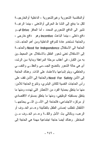 ‫ﺃﻭﺍﻟﻤﻜﺘﺴﺒﺔ ﺍﻟﺸﻌﻭﺭﻴﺔ ﻭﻏﻴﺭﺍﻟﺸﻌﻭﺭﻴﺔ ، ﺍﻟﺩﺍﺨﻠﻴﺔ ﺃﻭﺍﻟﺨﺎﺭﺠﻴـﺔ‬
‫ﻟﻜل ﻤﺎ ﻴﺩﻓﻊ ﺇﻟﻰ ﺍﻟﻨﺸﺎ ﻁ ﺍﻟﺤﺭﻜﻰ ﺃﻭﺍﻟﺫﻫﻨﻰ ، ﺒﻴﻨﻤﺎ ﺍﻟﺭﻏﺒـﺔ‬
‫ﺘﺸﻴﺭ ﺍﻟﻰ ﺍﻟﺩﺍﻓﻊ ﺍﻟﺸﻌﻭﺭﻯ ﺍﻟﻤﺤﺩﺩ ، ﺃﻤﺎ ﺍﻟﺤﺎﻓﺯ ‪ Drive‬ﻓﻬـﻭ‬
‫ﺩﺍﻓﻊ ﺩﺍﺨﻠﻰ ، ﺒﻴﻨﻤﺎ ﺍﻟﺒﺎﻋﺙ ‪ Incentive‬ﻭﻫﻭ ﺩﺍﻓﻊ ﺨﺎﺭﺠﻰ ،‬
‫ﻭﺍﻟﺤﺎﺠﺔ ﺘﺴﺘﺨﺩﻡ ﻋﺎﺩﺓ ﻟﻠﺩﻭﺍﻓﻊ ﺍﻟﺩﺍﺨﻠﻴﺔ.ﻭﻤﻥ ﺃﻫﻡ ﺍﻟﺤﺎﺠـﺎﺕ:‬
‫ﺍﻟﺤﺎﺠﺔ ﺍﻟﻰ ﺍﻻﺴﺘﻘﻼل ‪ Need for Independence‬ﻭﺍﻟﺤﺎﺠـﺔ‬
‫ﺇﻟﻰ ﺍﻻﺴﺘﻘﻼل ﺘﻌﻨﻲ ﺸﻌﻭﺭ ﺍﻟﻁﻔل ﺒﺎﻻﺴﺘﻘﻼل ﻋﻥ ﺍﻟﻤﺤﻴﻁـﻴﻥ‬
‫ﺒﻪ ﻤﻥ ﺍﻟﻜﺒﺎﺭ، ﻓﻰ ﺃﻋﻘﺎﺏ ﻤﺭﺤﻠﺔ ﺍﻟﻤﺭﺍﻫﻘﺔ ﻭﺒﺩﺍﻴﺔ ﺴﻥ ﺍﻟﺭﺸﺩ،‬
‫ﺃﻯ ﻫﻲ ﺤﺎﻟﺔ ﺍﻟﺸﻌﻭﺭ ﺒﺎﻟﻨﻀﺞ ﺍﻟﺠﺴـﻤﻰ ﻭﺍﻟﻌﻘﻠـﻰ ﻭﺍﻟﻨﻔﺴـﻲ‬
‫ﻭﺍﻟﻌﺎﻁﻔﻲ، ﻭﻴﺘﻡ ﺇﺸﺒﺎﻋﻬﺎ ﺒﺎﻻﻋﺘﻤﺎﺩ ﻋﻠﻰ ﺍﻟﺫﺍﺕ. ﻭﻫﻨﺎﻙ ﺍﻟﺤﺎﺠﺔ‬
‫ﺇﻟﻰ ﺍﻷﻤﻥ ‪ Need For Safety‬ﻭﺍﻟﺤﺎﺠﺔ ﺇﻟﻰ ﺍﻷﻤﻥ ﺘﻘﻑ ﻋﻠﻰ‬
‫ﺭﺃﺱ ﺍﻟﺤﺎﺠﺎﺕ ﺍﻟﻨﻔﺴﻴﺔ ﻟﻠﻜﺎﺌﻥ ﺍﻟﺒﺸﺭﻱ، ﻭﺘﺘﻨﻭﻉ ﺍﻟﺤﺎﺠﺔ ﻟﻸﻤﻥ:‬
‫ﻤﻨﻬﺎ ﻤﺎ ﻴﺘﻌﻠﻕ ﺒﺤﻤﺎﻴﺔ ﺍﻟﻔﺭﺩ ﻤﻥ ﺍﻷﺨﻁﺎﺭ ﺍﻟﺘﻲ ﺘﻬﺩﺩﻩ، ﻭﻤﻨﻬﺎ ﻤﺎ‬
‫ﻴﺘﻌﻠﻕ ﺒﻤﺴﺘﻘﺒﻠﻪ ﺍﻟﻭﻅﻴﻔﻲ، ﻭﻤﻨﻬﺎ ﻤﺎ ﻴﺘﻌﻠﻕ ﺒﻤﺴﺘﻭﺍﻩ ﺍﻻﻗﺘﺼﺎﺩﻱ‬
‫ﺃﻭ ﻤﺭﻜﺯﻩ ﺍﻻﺠﺘﻤﺎﻋﻲ، ﻓﺎﻟﺤﺎﺤﺔ ﺇﻟﻰ ﺍﻷﻤـﻥ ﺍﻟﺘـﻲ ﻴﺤﺘﺎﺠﻬـﺎ‬
‫ﺍﻷﻁﻔﺎل ﺘﺘﻁﻠﺏ ﺇﺤﺴﺎﺱ ﺍﻟﻁﻔل ﺒﺎﻟﻁﺄﻨﻴﻨﺔ ﻭﻋـﺩﻡ ﺍﻟﺨـﻭﻑ ﺃﻭ‬
‫ﺍﻟﺭﻋﺏ، ﻭﺒﺎﻟﺘﺎﻟﻲ ﺒﺙ ﺍﻷﻤل ﻭﺍﻟﺜﻘـﺔ ﻭﻋـﺩﻡ ﺍﻟﺨـﻭﻑ ﻤـﻥ‬
‫ﺍﻟﻤﺨﺎﻁﺭ. ﻭﻫﻨﺎﻙ ﺃﻴﻀﺎ ﺤﺎﺠﺔ ﺍﺠﺘﻤﺎﻋﻴﺔ ﻤﻬﻤﺔ ﻫﻲ ﺍﻟﺤﺎﺠﺔ ﺇﻟﻰ‬
                                 ‫ﹰ‬


                        ‫- ٩٤٢ -‬
 