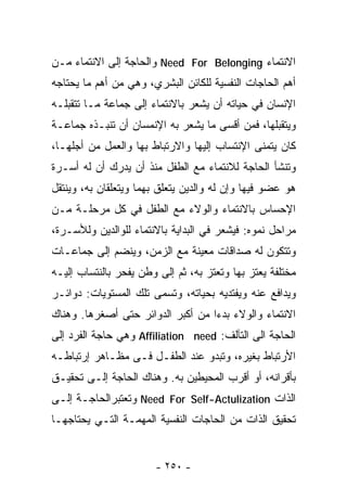 ‫ﺍﻻﻨﺘﻤﺎﺀ ‪ Need For Belonging‬ﻭﺍﻟﺤﺎﺠﺔ ﺇﻟﻰ ﺍﻻﻨﺘﻤﺎﺀ ﻤـﻥ‬
‫ﺃﻫﻡ ﺍﻟﺤﺎﺠﺎﺕ ﺍﻟﻨﻔﺴﻴﺔ ﻟﻠﻜﺎﺌﻥ ﺍﻟﺒﺸﺭﻱ، ﻭﻫﻲ ﻤﻥ ﺃﻫﻡ ﻤﺎ ﻴﺤﺘﺎﺠﻪ‬
‫ﺍﻹﻨﺴﺎﻥ ﻓﻲ ﺤﻴﺎﺘﻪ ﺃﻥ ﻴﺸﻌﺭ ﺒﺎﻻﻨﺘﻤﺎﺀ ﺇﻟﻰ ﺠﻤﺎﻋﺔ ﻤـﺎ ﺘﺘﻘﺒﻠـﻪ‬
‫ﻭﻴﺘﻘﺒﻠﻬﺎ، ﻓﻤﻥ ﺃﻗﺴﻰ ﻤﺎ ﻴﺸﻌﺭ ﺒﻪ ﺍﻹﻨﻤﺴﺎﻥ ﺃﻥ ﺘﻨﺒـﺫﻩ ﺠﻤﺎﻋـﺔ‬
‫ﻜﺎﻥ ﻴﺘﻤﻨﻰ ﺍﻹﻨﺘﺴﺎﺏ ﺇﻟﻴﻬﺎ ﻭﺍﻻﺭﺘﺒﺎﻁ ﺒﻬﺎ ﻭﺍﻟﻌﻤل ﻤﻥ ﺃﺠﻠﻬـﺎ،‬
‫ﻭﺘﻨﺸﺄ ﺍﻟﺤﺎﺠﺔ ﻟﻼﻨﺘﻤﺎﺀ ﻤﻊ ﺍﻟﻁﻔل ﻤﻨﺫ ﺃﻥ ﻴﺩﺭﻙ ﺃﻥ ﻟﻪ ﺃﺴـﺭﺓ‬
‫ﻫﻭ ﻋﻀﻭ ﻓﻴﻬﺎ ﻭﺇﻥ ﻟﻪ ﻭﺍﻟﺩﻴﻥ ﻴﺘﻌﻠﻕ ﺒﻬﻤﺎ ﻭﻴﺘﻌﻠﻘﺎﻥ ﺒﻪ، ﻭﻴﻨﺘﻘل‬
‫ﺍﻹﺤﺴﺎﺱ ﺒﺎﻻﻨﺘﻤﺎﺀ ﻭﺍﻟﻭﻻﺀ ﻤﻊ ﺍﻟﻁﻔل ﻓﻲ ﻜل ﻤﺭﺤﻠـﺔ ﻤـﻥ‬
‫ﻤﺭﺍﺤل ﻨﻤﻭﻩ: ﻓﻴﺸﻌﺭ ﻓﻲ ﺍﻟﺒﺩﺍﻴﺔ ﺒﺎﻻﻨﺘﻤﺎﺀ ﻟﻠﻭﺍﻟﺩﻴﻥ ﻭﻟﻸﺴـﺭﺓ،‬
‫ﻭﺘﺘﻜﻭﻥ ﻟﻪ ﺼﺩﺍﻗﺎﺕ ﻤﻌﻴﻨﺔ ﻤﻊ ﺍﻟﺯﻤﻥ، ﻭﻴﻨﻀﻡ ﺇﻟﻰ ﺠﻤﺎﻋـﺎﺕ‬
‫ﻤﺨﺘﻠﻔﺔ ﻴﻌﺘﺯ ﺒﻬﺎ ﻭﺘﻌﺘﺯ ﺒﻪ، ﺜﻡ ﺇﻟﻰ ﻭﻁﻥ ﻴﻔﺤﺭ ﺒﺎﻟﻨﺘﺴﺎﺏ ﺇﻟﻴـﻪ‬
‫ﻭﻴﺩﺍﻓﻊ ﻋﻨﻪ ﻭﻴﻔﺘﺩﻴﻪ ﺒﺤﻴﺎﺘﻪ، ﻭﺘﺴﻤﻰ ﺘﻠﻙ ﺍﻟﻤﺴﺘﻭﻴﺎﺕ: ﺩﻭﺍﺌـﺭ‬
‫ﺍﻻﻨﺘﻤﺎﺀ ﻭﺍﻟﻭﻻﺀ ﺒﺩ ‪‬ﺍ ﻤﻥ ﺃﻜﺒﺭ ﺍﻟﺩﻭﺍﺌﺭ ﺤﺘﻰ ﺃﺼﻐﺭﻫﺎ. ﻭﻫﻨﺎﻙ‬
                                   ‫ﺀ‬
‫ﺍﻟﺤﺎﺠﺔ ﺍﻟﻰ ﺍﻟﺘﺂﻟﻑ: ‪ Affiliation need‬ﻭﻫﻲ ﺤﺎﺠﺔ ﺍﻟﻔﺭﺩ ﺇﻟﻰ‬
‫ﺍﻷﺭﺘﺒﺎﻁ ﺒﻐﻴﺭﻩ، ﻭﺘﺒﺩﻭ ﻋﻨﺩ ﺍﻟﻁﻔـل ﻓـﻰ ﻤﻅـﺎﻫﺭ ﺇﺭﺘﺒﺎﻁـﻪ‬
‫ﺒﺄﻗﺭﺍﻨﻪ، ﺃﻭ ﺃﻗﺭﺏ ﺍﻟﻤﺤﻴﻁﻴﻥ ﺒﻪ. ﻭﻫﻨﺎﻙ ﺍﻟﺤﺎﺠﺔ ﺇﻟـﻰ ﺘﺤﻘﻴـﻕ‬
‫ﺍﻟﺫﺍﺕ ‪ Need For Self-Actulization‬ﻭﺘﻌﺘﺒﺭﺍﻟﺤﺎﺠـﺔ ﺇﻟـﻰ‬
‫ﺘﺤﻘﻴﻕ ﺍﻟﺫﺍﺕ ﻤﻥ ﺍﻟﺤﺎﺠﺎﺕ ﺍﻟﻨﻔﺴﻴﺔ ﺍﻟﻤﻬﻤـﺔ ﺍﻟﺘـﻲ ﻴﺤﺘﺎﺠﻬـﺎ‬


                       ‫- ٠٥٢ -‬
 