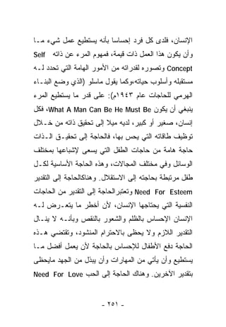 ‫ﺍﻹﻨﺴﺎﻥ، ﻓﻠﺩﻯ ﻜل ﻓﺭﺩ ﺇﺤﺴﺎﺴﺎ ﺒﺄﻨﻪ ﻴﺴﺘﻁﻴﻊ ﻋﻤل ﺸﻲﺀ ﻤـﺎ‬
                        ‫ﹰ‬
‫‪Self‬‬   ‫ﻭﺃﻥ ﻴﻜﻭﻥ ﻫﺫﺍ ﺍﻟﻌﻤل ﺫﺍﺕ ﻗﻴﻤﺔ، ﻓﻤﻬﻭﻡ ﺍﻟﻤﺭﺀ ﻋﻥ ﺫﺍﺘﻪ‬
‫‪ Concept‬ﻭﺘﺼﻭﺭﻩ ﻟﻘﺩﺭﺍﺘﻪ ﻤﻥ ﺍﻷﻤﻭﺭ ﺍﻟﻬﺎﻤﺔ ﺍﻟﺘﻲ ﺘﺤﺩﺩ ﻟـﻪ‬
‫ﻤﺴﺘﻘﺒﻠﻪ ﻭﺃﺴﻠﻭﺏ ﺤﻴﺎﺘﻪ،ﻭﻜﻤﺎ ﻴﻘﻭل ﻤﺎﺴﻠﻭ )ﺍﻟﺫﻱ ﻭﻀﻊ ﺍﻟﺒﻨـﺎﺀ‬
‫ﺍﻟﻬﺭﻤﻲ ﻟﻠﺤﺎﺠﺎﺕ ﻋﺎﻡ ٣٤٩١ﻡ(: ﻋﻠﻰ ﻗﺩﺭ ﻤﺎ ﻴﺴﺘﻁﻴﻊ ﺍﻟﻤﺭﺀ‬
‫ﻴﻨﺒﻐﻲ ﺃﻥ ﻴﻜﻭﻥ ‪ ،What A Man Can Be He Must Be‬ﻓﻜل‬
‫ﺇﻨﺴﺎﻥ، ﺼﻐﻴﺭ ﺃﻭ ﻜﺒﻴﺭ، ﻟﺩﻴﻪ ﻤﻴﻼ ﺇﻟﻰ ﺘﺤﻘﻴﻕ ﺫﺍﺘﻪ ﻤﻥ ﺨـﻼل‬
                       ‫ﹰ‬
‫ﺘﻭﻅﻴﻑ ﻁﺎﻗﺎﺘﻪ ﺍﻟﺘﻲ ﻴﺤﺱ ﺒﻬﺎ، ﻓﺎﻟﺤﺎﺠﺔ ﺇﻟﻰ ﺘﺤﻘﻴـﻕ ﺍﻟـﺫﺍﺕ‬
‫ﺤﺎﺠﺔ ﻫﺎﻤﺔ ﻤﻥ ﺤﺎﺠﺎﺕ ﺍﻟﻁﻔل ﺍﻟﺘﻲ ﻴﺴﻌﻰ ﻹﺸﺒﺎﻋﻬﺎ ﺒﻤﺨﺘﻠﻑ‬
‫ﺍﻟﻭﺴﺎﺌل ﻭﻓﻲ ﻤﺨﺘﻠﻑ ﺍﻟﻤﺠﺎﻻﺕ، ﻭﻫﺫﻩ ﺍﻟﺤﺎﺠﺔ ﺍﻷﺴﺎﺴﻴﺔ ﻟﻜـل‬
‫ﻁﻔل ﻤﺭﺘﺒﻁﺔ ﺒﺤﺎﺠﺘﻪ ﺇﻟﻰ ﺍﻻﺴﺘﻘﻼل. ﻭﻫﻨﺎﻜﺎﻟﺤﺎﺠﺔ ﺇﻟﻰ ﺍﻟﺘﻘﺩﻴﺭ‬
‫‪ Need For Esteem‬ﻭﺘﻌﺘﺒﺭﺍﻟﺤﺎﺠﺔ ﺇﻟﻰ ﺍﻟﺘﻘﺩﻴﺭ ﻤﻥ ﺍﻟﺤﺎﺠﺎﺕ‬
‫ﺍﻟﻨﻔﺴﻴﺔ ﺍﻟﺘﻲ ﻴﺤﺘﺎﺠﻬﺎ ﺍﻹﻨﺴﺎﻥ، ﻷﻥ ﺃﺨﻁﺭ ﻤﺎ ﻴﺘﻌـﺭﺽ ﻟـﻪ‬
‫ﺍﻹﻨﺴﺎﻥ ﺍﻹﺤﺴﺎﺱ ﺒﺎﻟﻅﻠﻡ ﻭﺍﻟﺸﻌﻭﺭ ﺒﺎﻟﻨﻘﺹ ﻭﺒﺄﻨـﻪ ﻻ ﻴﻨـﺎل‬
‫ﺍﻟﺘﻘﺩﻴﺭ ﺍﻟﻼﺯﻡ ﻭﻻ ﻴﺤﻅﻰ ﺒﺎﻻﺤﺘﺭﺍﻡ ﺍﻟﻤﻨﺸﻭﺩ، ﻭﺘﻘﺘﻀﻲ ﻫـﺫﻩ‬
‫ﺍﻟﺤﺎﺠﺔ ﺩﻓﻊ ﺍﻷﻁﻔﺎل ﻟﻺﺤﺴﺎﺱ ﺒﺎﻟﺤﺎﺠﺔ ﻷﻥ ﻴﻌﻤل ﺃﻓﻀل ﻤـﺎ‬
‫ﻴﺴﺘﻁﻴﻊ ﻭﺃﻥ ﻴﺄﺘﻲ ﻤﻥ ﺍﻟﻤﻬﺎﺭﺍﺕ ﻭﺃﻥ ﻴﺒﺫل ﻤﻥ ﺍﻟﺠﻬﺩ ﻤﺎﻴﺤﻅﻰ‬
‫ﺒﺘﻘﺩﻴﺭ ﺍﻵﺨﺭﻴﻥ. ﻭﻫﻨﺎﻙ ﺍﻟﺤﺎﺠﺔ ﺇﻟﻰ ﺍﻟ ‪‬ﺏ ‪Need For Love‬‬
               ‫ﺤ‬


                       ‫- ١٥٢ -‬
 