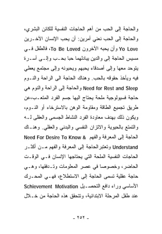 ‫ﻭﺍﻟﺤﺎﺠﺔ ﺇﻟﻰ ﺍﻟﺤﺏ ﻤﻥ ﺃﻫﻡ ﺍﻟﺤﺎﺠﺎﺕ ﺍﻟﻨﻔﺴﻴﺔ ﻟﻠﻜﺎﺌﻥ ﺍﻟﺒﺸﺭﻱ،‬
‫ﻭﺍﻟﺤﺎﺠﺔ ﺇﻟﻰ ﺍﻟﺤﺏ ﻨﻌﻨﻲ ﺃﻤﺭﻴﻥ: ﺃﻥ ﻴﺤﺏ ﺍﻹﻨﺴﺎﻥ ﺍﻵﺨـﺭﻴﻥ‬
‫‪ Yo Love‬ﻭﺃﻥ ﻴﺤﺒﻪ ﺍﻵﺨﺭﻭﻥ ‪ ،To Be Loved‬ﻓﺎﻟﻁﻔل ﻓـﻲ‬
‫ﻤﺴﻴﺱ ﺍﻟﺤﺎﺠﺔ ﺇﻟﻰ ﻭﺍﻟﺩﻴﻥ ﻴﺒﺎﺩﻟﻬﻤﺎ ﺤﺒﺎ ﺒﺤـﺏ ﻭﺇﻟـﻰ ﺃﺴـﺭﺓ‬
                 ‫ﹰ‬
‫ﻴﺘﻭﺤﺩ ﻤﻌﻬﺎ ﻭﺇﻟﻰ ﺃﺼﺩﻗﺎﺀ ﻴﺤﺒﻬﻡ ﻭﻴﺤﺒﻭﻨﻪ ﻭﺇﻟﻰ ﻤﺠﺘﻤﻊ ﻴﻌﻁﻲ‬
‫ﻓﻴﻪ ﻭﻴﺄﺨﺫ ﺤﻘﻭﻗﻪ ﺒﺎﻟﺤﺏ. ﻭﻫﻨﺎﻙ ﺍﻟﺤﺎﺠﺔ ﺍﻟﻰ ﺍﻟﺭﺍﺤﺔ ﻭﺍﻟﻨـﻭﻡ‬
‫‪ Need for Rest and Sleep‬ﻭﺍﻟﺤﺎﺠﺔ ﺇﻟﻰ ﺍﻟﺭﺍﺤﺔ ﻭﺍﻟﻨﻭﻡ ﻫﻲ‬
‫ﺤﺎﺠﺔ ﻓﺴﻴﻭﻟﻭﺠﻴﺔ ‪‬ﻠﺤﺔ ﻴﺤﺘﺎﺝ ﺍﻟﻴﻬﺎ ﺠﺴﻡ ﺍﻟﻔﺭﺩ ﺍﻟﻤﺘﻌـﺏ،ﻋﻥ‬
                                    ‫ﻤ‬
‫ﻁﺭﻴﻕ ﺘﺠﻤﻴﻊ ﺍﻟﻁﺎﻗﺔ ﻭﻤﻘﺎﻭﻤﺔ ﺍﻟﻭﻫﻥ ﺒﺎﻻﺴﺘﺭﺨﺎﺀ ﺃﻭ ﺍﻟﻨـﻭﻡ،‬
‫ﻭﻴﻜﻭﻥ ﺫﻟﻙ ﺒﻬﺩﻑ ﻤﻌﺎﻭﺩﺓ ﺍﻟﻔﺭﺩ ﺍﻟﻨﺸﺎﻁ ﺍﻟﺠﺴﻤﻰ ﻭﺍﻟﻌﻘﻠﻰ ﻟـﻪ‬
‫ﻭﺍﻟﺘﻤﺘﻊ ﺒﺎﻟﺤﻴﻭﻴﺔ ﻭﺍﻻﺘﺯﺍﻥ ﺍﻟﻨﻔﺴﻲ ﻭﺍﻟﺒﺩﻨﻲ ﻭﺍﻟﻌﻘﻠﻲ. ﻭﻫﻨـﺎﻙ‬
‫ﺍﻟﺤﺎﺠﺔ ﺇﻟﻰ ﺍﻟﻤﻌﺭﻓﺔ ﻭﺍﻟﻔﻬﻡ & ‪Need For Desire To Know‬‬
‫‪ Understand‬ﻭﺘﻌﺘﺒﺭﺍﻟﺤﺎﺠﺔ ﺇﻟﻰ ﺍﻟﻤﻌﺭﻓﺔ ﻭﺍﻟﻔﻬﻡ ﻤـﻥ ﺃﻜﺜـﺭ‬
‫ﺍﻟﺤﺎﺠﺎﺕ ﺍﻟﻨﻔﺴﻴﺔ ﺍﻟﻤﻠﺤﺔ ﺍﻟﺘﻲ ﻴﺤﺘﺎﺠﻬﺎ ﺍﻹﻨﺴﺎﻥ ﻓـﻲ ﺍﻟﻭﻗـﺕ‬
‫ﺍﻟﺤﺎﻀﺭ، ﻭﺨﺼﻭﺼﺎ ﻓﻲ ﻋﺼﺭ ﺍﻟﻤﻌﻠﻭﻤﺎﺕ ﻭﺘـﺩﻓﻘﻬﺎ، ﻭﻫـﻲ‬
                                ‫ﹰ‬
‫ﺤﺎﺠﺔ ﻋﻘﻠﻴﺔ ﺘﺴﻤﻰ ﺍﻟﺤﺎﺠﺔ ﺇﻟﻰ ﺍﻻﺴﺘﻁﻼﻉ، ﻓﻬـﻲ ﺍﻟﻤﺤـﺭﻙ‬
‫ﺍﻷﺴﺎﺴﻲ ﻭﺭﺍﺀ ﺩﺍﻓﻊ ﺍﻟﺘﺤﺼـﻴل ‪Schievement Motivation‬‬
‫ﻋﻨﺩ ﻁﻔل ﺍﻟﻤﺭﺤﻠﺔ ﺍﻻﺒﺘﺩﺍﺌﻴﺔ، ﻭﺘﺘﺤﻘﻕ ﻫﺫﻩ ﺍﻟﺤﺎﺠﺔ ﻤﻥ ﺨـﻼل‬


                       ‫- ٢٥٢ -‬
 