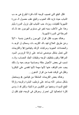 ‫ﻓﻜل ﺍﻟﺒﻘﻊ ﺍﻟﺘﻰ ﺘﺼﻴﺏ ﺍﻟﻭﺠﻪ ﺃﺜﻨﺎﺀ ﻓﺘﺭﺓ ﺍﻟﺒﻠﻭﻍ ﻫﻰ ﺤـﺏ‬
‫ﺍﻟﺸﺒﺎﺏ ﺤﻴﺙ ﺘﺯﻴﺩ ﺘﻠﻙ ﺍﻟﺤﺒﻭﺏ ﻭﺍﻟﺒﻘﻊ ﻋﻘﺏ ﺤﺼﻭل ﺍﻟـﺩﻭﺭﺓ‬
‫ﺍﻟﺸﻬﺭﻴﺔ ﻟﻠﻔﺘﻴﺎﺕ، ﻭﻴﺯﺩﺍﺩ ﺤﺏ ﺍﻟﺸﺒﺎﺏ ﻗﺒل ﻨﺯﻭل ﺍﻟﺩﻭﺭﺓ ﺒﺄﻴﺎﻡ‬
‫ﻭﻫﺫﺍ ﻋﻠﻰ ﺍﻷﻏﻠﺏ ﺴﺒﺒﻪ ﺘﻐﻴﺭ ﻓﻰ ﻤﺴﺘﻭﻯ ﺍﻟﻬﺭﻤﻭﻥ ﻋﻨﺩ ﺘﻠـﻙ‬
                              ‫ﺍﻟﻤﺭﺤﻠﺔ ﻓﻰ ﺍﻟﺩﻭﺭﺓ ﺍﻟﺸﻬﺭﻴﺔ.‬
‫ﻭﻫﻨﺎﻙ ﺤﺒﻭﺏ ﺘﻘﻠل ﺍﻓﺭﺍﺯ ﺍﻟﻬﺭﻤﻭﻥ ﻭﺍﻟﺩﻫﻭﻥ ﺒﻨﺴﺒﺔ ٠٢%‬
‫ﻭﻋﻥ ﻁﺭﻴﻕ ﺍﻟﻌﻼﺝ ﻓﻬﻨـﺎﻙ ﺍﻟﻜﺭﻴﻤـﺎﺕ ﻭﻤﺤﺎﻟﻴـل ﺍﻟﻭﺠـﻪ‬
‫ﻭﺍﻟﻤﻀﺎﺩﺍﺕ ﺍﻟﺤﻴﻭﻴﻪ ﻭﻤﺭﻜﺒﺎﺕ ﺍﻟﺯﻨﻙ ﻭﻓﻴﺘﺎﻤﻴﻥ”‪ "A‬ﻭﺍﻟﻜﺭﻴﻤﺎﺕ‬
‫ﺍﻟﺘﻰ ﺘﻌﻤل ﺒﺸﻜل ﻤﻭﻀﻌﻰ ﺘﺴﺎﻋﺩ ﻋﻠﻰ ﺇﺯﺍﻟﺔ ﺍﻟﺭﺅﻭﺱ ﺍﻟﺴﻭﺩ‬
‫ﺍﻟﻤﺭﺍﻓﻘﺔ ﻭﺘﻘﻭﻡ ﺒﺘﻨﻅﻴﻑ ﺍﻟﻭﺠﻪ ﻭﻁﺒﻘﺎﺕ ﺍﻟﺠﻠﺩ ﺍﻟﻤﺼﺎﺏ، ﻭﻗـﺩ‬
‫ﺘﺴﺒﺏ ﻓﻰ ﺒﻌﺽ ﺍﻷﺤﻴﺎﻥ ﺤﻜﺔ ﻭﺤﺴﺎﺴﻴﺔ ﻤﻭﻀـﻌﻴﻪ ﻭﻟـﺫﻟﻙ‬
‫ﻴﺠﺏ ﻋﺩﻡ ﺍﻟﺘﻭﻗﻑ ﻋﻨﻬﺎ ﻷﻨﻬﺎ ﻤﻬﻤﺔ ﻷﻨﻬﺎ ﺘﻘﻀﻰ ﻋﻠﻰ ﺍﻟﺒﻜﺘﺭﻴﺎ‬
                 ‫ﻭﺘﻘﻠل ﻓﻰ ﺍﻟﻭﻗﺕ ﻨﻔﺴﻪ ﻤﻥ ﺍﻓﺭﺍﺯ ﺍﻟﺩﻫﻭﻥ...‬
‫ﻭﻫﻨﺎﻙ ﺒﻌﺽ ﺍﻟﻜﺭﻴﻤﺎﺕ ﺍﻟﻤﺸﺘﻘﺔ ﻤﻥ ﻓﻴﺘﺎﻤﻴﻥ ‪ A‬ﻭﻴﺴﺘﻌﻤل‬
‫ﺒﺸﻜل ﻤﺴﺘﻤﺭ ﻷﻨﻪ ﻴﺴﺎﻋﺩ ﻋﻠﻰ ﺘﺭﻁﻴﺏ ﺍﻟﺒﺸﺭﺓ ﻭﺍﻟﻭﺠﻪ ﻭﺇﺯﺍﻟﺔ‬
‫ﺍﻟﺒﻘﻊ ﺍﻟﺴﻭﺩﺍﺀ ﻭﻤﻨﻌﻬﺎ ﻤﻥ ﺍﻟﺘﻜﻭﻴﻥ ﻤﺭﺓ ﺜﺎﻨﻴﺔ، ﻭﻟﻜﻥ ﻗﺩ ﺘـﺅﺩﻯ‬
‫ﻜﺜﺭﺓ ﺍﺴﺘﻌﻤﺎﻟﻬﺎ ﺇﻟﻰ ﺍﺤﻤﺭﺍﺭ ﻭﺤﺭﻗﺎﻥ ﻓﻰ ﺍﻟﻭﺠﻪ، ﻓﻴﺘﻡ ﺘﻘﻠﻴـل‬




                       ‫- ٥٥٢ -‬
 