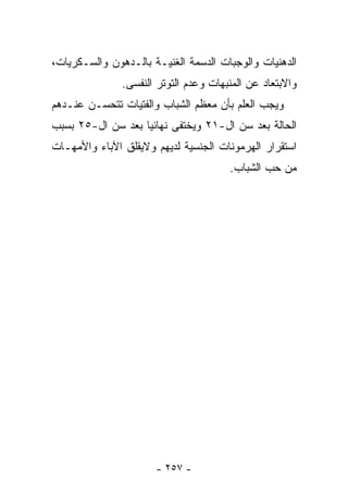 ‫ﺍﻟﺩﻫﻨﻴﺎﺕ ﻭﺍﻟﻭﺠﺒﺎﺕ ﺍﻟﺩﺴﻤﺔ ﺍﻟﻐﻨﻴـﺔ ﺒﺎﻟـﺩﻫﻭﻥ ﻭﺍﻟﺴـﻜﺭﻴﺎﺕ،‬
               ‫ﻭﺍﻻﺒﺘﻌﺎﺩ ﻋﻥ ﺍﻟﻤﻨﺒﻬﺎﺕ ﻭﻋﺩﻡ ﺍﻟﺘﻭﺘﺭ ﺍﻟﻨﻔﺴﻰ.‬
‫ﻭﻴﺠﺏ ﺍﻟﻌﻠﻡ ﺒﺄﻥ ﻤﻌﻅﻡ ﺍﻟﺸﺒﺎﺏ ﻭﺍﻟﻔﺘﻴﺎﺕ ﺘﺘﺤﺴـﻥ ﻋﻨـﺩﻫﻡ‬
‫ﺍﻟﺤﺎﻟﺔ ﺒﻌﺩ ﺴﻥ ﺍل-١٢ ﻭﻴﺨﺘﻔﻰ ﻨﻬﺎﺌﻴﺎ ﺒﻌﺩ ﺴﻥ ﺍل-٥٢ ﺒﺴﺒﺏ‬
‫ﺍﺴﺘﻘﺭﺍﺭ ﺍﻟﻬﺭﻤﻭﻨﺎﺕ ﺍﻟﺠﻨﺴﻴﺔ ﻟﺩﻴﻬﻡ ﻭﻻﻴﻘﻠﻕ ﺍﻵﺒﺎﺀ ﻭﺍﻷﻤﻬـﺎﺕ‬
                                       ‫ﻤﻥ ﺤﺏ ﺍﻟﺸﺒﺎﺏ.‬




                      ‫- ٧٥٢ -‬
 