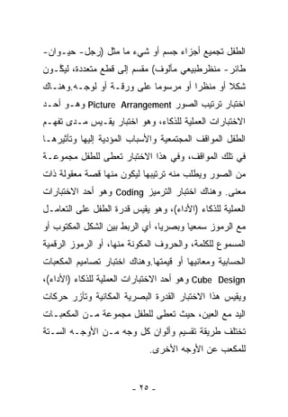 ‫ﺍﻟﻁﻔل ﺘﺠﻤﻴﻊ ﺃﺠﺯﺍﺀ ﺠﺴﻡ ﺃﻭ ﺸﻲﺀ ﻤﺎ ﻤﺜل )ﺭﺠل- ﺤﻴـﻭﺍﻥ-‬
‫ﻁﺎﺌﺭ- ﻤﻨﻅﺭﻁﺒﻴﻌﻲ ﻤﺄﻟﻭﻑ( ﻤﻘﺴﻡ ﺇﻟﻰ ﻗﻁﻊ ﻤﺘﻌﺩﺩﺓ، ﻟﻴ ﱠـﻭﻥ‬
   ‫ﻜ‬
‫ﺸﻜﻼ ﺃﻭ ﻤﻨﻅﺭﺍ ﺃﻭ ﻤﺭﺴﻭﻤﺎ ﻋﻠﻰ ﻭﺭﻗـﺔ ﺃﻭ ﻟﻭﺠـﻪ.ﻭﻫﻨـﺎﻙ‬
                          ‫ﹰ‬         ‫ﹶ‬        ‫ﹰ‬
‫ﺍﺨﺘﺒﺎﺭ ﺘﺭﺘﻴﺏ ﺍﻟﺼﻭﺭ ‪ Picture Arrangement‬ﻭﻫـﻭ ﺃﺤـﺩ‬
‫ﺍﻻﺨﺘﺒﺎﺭﺍﺕ ﺍﻟﻌﻤﻠﻴﺔ ﻟﻠﺫﻜﺎﺀ، ﻭﻫﻭ ﺍﺨﺘﺒﺎﺭ ﻴﻘـﻴﺱ ﻤـﺩﻯ ﺘﻔﻬـﻡ‬
‫ﺍﻟﻁﻔل ﺍﻟﻤﻭﺍﻗﻑ ﺍﻟﻤﺠﺘﻤﻌﻴﺔ ﻭﺍﻷﺴﺒﺎﺏ ﺍﻟﻤﺅﺩﻴﺔ ﺇﻟﻴﻬﺎ ﻭﺘﺄﺜﻴﺭﻫـﺎ‬
‫ﻓﻲ ﺘﻠﻙ ﺍﻟﻤﻭﺍﻗﻑ، ﻭﻓﻲ ﻫﺫﺍ ﺍﻻﺨﺘﺒﺎﺭ ﺘﻌﻁﻰ ﻟﻠﻁﻔل ﻤﺠﻤﻭﻋـﺔ‬
‫ﻤﻥ ﺍﻟﺼﻭﺭ ﻭﻴﻁﻠﺏ ﻤﻨﻪ ﺘﺭﺘﻴﺒﻬﺎ ﻟﻴﻜﻭﻥ ﻤﻨﻬﺎ ﻗﺼﺔ ﻤﻌﻘﻭﻟﺔ ﺫﺍﺕ‬
‫ﻤﻌﻨﻰ. ﻭﻫﻨﺎﻙ ﺍﺨﺘﺒﺎﺭ ﺍﻟﺘﺭﻤﻴﺯ ‪ Coding‬ﻭﻫﻭ ﺃﺤﺩ ﺍﻻﺨﺘﺒﺎﺭﺍﺕ‬
‫ﺍﻟﻌﻤﻠﻴﺔ ﻟﻠﺫﻜﺎﺀ )ﺍﻷﺩﺍﺀ(، ﻭﻫﻭ ﻴﻘﻴﺱ ﻗﺩﺭﺓ ﺍﻟﻁﻔل ﻋﻠﻰ ﺍﻟﺘﻌﺎﻤـل‬
‫ﻤﻊ ﺍﻟﺭﻤﻭﺯ ﺴﻤﻌﻴﺎ ﻭﺒﺼﺭﻴﺎ، ﺃﻱ ﺍﻟﺭﺒﻁ ﺒﻴﻥ ﺍﻟﺸﻜل ﺍﻟﻤﻜﺘﻭﺏ ﺃﻭ‬
                               ‫ﹰ‬      ‫ﹰ‬
‫ﺍﻟﻤﺴﻤﻭﻉ ﻟﻠﻜﻠﻤﺔ، ﻭﺍﻟﺤﺭﻭﻑ ﺍﻟﻤﻜﻭﻨﺔ ﻤﻨﻬﺎ، ﺃﻭ ﺍﻟﺭﻤﻭﺯ ﺍﻟﺭﻗﻤﻴﺔ‬
‫ﺍﻟﺤﺴﺎﺒﻴﺔ ﻭﻤﻌﺎﻨﻴﻬﺎ ﺃﻭ ﻗﻴﻤﺘﻬﺎ.ﻭﻫﻨﺎﻙ ﺍﺨﺘﺒﺎﺭ ﺘﺼﺎﻤﻴﻡ ﺍﻟﻤﻜﻌﺒﺎﺕ‬
‫‪ Cube Design‬ﻭﻫﻭ ﺃﺤﺩ ﺍﻻﺨﺘﺒﺎﺭﺍﺕ ﺍﻟﻌﻤﻠﻴﺔ ﻟﻠﺫﻜﺎﺀ )ﺍﻷﺩﺍﺀ(،‬
‫ﻭﻴﻘﻴﺱ ﻫﺫﺍ ﺍﻻﺨﺘﺒﺎﺭ ﺍﻟﻘﺩﺭﺓ ﺍﻟﺒﺼﺭﻴﺔ ﺍﻟﻤﻜﺎﻨﻴﺔ ﻭﺘﺂﺯﺭ ﺤﺭﻜﺎﺕ‬
‫ﺍﻟﻴﺩ ﻤﻊ ﺍﻟﻌﻴﻥ، ﺤﻴﺙ ﺘﻌﻁﻰ ﻟﻠﻁﻔل ﻤﺠﻤﻭﻋﺔ ﻤـﻥ ﺍﻟﻤﻜﻌﺒـﺎﺕ‬
‫ﺘﺨﺘﻠﻑ ﻁﺭﻴﻘﺔ ﺘﻘﺴﻴﻡ ﻭﺃﻟﻭﺍﻥ ﻜل ﻭﺠﻪ ﻤـﻥ ﺍﻷﻭﺠـﻪ ﺍﻟﺴـﺘﺔ‬
                             ‫ﻟﻠﻤﻜﻌﺏ ﻋﻥ ﺍﻷﻭﺠﻪ ﺍﻷﺨﺭﻯ.‬


                        ‫- ٥٢ -‬
 