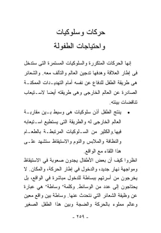 ‫ﺤﺭﻜﺎﺕ ﻭﺴﻠﻭﻜﻴﺎﺕ‬
              ‫ﻭﺍﺤﺘﻴﺎﺠﺎﺕ ﺍﻟﻁﻔﻭﻟﺔ‬
‫ﺇﻨﻬﺎ ﺍﻟﺤﺭﻜﺎﺕ ﺍﻟﻤﺘﻜﺭﺭﺓ ﻭﺍﻟﺴﻠﻭﻜﻴﺎﺕ ﺍﻟﻤﺴﺘﻤﺭﺓ ﺍﻟﺘﻰ ﺴﺘﺩﺨل‬
‫ﻓﻰ ﺇﻁﺎﺭ ﺍﻟﻌﻼﻗﺔ ﻭﻫﺩﻓﻬﺎ ﺘﺩﺠﻴﻥ ﺍﻟﻌﺎﻟﻡ ﻭﺍﻟﺘﺂﻟﻑ ﻤﻌﻪ. ﻭﺍﻟﺸﻌﺎﺌﺭ‬
‫ﻫﻰ ﻁﺭﻴﻘﺔ ﺍﻟﻁﻔل ﻟﻠﺩﻓﺎﻉ ﻋﻥ ﻨﻔﺴﻪ ﺃﻤﺎﻡ ﺍﻟﺘﻬﺩﻴـﺩﺍﺕ ﺍﻟﻤﻤﻜﻨـﺔ‬
‫ﺍﻟﺼﺎﺩﺭﺓ ﻋﻥ ﺍﻟﻌﺎﻟﻡ ﺍﻟﺨﺎﺭﺠﻰ ﻭﻫﻰ ﻁﺭﻴﻘﺘﻪ ﺃﻴﻀﺎ ﻻﺴـﺘﻴﻌﺎﺏ‬
                                           ‫ﺘﻨﺎﻗﻀﺎﺕ ﺒﻴﺌﺘﻪ.‬
‫ﻴﻨﺘﺞ ﺍﻟﻁﻔل ﺃﺫﻥ ﺴﻠﻭﻜﻴﺎﺕ ﻫﻰ ﻭﺴﻴﻁ ﺒـﻴﻥ ﻤﻘﺎﺭﺒـﺔ‬          ‫•‬
‫ﺍﻟﻌﺎﻟﻡ ﺍﻟﺨﺎﺭﺠﻰ ﻟﻪ ﻭﺍﻟﻁﺭﻴﻘﺔ ﺍﻟﺘﻰ ﻴﺴﺘﻁﻴﻊ ﺍﺴـﺘﻴﻌﺎﺒﻪ‬
‫ﻓﻴﻬﺎ.ﻭﺍﻟﻜﺜﻴﺭ ﻤﻥ ﺍﻟﺴـﻠﻭﻜﻴﺎﺕ ﺍﻟﻤﺭﺘﺒﻁـﺔ ﺒﺎﻟﻁﻌـﺎﻡ‬
‫ﻭﺍﻟﻨﻅﺎﻓﺔ ﻭﺍﻟﻤﻼﺒﺱ ﻭﺍﻟﻨﻭﻡ ﻭﺍﻻﺴﺘﻴﻘﺎﻅ ﺴﺘﺸﻬﺩ ﻋﻠـﻰ‬
                             ‫ﻫﺫﺍ ﺍﻟﻠﻘﺎﺀ ﻤﻊ ﺍﻟﻭﺍﻗﻊ.‬
‫ﺍﻨﻅﺭﻭﺍ ﻜﻴﻑ ﺃﻥ ﺒﻌﺽ ﺍﻷﻁﻔﺎل ﻴﺠﺩﻭﻥ ﺼﻌﻭﺒﺔ ﻓﻲ ﺍﻻﺴﺘﻴﻘﺎﻅ‬
‫ﻭﻤﻭﺍﺠﻬﺔ ﻨﻬﺎﺭ ﺠﺩﻴﺩ، ﻭﺍﻟﺩﺨﻭل ﻓﻲ ﺇﻁﺎﺭ ﺍﻟﺤﺭﻜﺔ، ﻭﺍﻟﻤﻜﺎﻥ. ﻻ‬
‫ﻴﺨﺭﺠﻭﻥ ﻤﻥ ﺃﺴﺭﺘﻬﻡ ﺒﺒﺴﺎﻁﺔ ﻟﻠﺩﺨﻭل ﻤﺒﺎﺸﺭﺓ ﻓﻲ ﺍﻟﻭﺍﻗﻊ، ﺒل‬
‫ﻴﺤﺘﺎﺠﻭﻥ ﺇﻟﻰ ﻋﺩﺩ ﻤﻥ ﺍﻟﻭﺴﺎﺌﻁ. ﻭﻜﻠﻤﺔ” ﻭﺴﺎﻁﺔ” ﻫﻲ ﻋﺒﺎﺭﺓ‬
‫ﻋﻥ ﻭﻅﻴﻔﺔ ﺍﻟﺸﻌﺎﺌﺭ ﺍﻟﺘﻲ ﻨﺘﺤﺩﺙ ﻋﻨﻬﺎ. ﻭﺴﺎﻁﺔ ﺒﻴﻥ ﻭﺍﻗﻊ ﻤﻌﻴﻥ‬
‫ﻭﻋﺎﻟﻡ ﻤﻤﻠﻭﺀ ﺒﺎﻟﺤﺭﻜﺔ ﻭﺍﻟﻀﺠﺔ ﻭﺒﻴﻥ ﻫﺫﺍ ﺍﻟﻁﻔل ﺍﻟﺼﻐﻴﺭ‬

                       ‫- ٩٥٢ -‬
 