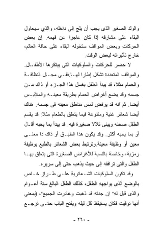 ‫ﻭﺍﻟﻭﻟﺩ ﺍﻟﺼﻐﻴﺭ ﺍﻟﺫﻯ ﻴﺠﺏ ﺃﻥ ﻴﻠﺞ ﺇﻟﻰ ﺩﺍﺨﻠﻪ، ﻭﺍﻟﺫﻱ ﺴﻴﺤﺎﻭل‬
‫ﺍﻟﺒﻘﺎﺀ ﻋﻠﻰ ﻤﺸﺎﺭﻓﻪ ﺇﺫﺍ ﻜﺎﻥ ﻋﺎﺠﺯﺍ ﻋﻥ ﻓﻬﻤﻪ. ﺇﻥ ﺒﻌﺽ‬
‫ﺍﻟﺤﺭﻜﺎﺕ ﻭﺒﻌﺽ ﺍﻟﻤﻭﺍﻗﻑ ﺴﺘﺨﻭﻟﻪ ﺍﻟﺒﻘﺎﺀ ﻋﻠﻰ ﺤﺎﻓﺔ ﺍﻟﻌﺎﻟﻡ،‬
                             ‫ﺨﺎﺭﺝ ﺘﺄﺜﻴﺭﺍﺘﻪ ﻟﺒﻌﺽ ﺍﻟﻭﻗﺕ.‬
‫ﻻ ﺤﺼﺭ ﻟﻠﺤﺭﻜﺎﺕ ﻭﺍﻟﺴﻠﻭﻜﻴﺎﺕ ﺍﻟﺘﻰ ﻴﺒﺘﻜﺭﻫﺎ ﺍﻷﻁﻔـﺎل.‬
‫ﻭﺍﻟﻤﻭﺍﻗﻑ ﺍﻟﻤﺘﻌﺩﺩﺓ ﺘﺸﻜل ﺇﻁﺎﺭﺍ ﻟﻬـﺎ.ﻓﻔـﻰ ﻤﺠـﺎل ﺍﻟﻨﻅﺎﻓـﺔ‬
‫ﻭﺍﻟﺤﻤﺎﻡ ﻤﺜﻼ، ﻗﺩ ﻴﺒﺩﺃ ﺍﻟﻁﻔل ﺒﻐﺴل ﻫﺫﺍ ﺍﻟﺠـﺯﺀ ﺃﻭ ﺫﺍﻙ ﻤـﻥ‬
‫ﺠﺴﻤﻪ ﻭﻗﺩ ﻴﻀﻊ ﺃﻏﺭﺍﺽ ﺍﻟﺤﻤﺎﻡ ﺒﻁﺭﻴﻘﺔ ﻤﻌﻴﻨـﻪ ﻭﺍﻟﻤﻼﺒـﺱ‬
‫ﺃﻴﻀﺎ. ﺜﻡ ﺍﻨﻪ ﻗﺩ ﻴﺭﻓﺽ ﻟﻤﺱ ﻤﻨﺎﻁﻕ ﻤﻌﻴﻨﻪ ﻓﻰ ﺠﺴﻤﻪ. ﻫﻨﺎﻙ‬
‫ﺃﻴﻀﺎ ﺸﻌﺎﺌﺭ ﻏﻨﻴﺔ ﻭﻤﺘﻨﻭﻋﺔ ﻓﻴﻤﺎ ﻴﺘﻌﻠﻕ ﺒﺎﻟﻁﻌﺎﻡ ﻤﺜﻼ: ﻗﺩ ﻴﻘﺴﻡ‬
‫ﺍﻟﻁﻔل ﺼﺤﻨﻪ ﻭﻴﺒﻨﻰ ﺘﻼﻻ ﺼﻐﻴﺭﺓ ﻓﻴﻪ. ﻗﺩ ﻴﺒﺩﺃ ﺒﻤﺎ ﻴﺤﺒﻪ ﺃﻗـل‬
‫ﺃﻭ ﺒﻤﺎ ﻴﺤﺒﻪ ﺃﻜﺜﺭ. ﻭﻗﺩ ﻴﻜﻭﻥ ﻫﺫﺍ ﺍﻟﻁﺒـﻕ ﺃﻭ ﺫﺍﻙ ﺫﺍ ﻤﻌﻨـﻰ‬
‫ﻤﻌﻴﻥ ﺃﻭ ﻭﻅﻴﻔﺔ ﻤﻌﻴﻨﺔ.ﻭﺘﺭﺘﺒﻁ ﺒﻌﺽ ﺍﻟﺸﻌﺎﺌﺭ ﺒﺎﻟﻁﺒﻊ ﺒﻭﻅﻴﻔﺔ‬
‫ﺭﻤﺯﻴﺔ، ﻭﺨﺎﺼﺔ ﺒﺎﻟﻨﺴﺒﺔ ﻟﻸﻏﺭﺍﺽ ﺍﻟﺼﻐﻴﺭﺓ ﺍﻟﺘﻰ ﻴﺘﻌﻠﻕ ﺒﻬـﺎ‬
       ‫ﺍﻟﻁﻔل ﻭﺍﻟﺘﻰ ﺘﺭﺍﻓﻘﻪ ﺇﻟﻰ ﺤﻴﺙ ﻴﺫﻫﺏ ﺤﺘﻰ ﺇﻟﻰ ﺴﺭﻴﺭﻩ.‬
‫ﻭﻗﺩ ﺘﻜﻭﻥ ﺍﻟﺴﻠﻭﻜﻴﺎﺕ ﺍﻟﺸـﻌﺎﺌﺭﻴﺔ ﻋﻠـﻰ ﻁـﺭﺍﺯ ﺨـﺎﺹ‬
‫ﺒﺎﻟﻭﻀﻊ ﺍﻟﺫﻯ ﻴﻭﺍﺠﻬﻪ ﺍﻟﻁﻔل، ﻜﺫﻟﻙ ﺍﻟﻁﻔل ﺍﻟﺒﺎﻟﻎ ﺴﺘﺔ ﺃﻋـﻭﺍﻡ‬
‫ﻭﺍﻟﺫﻯ ﻗﻴل ﻟﻪ” ﺇﻥ ﺠﺩﺘﻪ ﻗﺩ ﺫﻫﺒﺕ ﻭﻏﺎﺩﺭﺕ ﺍﻟﺠﻤﻴﻊ”، )ﺒﻤﻌﻨﻰ‬
‫ﺃﻨﻬﺎ ﺘﻭﻓﻴﺕ ﻓﻜﺎﻥ ﻴﺴﺘﻴﻘﻅ ﻜل ﻟﻴﻠﻪ ﻭﻴﻔﺘﺢ ﺍﻟﺒﺎﺏ ﺤﺘـﻰ ﺘﺭﺠـﻊ‬

                       ‫- ٠٦٢ -‬
 