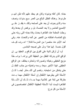 ‫ﺠﺩﺘﻪ. ﻜﺎﻥ ﺃﻫﻠﻪ ﻴﺅﻨﺒﻭﻨﻪ ﻭﻜﺎﻥ ﻫﻭ ﻴﺤﻘﺩ ﻋﻠﻬﻡ ﻷﻨﻪ ﻅﻥ ﺍﻨﻬـﻡ‬
‫ﻁﺭﺩﻭﻫﺎ. ﻭﻫﻨﺎﻙ ﺍﻟﻁﻔل ﺍﻟﺒﺎﻟﻎ ﻤﻥ ﺍﻟﻌﻤﺭ ﺴﺒﻊ ﺴﻨﻭﺍﺕ ﻭﻨﺼﻑ‬
‫ﺴﻨﻪ ﻭﺍﻟﺫﻯ ﻴﻌﺭﻑ ﺃﻥ ﻴﻌﺩ ﻋﻠﻰ ﺃﺼﺎﺒﻌﻪ ﻭﻟﻜﻨـﻪ ﻴﻘﻔـﺯ ﻋﻠـﻰ‬
‫ﺍﻹﺼﺒﻊ ﺍﻟﺨﺎﻤﺱ ﻭﻻ ﻴﻌﺩ ﺍﻟﺨﻤﺴﺔ، ﺒل ﻭ ﻴﺭﻓﺽ ﺃﻥ ﻴﻌﺩﻫﺎ.ﻭﻗﺩ‬
‫ﺭﺒﻁﺕ ﺍﻟﻤﻌﻠﻤﺔ ﻫﺫﻩ ﺍﻟﻅﺎﻫﺭﺓ ﺒﺤﺩﺙ ﻭﻓﺎﺓ ﺠﺩﺘﻪ ﺍﻟﺘﻰ ﺭﺒﺘﻪ ﺤﺘﻰ‬
‫ﺒﻠﻎ ﺍﻟﺨﺎﻤﺴﺔ، ﻓﻤﻜﻨﺘﻪ ﻤﻥ ﺍﻟﺘﻌﺒﻴﺭ ﻋﻥ ﺃﻟﻤﻪ ﻭﺍﻟﺘﺤﺩﺙ ﻋﻨﻪ. ﻭﻓﻰ‬
‫ﺃﺤﺩ ﺍﻷﻴﺎﻡ ﻋﺎﺩ ﻤﻨﺘﺼﺭﺍ ﻤﻥ ﺍﻟﻤﺩﺭﺴﺔ ﻗﺎﺌﻼ:” ﺍﻋـﺭﻑ ﻜﻴـﻑ‬
             ‫ﹰ‬               ‫ﹰ‬
           ‫ﺃﻗﻭل ﺨﻤﺴﺔ. ﺇﻨﻬﺎ ﻫﻨﺎ” ﻭﺩل ﻋﻠﻰ ﺇﺼﺒﻌﻪ ﺍﻟﺨﺎﻤﺱ.‬
‫ﺃﻭﺩ ﺃﻥ ﺃﺭﻜﻥ ﺜﺎﻨﻴﺔ ﻋﻠﻰ ﺍﻟﻔﺭﻕ ﺒﻴﻥ ﺍﻟﻭﺍﻗﻊ ﻭ ﺍﻟﺤﻘﻴﻘـﻰ. ﺇﻥ‬
‫ﺍﻟﻭﺍﻗﻊ ﺍﻟﺫﻯ ﻴﺩﺭﻜﻪ ﺍﻟﻁﻔل ﻤﻥ ﺍﻟﺤﻘﻴﻘﺔ ﺍﻟﺘﻰ ﻴﺭﺍﻫـﺎ ﺒﻭﺍﺴـﻁﺔ‬
‫ﻤﺯﻴﺞ ﺍﻟﺤﻘﻴﻘﻰ ﻭﺨﻴﺎﻟﻪ ﻭﺘﺼﻭﺭﺍﺘﻪ ﻭﺸﻌﺎﺌﺭﻩ ﻴﺨﺘﻠﻑ ﻋﻥ ﺍﻟﻭﺍﻗﻊ‬
‫ﺍﻟﺤﻘﻴﻘﻰ. ﻓﻬﺫﺍ ﺍﻷﺨﻴﺭ ﺴﻴﻌﺎﺩ ﺭﺴﻤﻪ ﻭﺘﻌﺩﻴﻠﻪ ﻤﻥ ﺠﺎﻨﺏ ﺍﻟﻁﻔـل‬
‫ﺤﺘﻰ ﻴﺘﻤﻜﻥ ﻤﻥ ﺍﺴﺘﻴﻌﺎﺒﻪ. ﻭﺘﻀﻡ ﺇﻟﻰ ﺍﻟﺸـﻌﺎﺌﺭ ﺃﻴﻀـﺎ ﻜـل‬
‫ﺍﻷﺴﺌﻠﺔ ﺍﻟﺘﻰ ﻴﻁﺭﺤﻬﺎ ﺍﻷﻁﻔﺎل.ﺇﻥ ﺃﺴﺌﻠﺔ ﺍﻷﻁﻔﺎل ﻤﻬﻤﺎ ﺒـﺩﺕ‬
‫ﻤﻔﺎﺭﻗﺔ ﻫﻰ ﻟﻐﺔ ﻏﻴﺭ ﻜﻼﻤﻴﺔ ﻤﻬﻤﺔ ﺠـﺩﺍ، ﺫﻟـﻙ ﺃﻥ ﺍﻷﺴـﺌﻠﺔ‬
                 ‫ﹰ‬
‫ﺍﻟﻅﺎﻫﺭﺓ ﻟﻴﺴﺕ ﺃﺒﺩﺍ ﺍﻷﺴﺌﻠﺔ ﺍﻟﺤﻘﻴﻘﻴﺔ ﺍﻷﻁﻔﺎل ﺍﺨﺘﺼﺎﺼﻴﻭﻥ ﻓﻰ‬
                                    ‫ﹰ‬
                                     ‫ﺍﻷﺴﺌﻠﺔ ﻤﻥ ﻜل ﻨﻭﻉ:‬




                       ‫- ١٦٢ -‬
 