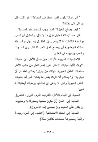 ‫" ﺃﻤﻰ ﻟﻤﺎﺫﺍ ﻴﻜﻭﻥ ﺍﻟﻘﻤﺭ ﻤﻌﻠﻘﺎ ﻓﻰ ﺍﻟﺴﻤﺎﺀ؟”“ ﺃﻴﻥ ﻜﻨﺕ ﻗﺒل‬
                                       ‫ﺃﻥ ﺁﺘﻰ ﺇﻟﻰ ﺒﻁﻨﻙ؟”‬
  ‫" ﻜﻴﻑ ﻴﺼﻨﻊ ﺍﻟﺨﺒﺯ؟”“ ﻟﻤﺎﺫﺍ ﻴﺠﺏ ﺃﻥ ﻨﻨﺎﻡ ﻋﻨﺩ ﺍﻟﻤﺴﺎﺀ؟”‬
‫ﻜل ﻫﺫﻩ ﺍﻷﺴﺌﻠﺔ ﺘﺤﺎﻭل ﻗﻭل ﻤﺎ ﻻ ﻴﻘﺎل، ﻭﺘﺤﺎﻭل ﺃﻥ ﺘﺴﻤﻰ‬
‫ﺒﻭﺍﺴﻁﺔ ﺍﻟﻜﻠﻤﺎﺕ ﻤﺎ ﻻ ﻴﺴﻤﻰ. ﺇﻥ ﺍﻟﻁﻔـل ﻴﺤـﺎﻭل ﺒﻭﺍﺴـﻁﺔ‬
‫ﺃﺴﺌﻠﺘﻪ ﺍﻟﻔﻭﻀﻭﻴﺔ ﺃﻥ ﻴﻭﻀﺢ ﺃﻟﻐﺎﺯ ﺍﻟﺤﻴـﺎﺓ ﺍﻟﻜﺒـﺭﻯ ﺍﻟﻤـﻭﺕ‬
                                 ‫ﻭﺍﻟﺤﺏ ﻭﻭﺠﻭﺩﻩ ﻓﻰ ﺍﻟﻌﺎﻟﻡ.‬
‫ﺍﻻﺤﺘﻴﺎﺠﺎﺕ ﺍﻟﺤﻴﻭﻴﺔ ﻟﻸﻭﻻﺩ: ﺤﻴﻥ ﻨﺴﺄل ﺍﻷﻫل ﻋﻥ ﺤﺎﺠﺎﺕ‬
‫ﺍﻷﻭﻻﺩ ﺘﺄﺘﻴﻨﺎ ﺇﺠﺎﺒﺎﺕ ﻻ ﺘﺩل ﻋﻠﻰ ﺇﻟﻤﺎﻡ ﻜﺎﻤل ﻤﻥ ﺠﺎﻨﺏ ﺍﻷﻫل‬
‫ﺒﺤﺎﺠﺎﺕ ﺍﻟﻁﻔل ﺍﻟﺤﻴﻭﻴﺔ. ﻓﻬﻨﺎﻙ ﻤﻥ ﻴﻘﻭل:" ﻴﺤﺘﺎﺝ ﺍﻟﻁﻔـل ﺃﻥ‬
‫ﻨﻬﺘﻡ ﺒﻪ” ﺃﻭ” ﻴﺤﺘﺎﺝ ﺃﻻ ﻨﺘﺭﻜﻪ ﻴﻔﻌل ﻤﺎ ﻴﺸﺎﺀ” ﺍﻟﺦ..ﺃﻤﺎ ﺤﺎﺠﺎﺕ‬
‫ﺍﻟﻁﻔل ﺍﻟﺤﻴﻭﻴﺔ ﻭﺍﻟﺘﻰ ﻻ ﻴﻨﺒﻐﻰ ﺍﻥ ﻨﺨﻠﻁﻬﺎ ﺒﺭﻏﺒﺎﺘﻪ ﺃﻭﻁﻠﺒﺎﺘـﻪ‬
                                                     ‫ﻓﻬﻰ:‬
‫ﺍﻟﺤﺎﺠﺔ ﺇﻟﻰ ﺍﻟﺒﻘﺎﺀ )ﺍﻵﻜل، ﺍﻟﺸﺭﺏ، ﺍﻟﻨﻭﻡ، ﺍﻟﺘﺒﺭﺯ، ﺍﻟﺘﻨﻔﺱ(.‬
‫ﺍﻟﺤﺎﺠﺔ ﺇﻟﻰ ﺍﻷﻤﺎﻥ )ﺃﻥ ﻴﻜﻭﻥ ﻤﺤﻤﻴﺎ ﻭﻤﻌﺘﺭﻓﺎ ﺒﻪ ﻭﻤﺤﺒﻭﺒﺎ،‬
 ‫ﹰ‬          ‫ﹰ‬
           ‫ﺃﻥ ﻴﻘﺩﺭ ﻋﻠﻰ ﺍﻟﺤﺏ، ﻭﺍﻥ ﻴﺼﻐﻰ ﺇﻟﻴﻪ ﺍﻵﺨﺭﻭﻥ(.‬
‫ﺍﻟﺤﺎﺠﺔ ﺇﻟﻰ ﺍﻟﺤﻴﺎﺓ ﺍﻻﺠﺘﻤﺎﻋﻴﺔ )ﺍﻻﻨﺘﻤﺎﺀ ﺇﻟﻰ ﺃﺴﺭﺓ ﻭﺒﻴﺌـﺔ‬
                    ‫ﻭﺍﺜﻨﻴﺔ ﻭﻤﺠﻤﻭﻋﺔ ﻤﻌﺘﻘﺩﺍﺕ ﻜﺎﻟﺩﻴﻥ ﻤﺜﻼ(.‬
                      ‫ﹰ‬


                        ‫- ٢٦٢ -‬
 