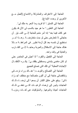 ‫ﺍﻟﺤﺎﺠﺔ ﺇﻟﻰ ﺍﻻﻋﺘﺭﺍﻑ ﻭﺍﻟﻤﺸﺎﺭﻜﺔ ﻭﺍﻻﻨﺩﻤﺎﺝ )ﺍﻟﻌﻤل ﻤـﻊ‬
                               ‫ﺍﻵﺨﺭﻴﻥ ﺃﻭ ﻭﺤﺩﻩ، ﺍﻹﺒﺩﺍﻉ(.‬
     ‫ﺍﻟﺤﺎﺠﺔ ﺇﻟﻰ ﺍﻟﺘﻤﺎﻴﺯ:” ﺃﻨﺎ ﻓﺭﻴﺩ ﻭﻤﺎ ﺃﺸﻌﺭ ﺒﻪ ﻤﻠﻙ ﻟﻰ”.‬
‫ﺍﻟﺤﺎﺠﺔ ﺇﻟﻰ ﺍﻟﺘﻁﻭﺭ:” ﻤﺎ ﻫﻭ ﺠﻴﺩ ﺒﺎﻟﻨﺴﺏ ﻟﻰ ﺍﻵﻥ ﻗﺩ ﻴﻜﻭﻥ‬
‫ﻏﻴﺭ ﻜﺎﻑ ﻓﻴﻤﺎ ﺒﻌﺩ” ﺇﻨﻪ ﺃﻤﺭ ﻤﺘﻤﻡ ﻟﻠﺤﺎﺠﺔ ﺇﻟـﻰ ﺍﻟﺘﻤـﺎﻴﺯ. ﺃﻥ‬
‫ﺤﺎﺠﺎﺘﻰ ﻻ ﺘﺘﻌﺎﺭﺽ ﺤﺘﻰ ﻟﻭ ﺒﺩﺕ ﻤﺘﻌﺎﺭﻀـﺔ. ﻭﻫـﺫﺍ ﺃﻤـﺭ‬
‫ﻨﺴﺘﻁﻴﻊ ﺃﻥ ﻨﻠﻤﺴﻪ ﺒﻌﺩ ﻜل ﺃﺯﻤﺔ ﺘﻁﻭﺭ. ﻓﻰ ﺍﻟﻤﺭﺍﻫﻘـﺔ ﻤـﺜﻼ‬
‫ﹰ‬
‫ﻫﻨﺎﻙ ﺤﺎﺠﺔ ﺇﻟﻰ ﺍﻻﺴﺘﻘﻼل ﻭﺍﻟﺤﺭﺒﺔ ﻭﺤﺎﺠـﺔ ﺇﻟـﻰ ﺍﻟﺘﻘـﺎﺭﺏ‬
                                   ‫ﻭﺍﻟﻌﻨﺎﻴﺔ ﻓﻰ ﻭﻗﺕ ﻭﺍﺤﺩ.‬
‫ﺍﻟﺤﺎﺠﺔ ﺇﻟﻰ ﺍﻟﺘﻔﻌﻴل ﻭﺍﻟﺘﻔﺭﺩ:" ﺃﻨﺎ ﺃﻋﻴﺵ ﻓﻰ ﺍﻟﺤﺎﻀﺭ ﺤﺘﻰ‬
‫ﻟﻭ ﻜﺎﻥ ﻤﺎﻀﻰ ﻴﺸﺩﻨﻰ ﻭﻤﺴﺘﻘﺒﻠﻰ ﻴﻘﻠﻘﻨـﻰ”. ﻴﻜـﺭﻩ ﺍﻷﻁﻔـﺎل‬
               ‫ﺍﻹﺠﺎﺒﺎﺕ”ﺍﻟﻤﻌﻠﺒﺔ" ﺃﻯ ﺘﻠﻙ ﺍﻟﺘﻰ ﺘﺼﻠﺢ ﻟﻠﺠﻤﻴﻊ.‬
‫ﺍﻟﺤﺎﺠﺔ ﺇﻟﻰ ﺍﻟﺘﺼﺎﻟﺢ ﻭﺍﻟﺘﻭﺤـﺩ:" ﻫﻨـﺎﻙ ﻭﺭﺍﺀ ﻨﺯﻋـﺎﺘﻰ‬
‫ﻭﺘﻨﺎﻗﻀﺎﺘﻰ ﺤﺎﺠﺔ ﺇﻟﻰ ﺃﻥ ﺃﻜﻭﻥ ﻤﺘﺼﺎﻟﺤﺎ ﻤﻊ ﻤﺨﺘﻠﻑ ﺃﺠـﺯﺍﺀ‬
                ‫ﹰ‬
‫ﺫﺍﺘﻰ”. ﻭﻴﻘﻊ ﻋﻠﻰ ﻋﺎﺘﻕ ﺍﻟﻜﺒﺎﺭ ﺃﻥ ﻴﺴﻌﻭﺍ ﺇﻟﻰ ﺇﺭﻀـﺎﺀ ﺘﻠـﻙ‬
‫ﺍﻟﺤﺎﺠﺎﺕ ﻭﻟﻴﺱ ﺇﻟﻰ ﺇﺭﻀﺎﺀ ﺍﻟﺭﻏﺒـﺎﺕ ﺍﻟﺘـﻰ ﺘﺨﻔـﻰ ﺘﻠـﻙ‬
‫ﺍﻟﺤﺎﺠﺎﺕ ﺃﺤﻴﺎﻨﺎ ﻭﺘﺸﻭﻫﻬﺎ. ﻭﺍﻟﺴﻠﻭﻜﻴﺎﺕ ﻫﻰ ﻟﻐـﺎﺕ ﺭﻤﺯﻴـﺔ‬




                        ‫- ٣٦٢ -‬
 