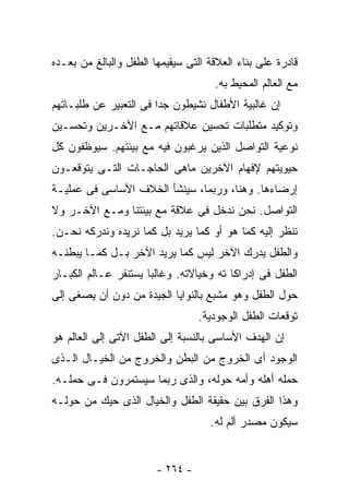 ‫ﻗﺎﺩﺭﺓ ﻋﻠﻰ ﺒﻨﺎﺀ ﺍﻟﻌﻼﻗﺔ ﺍﻟﺘﻰ ﺴﻴﻘﻴﻤﻬﺎ ﺍﻟﻁﻔل ﻭﺍﻟﺒﺎﻟﻎ ﻤﻥ ﺒﻌـﺩﻩ‬
                                     ‫ﻤﻊ ﺍﻟﻌﺎﻟﻡ ﺍﻟﻤﺤﻴﻁ ﺒﻪ.‬
‫ﺇﻥ ﻏﺎﻟﺒﻴﺔ ﺍﻷﻁﻔﺎل ﻨﺸﻴﻁﻭﻥ ﺠﺩﺍ ﻓﻰ ﺍﻟﺘﻌﺒﻴﺭ ﻋﻥ ﻁﻠﺒـﺎﺘﻬﻡ‬
                       ‫ﹰ‬
‫ﻭﺘﻭﻜﻴﺩ ﻤﺘﻁﻠﺒﺎﺕ ﺘﺤﺴﻴﻥ ﻋﻼﻗﺎﺘﻬﻡ ﻤـﻊ ﺍﻵﺨـﺭﻴﻥ ﻭﺘﺤﺴـﻴﻥ‬
‫ﻨﻭﻋﻴﺔ ﺍﻟﺘﻭﺍﺼل ﺍﻟﺫﻴﻥ ﻴﺭﻏﺒﻭﻥ ﻓﻴﻪ ﻤﻊ ﺒﻴﺌﺘﻬﻡ. ﺴﻴﻭﻅﻔﻭﻥ ﻜل‬
‫ﺤﻴﻭﻴﺘﻬﻡ ﻹﻓﻬﺎﻡ ﺍﻵﺨﺭﻴﻥ ﻤﺎﻫﻰ ﺍﻟﺤﺎﺠـﺎﺕ ﺍﻟﺘـﻰ ﻴﺘﻭﻗﻌـﻭﻥ‬
‫ﺇﺭﻀﺎﺀﻫﺎ. ﻭﻫﻨﺎ، ﻭﺭﺒﻤﺎ، ﺴﻴﻨﺸﺄ ﺍﻟﺨﻼﻑ ﺍﻷﺴﺎﺴﻰ ﻓﻰ ﻋﻤﻠﻴـﺔ‬
‫ﺍﻟﺘﻭﺍﺼل. ﻨﺤﻥ ﻨﺩﺨل ﻓﻰ ﻋﻼﻗﺔ ﻤﻊ ﺒﻴﺌﺘﻨﺎ ﻭﻤـﻊ ﺍﻵﺨـﺭ ﻭﻻ‬
‫ﻨﻨﻅﺭ ﺇﻟﻴﻪ ﻜﻤﺎ ﻫﻭ ﺃﻭ ﻜﻤﺎ ﻴﺭﻴﺩ ﺒل ﻜﻤﺎ ﻨﺭﻴﺩﻩ ﻭﻨﺩﺭﻜﻪ ﻨﺤـﻥ.‬
‫ﻭﺍﻟﻁﻔل ﻴﺩﺭﻙ ﺍﻵﺨﺭ ﻟﻴﺱ ﻜﻤﺎ ﻴﺭﻴﺩ ﺍﻵﺨﺭ ﺒـل ﻜﻤـﺎ ﻴﺒﻁﻨـﻪ‬
‫ﺍﻟﻁﻔل ﻓﻰ ﺇﺩﺭﺍﻜﺎ ﺘﻪ ﻭﺨﻴﺎﻻﺘﻪ. ﻭﻏﺎﻟﺒﺎ ﻴﺴﺘﻨﻔﺭ ﻋـﺎﻟﻡ ﺍﻟﻜﺒـﺎﺭ‬
                     ‫ﹰ‬
‫ﺤﻭل ﺍﻟﻁﻔل ﻭﻫﻭ ﻤﺸﺒﻊ ﺒﺎﻟﻨﻭﺍﻴﺎ ﺍﻟﺠﻴﺩﺓ ﻤﻥ ﺩﻭﻥ ﺃﻥ ﻴﺼﻐﻰ ﺇﻟﻰ‬
                                  ‫ﺘﻭﻗﻌﺎﺕ ﺍﻟﻁﻔل ﺍﻟﻭﺠﻭﺩﻴﺔ.‬
‫ﺇﻥ ﺍﻟﻬﺩﻑ ﺍﻷﺴﺎﺴﻰ ﺒﺎﻟﻨﺴﺒﺔ ﺇﻟﻰ ﺍﻟﻁﻔل ﺍﻵﺘﻰ ﺇﻟﻰ ﺍﻟﻌﺎﻟﻡ ﻫﻭ‬
‫ﺍﻟﻭﺠﻭﺩ ﺃﻯ ﺍﻟﺨﺭﻭﺝ ﻤﻥ ﺍﻟﺒﻁﻥ ﻭﺍﻟﺨﺭﻭﺝ ﻤﻥ ﺍﻟﺨﻴـﺎل ﺍﻟـﺫﻯ‬
‫ﺤﻤﻠﻪ ﺃﻫﻠﻪ ﻭﺃﻤﻪ ﺤﻭﻟﻪ، ﻭﺍﻟﺫﻯ ﺭﺒﻤﺎ ﺴﻴﺴﺘﻤﺭﻭﻥ ﻓـﻰ ﺤﻤﻠـﻪ.‬
‫ﻭﻫﺫﺍ ﺍﻟﻔﺭﻕ ﺒﻴﻥ ﺤﻘﻴﻘﺔ ﺍﻟﻁﻔل ﻭﺍﻟﺨﻴﺎل ﺍﻟﺫﻯ ﺤﻴﻙ ﻤﻥ ﺤﻭﻟـﻪ‬
                                    ‫ﺴﻴﻜﻭﻥ ﻤﺼﺩﺭ ﺃﻟﻡ ﻟﻪ.‬


                        ‫- ٤٦٢ -‬
 