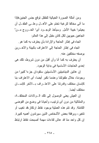 ‫ﻭﻤﻥ ﺃﻤﺜﻠﺔ ﺍﻟﺼﻭﺭﺓ ﺍﻟﺨﻴﺎﻟﻴﺔ ﻟﻠﻁﻔل ﺘﻭﻗﻊ ﺠﻨﺱ ﺍﻟﺠﻨﻴﻥ،ﻓﺈﺫﺍ‬
‫ﻤﺎ ﺃﺘﻰ ﻤﺨﺎﻟﻔﺎ ﻟﻠﺭﻏﺒﺔ ﺘﺨﺘﻡ ﻋﻠﻰ ﺍﻷﻫـل ﻭﻋﻠـﻰ ﺍﻟﻁﻔـل ﺃﻥ‬
                                      ‫ﹰ‬
‫ﻴﻌﻴﺸﻭﺍ ﺨﻴﺒﺔ ﺍﻷﻤل. ﻭﺴﻴﺄﺨﺫ ﺍﻟﻭﺠـﻭﺩ ﺃﻯ” ﺍﻟﺨـﺭﻭﺝ ﻤـﻥ"‬
             ‫ﺍﺘﺠﺎﻫﻴﻥ ﺤﻴﻭﻴﻴﻥ ﻟﻜل ﻜﺎﺌﻥ ﻤﻘﺒل ﺇﻟﻰ ﻫﺫﺍ ﺍﻟﻌﺎﻟﻡ:‬
  ‫ﺍﺘﺠﺎﻩ ﻓﻰ ﺇﻁﺎﺭ ﺍﻟﺤﺎﺠﺔ ﻭﺍﻹﺭﺍﺩﺓ ﺒﺄﻥ ﻴﻌﺘﺭﻑ ﺒﻪ ﻜﻤﺎ ﻫﻭ.‬
‫ﺍﺘﺠﺎﻩ ﻓﻰ ﺇﻁﺎﺭ ﺍﻟﺤﺎﺠﺔ ﺇﻟﻰ ﺍﻻﻋﺘﺭﺍﻑ ﺒﺎﻟﺒﻴﺌﺔ ﻭﺍﻵﺨـﺭﻴﻥ‬
                                     ‫ﺒﻭﺼﻔﻪ ﻤﺨﺘﻠﻔﻴﻥ ﻋﻨﻪ.‬
‫ﺃﻥ ﻴﻌﺘﺭﻑ ﺒﻪ ﻜﻤﺎ ﺃﻨﺎ ﻭﺃﻥ ﺃﻗﺒل ﻤﻥ ﺩﻭﻥ ﺸﺭﻭﻁ، ﺘﻠﻙ ﻫﻰ‬
                 ‫ﺇﺤﺩﻯ ﺍﻟﺤﺎﺠﺎﺕ ﺍﻷﺴﺎﺴﻴﺔ ﻓﻰ ﺒﺩﺍﻴﺔ ﺍﻟﻭﺠﻭﺩ.‬
‫ﺇﻥ ﻫﺎﺘﻴﻥ ﺍﻟﺩﻴﻨﺎﻤﻴﺘﻴﻥ ﺍﻷﺴﺎﺴﻴﺘﻴﻥ ﺴﺘﻘﻭﺩﺍﻥ ﺠﺯﺀﺍ ًﻜﺒﻴﺭﺍ ﻤﻥ‬
‫ﻭﺠﻭﺩﻨﺎ، ﺨﻼل ﻁﻔﻭﻟﺘﻨﺎ ﻭﻋﻨﺩﻤﺎ ﻨﻜﺒﺭ ﺃﻴﻀﺎ، ﺃﻯ ﺍﻻﻋﺘﺭﺍﻑ ﺒﻨﺎ‬
‫ﻜﺈﻨﺴﺎﻥ ﻤﺨﺘﻠﻑ ﻭﻗﺩﺭﺘﻨﺎ ﻋﻠﻰ ﺍﻻﻋﺘـﺭﺍﻑ ﺒـﺎﻵﺨﺭ ﻜﺈﻨﺴـﺎﻥ‬
                                            ‫ﻤﺨﺘﻠﻑ ﺃﻴﻀﺎ.‬
‫ﺇﻥ ﺍﻟﻌﻴﺵ ﻴﻌﻨﻰ ﺍﻟﻭﺼﻭل ﺇﻟﻰ ﺘﻠﻙ ﺍﻟـﻭﻻﺩﺍﺕ ﺍﻟﻤﺨﺘﻠﻔـﺔ،‬
‫ﻭﺍﻟﻤﺘﺘﺎﻟﻴﺔ ﻤﻥ ﺩﻭﻥ ﺃﻯ ﺘﺭﺘﻴﺏ، ﻭﺃﺤﻴﺎﻨﺎ ﻓﻰ ﻭﻀﻊ ﻤﻥ ﺍﻟﻔﻭﻀﻰ‬
‫ﺍﻟﻜﺎﻤﻠﺔ. ﻭﻗﺩ ﺘﺘﻡ ﻫﺫﻩ ﺍﻟﻌﻤﻠﻴﺔ ﺒﻭﺠﻭﺩ ﻨﻘﺎﻁ ﺍﺭﺘﻜﺎﺯ،ﻗﺩ ﺘﻐﻴﺏ ﺃﻭ‬
‫ﺘﺘﻐﻴﺭ، ﻭﺒﺭﻓﻘﺔ ﺒﻌﺽ ﺍﻷﺸﺨﺎﺹ ﺍﻟﺫﻴﻥ ﺴﻴﺭﺘﺩﻭﻥ ﺃﻫﻤﻴﻪ ﻜﺒﻴﺭﺓ.‬
‫ﺇﻥ ﻜل ﻭﺍﺤﺩ ﻤﻨﺎ ﻗﺩ ﻋﺎﺵ ﻟﻘﺎﺀﺍﺕ ﻤﻬﻤﺔ ﺃﺼﺒﺤﺕ ﻨﻘﺎﻁ ﺍﺭﺘﺒﺎﻁ‬


                        ‫- ٥٦٢ -‬
 