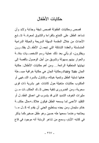 ‫ﺤﻜﺎﻴﺎﺕ ﺍﻷﻁﻔﺎل‬
‫ﻗﺼﺹ ﻭﺤﻜﺎﻴﺎﺕ ﺍﻟﻁﻔﻭﻟﺔ ﻗﺼﺹ ﺸﻴﻘﺔ ﻭﺠﺫﺍﺒﺔ ﻭﻻﺒﺩ ﻭﺃﻥ‬
‫ﺘﺴﺎﻋﺩ ﺍﻟﻁﻔل ﻋﻠﻰ ﺍﻟﺘﻤﺘﻊ ﺒﺎﻟﻘﺭﺍﺀﺓ ﻭﺍﻟﺘﺸﻭﻕ ﻟﻤﻌﺭﻓـﺔ ﺘﺘـﺎﺒﻊ‬
‫ﺍﻷﺤﺩﺍﺙ ﻤﻥ ﺨﻼل ﺍﻟﻤﻘﺩﻤﺔ ﺍﻟﺴﻬﻠﺔ ﺍﻟﺴﺭﻴﻌﺔ ﻭﺍﻟﺤﺒﻜﺔ ﺍﻟﺩﺭﺍﻤﻴﺔ‬
‫ﺍﻟﻤﺘﺴﻠﺴﻠﺔ ﻭﺍﻟﻌﻘﺩﺓ ﺍﻟﺸﺎﺌﻜﺔ ﺍﻟﺘﻲ ﺘﺠﻌـل ﺍﻷﻁﻔـﺎل ﻴﻔﻜـﺭﻭﻥ‬
‫ﻭﻴﻔﻜﺭﻭﻥ، ﺜﻡ ﻴﺄﺘﻲ ﺒﻌﺩ ﺫﻟﻙ ﻋﻤﻠﻴﺔ ﺭﺴﻡ ﺍﻟﺸﺨﺼـﻴﺎﺕ ﺒﺩﻗـﺔ‬
‫ﻭﺍﻟﺤﻭﺍﺭ ﺒﻴﻨﻬﻡ ﺒﺴﻬﻭﻟﺔ ﻭﺘﺸﻭﻴﻕ ﻤﻥ ﺃﺠل ﺍﻟﻭﺼﻭل ﺒﺎﻟﻘﺼﺔ ﺇﻟﻰ‬
‫ﻨﻬﺎﻴﺘﻬﺎ ﺍﻟﻤﻨﻁﻘﻴﺔ ﺍﻟﺭﺍﺌﻌﺔ... ﻭﻤﻥ ﺃﻫﻡ ﺤﻜﺎﻴﺎﺕ ﺍﻷﻁﻔﺎل: ﺤﻜﺎﻴﺔ‬
‫ﺍﻟﺠﺎﻥ ‪ Fairy Tale‬ﻭﺤﻜﺎﻴﺔ ﺍﻟﺠﺎﻥ ﻫﻲ ﺤﻜﺎﻴﺔ ﺨﺭﺍﻓﻴﺔ ﻤﺒﺴـﻁﺔ‬
‫ﻫﺩﻓﻬﺎ ﺘﺴﻠﻴﺔ ﺍﻟﻁﻔل ﻭﺘﻨﻤﻴﺔ ﺨﻴﺎﻟﻪ، ﻭﺘﺘﻨﺎﻭل ﺒﺎﻟﺴﺭﺩ ﺍﻟﺸـﻔﻬﻰ ﺃﻭ‬
‫ﺍﻟﻤﻜﺘﻭﺏ ﺤﻜﺎﻴﺎﺕ ﻤﺘﺨﻴﻠﺔ ﺤﻭل ﻜﺎﺌﻨﺎﺕ ﻏﻴﺭ ﺒﺸﺭﻴﺔ ﺫﺍﺕ ﻗﻭﻯ‬
‫ﺴﺤﺭﻴﺔ، ﻭﻤﻥ ﺍﻟﻀﺭﻭﺭﻯ ﺘﻨﻘﻴﺔ ﺒﻌﺽ ﺘﻠـﻙ ﺍﻟﺤﻜﺎﻴـﺎﺕ ﻤـﻥ‬
‫ﻤﺜﻴﺭﺍﺕ ﺍﻟﺨﻭﻑ ﺍﻟﺸﺩﻴﺩ ﺍﻟﺫﻯ ﻗﺩ ﻴﺘﺴﺭﺏ ﻓﻰ ﺍﻋﻤﺎﻕ ﺍﻟﻁﻔـل ﺃﻭ‬
‫ﺍﻟﺘﻘﻠﻴﺩ ﺍﻷﻋﻤﻰ ﻟﻤﺎ ﻴﺴﻤﻌﻪ ﺍﻟﻁﻔل ﻓﻴﻜﻭﻥ ﻫﻼﻜـﻪ،ﻤﺜل ﺤﻜﺎﻴـﺔ‬
‫ﺨﺎﺘﻡ ﺴﻠﻴﻤﺎﻥ ﻭﻤﻥ ﻴﺠﺩﻩ ﻴﺴﺘﻁﻴﻊ ﺍﻟﺠﻨﻲ ﺃﻥ ﻴﻘﺩﻡ ﻟﻪ ﻜـل ﻤـﺎ‬
‫ﻴﺤﺘﺎﺠﻪ ﻭﻋﻨﺩﻤﺎ ﺴﻤﻌﻬﺎ ﻁﻪ ﺤﺴﻴﻥ ﻭﻫﻭ ﻁﻔل ﺼﻐﻴﺭ،ﻜﻤﺎ ﻴﺫﻜﺭ‬
‫ﻓﻲ ﻜﺘﺎﺒﻪ ﺍﻷﻴﺎﻡ، ﻭﺴﻤﻊ ﻤﻥ ﺸﺎﻋﺭ ﺍﻟﺭﺒﺎﺒﺔ ﺃﻨﻪ ﻤﻭﺠﻭﺩ ﻓﻲ ﻗﺎﻉ‬


                        ‫- ٧٦٢ -‬
 