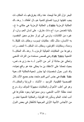 ‫ﺍﻟﺒﺤﺭ ﻨﺯل ﻟﻠﺘﺭﻋﺔ ﻟﻴﺒﺤﺙ ﻋﻨﻪ ﻭﻜﺎﺩ ﻴﻐﺭﻕ،ﻓﻬـﺫﻩ ﺍﻟﺤﻜﺎﻴـﺎﺕ‬
‫ﻴﺠﺏ ﺘﻨﻘﻴﺘﻬﺎ ﺘﺭﺒﻭﻴﺎ ﻟﺘﺼﻠﺢ ﻟﺘﻨﻤﻴﺔ ﺨﻴـﺎل ﺃﻁﻔﺎﻟﻨـﺎ. ﻭﻫﻨـﺎﻙ‬
‫ﺍﻟﺤﻜﺎﻴﺔ ﺍﻟﺭﻤﺯﻴﺔ ‪ Fable‬ﻭ ﺍﻟﺤﻜﺎﻴﺔ ﺍﻟﺭﻤﺯﻴﺔ ﻫﻲ ﺤﻜﺎﻱ-ﺓ ﺥ-‬
‫ﻴﺎﻟﻴﺔ ﺘﺘﻀﻤﻥ ﺴﺭﺩ ﺃﺡ-ﺩﺍﺙ ﺨﺎﺭﻕ- ﻋﻠﻰ ﻟﺴﺎﻥ ﺍﻟﺤﻴـﻭﺍﻥ، ﺃﻭ‬
‫ﻏﻴﺭﻩ ﻤﻥ ﺍﻟﻜﺎﺌﻨﺎﺕ، ﻭﺘﺭﻤﻰ ﺍﻟﻰ ﺇﺒﺭﺍﺯ ﻤﻐﺯﻯ ﻤﻌﻴﻥ ﺍﻟﻤﻘﺼﻭﺩ‬
‫ﺒﻪ ﺍﻻﻨﺴﺎﻥ، ﻤﺜﺎل ﺫﻟﻙ: ﺤﻜﺎﻴﺎﺕ ﺍﻴﺴﻭﺏ، ﻭﺤﻜﺎﻴـﺎﺕ ﻜﻠﻴﻜﻠـﺔ‬
‫ﻭﺩﻤﻨﺔ، ﻭﺤﻜﺎﻴﺎﺕ ﻻﻓﻭﻨﺘﻴﻥ، ﻭﺤﻜﺎﻴـﺎﺕ ﺍﻟﻤﻜﺘﺒـﺔ ﺍﻟﺨﻀـﺭﺍﺀ،‬
‫ﻭﻏﻴﺭﻫﺎ ﻤﻥ ﺍﻟﺤﻜﺎﻴﺎﺕ ﺍﻟﺨﻴﺎﻟﻴﺔ ﺍﻟﺭﻤﺯﻴـﺔ. ﻭﻫﻨـﺎﻙ ﺍﻟﺤﻜﺎﻴـﺔ‬
‫ﺍﻟﺸﻌﺒﻴﺔ ‪ Falk Tales‬ﻭﻫﻲ ﻗﺼﺹ ﻤﺴﺘﻤﺩﺓ ﻤﻥ ﺍﻟﺘﺭﺍﺙ ﺍﻟﺸﻌﺒﻲ‬
‫ﻭﺘﺤﻜﻲ ﻋﻥ ﺤﺎﺩﺜﺔ ﺃﻭ ﺃﻤﺭ ﻤﻥ ﺍﻷﻤﻭﺭ ﻟـﻪ ﻤﻐـﺯﻯ ﺨـﺎﺹ،‬
‫ﺒﺤﻴﺙ ﺘﺤﻤﻠﻨﺎ ﻋﻠﻰ ﺍﻻﻋﺘﻘﺎﺩ ﺒﻥ ﻤﺎ ﻴﺤﻜﻰ ﻋﻨﻪ ﻫﻭ ﻭﺍﻗﻊ ﻨﻌﻴﺸﻪ،‬
‫ﻭﻗﺩ ﺘﺩﻭﺭ ﺤﻭل ﺸﺨﺼﻴﺎﺕ ﻟﻬﺎ ﺠﺫﻭﺭ ﺸﻌﺒﻴﺔ،ﺍﻟﺤﻜﺎﻴﺔ ﺍﻟﺸـﻌﺒﻴﺔ‬
‫‪ Folk Tale‬ﻫﻲ ﺠﻨﺱ ﺃﺩﺒﻰ ﻗﺩﻴﻡ ﻤﺘﺠﺩﺩ ﻴﻀﻡ ﺠﻤﻴﻊ ﺍﻷﺸـﻜﺎل‬
‫ﺍﻟﻘﺼﺼﻴﺔ ﺍﻟﺘﻘﻠﻴﺩﻴﺔ: ﺍﻟﺘﺭﺩﻴﺩ – ﺍﻷﻨﺸﺎﺩ – ﺍﻟﺭﻭﺍﻴﺔ ﻭﺍﻟﺤﻜﺎﻴـﺔ،‬
‫ﻭﻫﻭ ﻓﻰ ﺃﻏﻠﺏ ﺍﻷﺤﻭﺍل ﻭﺍﻟﺤﻜﺎﻴﺎﺕ ﻤﺠﻬﻭﻟﺔ ﺍﻟﻤﺅﻟﻑ ﻭﺘﻨـﺩﺭﺝ‬
‫ﺘﺤﺕ ﻤﻅﻠﺔ ﺍﻷﺩﺏ ﺍﻟﺸﻌﺒﻰ، ﻭﻤﻥ ﻤﻤﻴﺯﺍﺘﻬﺎ ﻭﺠﻭﺩ ﻨﻅﺎﺌﺭﻫﺎ ﻓﻰ‬
‫ﺃﺩﺏ ﻟﻐﺎﺕ ﺍﻟﻌﺎﻟﻡ ﻭﻤﺄﺜﻭﺭﺍﺘﻪ ﺍﻟﻘﻭﻟﻴﺔ، ﻭﺍﻟﺤﻜﺎﻴﺔ ﺍﻟﺸﻌﺒﻴﺔ ﺘﻌﺘﺒـﺭ‬
‫ﻤﻥ ﺍﻷﺠﻨﺎﺱ ﺍﻷﺩﺒﻴﺔ ﺍﻷﻭﻟﻰ ﺍﻟﻤﻭﺠﻬﺔ ﻟﻸﻁﻔﺎل ﻓﻲ ﺒﻌﺽ ﺍﻟﺩﻭل‬


                        ‫- ٨٦٢ -‬
 