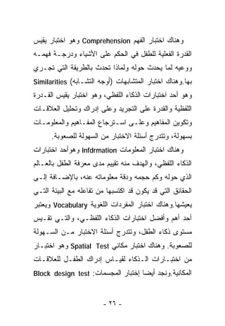 ‫ﻭﻫﻨﺎﻙ ﺍﺨﺘﺒﺎﺭ ﺍﻟﻔﻬﻡ ‪ Comprehension‬ﻭﻫﻭ ﺍﺨﺘﺒﺎﺭ ﻴﻘﻴﺱ‬
‫ﺍﻟﻘﺩﺭﺓ ﺍﻟﻔﻌﻠﻴﺔ ﻟﻠﻁﻔل ﻓﻲ ﺍﻟﺤﻜﻡ ﻋﻠﻰ ﺍﻷﺸﻴﺎﺀ ﻭﺩﺭﺠـﺔ ﻓﻬﻤـﻪ‬
‫ﻭﻭﻋﻴﻪ ﻟﻤﺎ ﻴﺤﺩﺙ ﺤﻭﻟﻪ ﻭﻟﻤﺎﺫﺍ ﺘﺤﺩﺙ ﺒﺎﻟﻁﺭﻴﻘﺔ ﺍﻟﺘﻲ ﺘﺠـﺭﻱ‬
‫ﺒﻬﺎ.ﻭﻫﻨﺎﻙ ﺍﺨﺘﺒﺎﺭ ﺍﻟﻤﺘﺸﺎﺒﻬﺎﺕ )ﺃﻭﺠﻪ ﺍﻟﺘﺸـﺎﺒﻪ( ‪Similarities‬‬
‫ﻭﻫﻭ ﺃﺤﺩ ﺍﺨﺘﺒﺎﺭﺍﺕ ﺍﻟﺫﻜﺎﺀ ﺍﻟﻠﻔﻅﻲ، ﻭﻫﻭ ﺍﺨﺘﺒﺎﺭ ﻴﻘﻴﺱ ﺍﻟﻘـﺩﺭﺓ‬
‫ﺍﻟﻠﻔﻅﻴﺔ ﻭﺍﻟﻘﺩﺭﺓ ﻋﻠﻰ ﺍﻟﺘﺠﺭﻴﺩ ﻭﻋﻠﻰ ﺇﺩﺭﺍﻙ ﻭﺘﺤﻠﻴل ﺍﻟﻌﻼﻗـﺎﺕ‬
‫ﻭﺘﻜﻭﻴﻥ ﺍﻟﻤﻔﺎﻫﻴﻡ ﻭﻋﻠـﻰ ﺍﺴـﺘﺭﺠﺎﻉ ﺍﻟﻤﻔـﺎﻫﻴﻡ ﻭﺍﻟﻤﻌﻠﻭﻤـﺎﺕ‬
      ‫ﺒﺴﻬﻭﻟﺔ، ﻭﺘﺘﺩﺭﺝ ﺃﺴﺌﻠﺔ ﺍﻻﺨﺘﺒﺎﺭ ﻤﻥ ﺍﻟﺴﻬﻭﻟﺔ ﻟﻠﺼﻌﻭﺒﺔ.‬
‫ﻭﻫﻨﺎﻙ ﺍﺨﺘﺒﺎﺭ ﺍﻟﻤﻌﻠﻭﻤﺎﺕ ‪ Infdrmation‬ﻭﻫﻭﺃﺤﺩ ﺍﺨﺘﺒﺎﺭﺍﺕ‬
‫ﺍﻟﺫﻜﺎﺀ ﺍﻟﻠﻔﻅﻲ، ﻭﺍﻟﻬﺩﻑ ﻤﻨﻪ ﺘﻘﻴﻴﻡ ﻤﺩﻯ ﻤﻌﺭﻓﺔ ﺍﻟﻁﻔل ﺒﺎﻟﻌـﺎﻟﻡ‬
‫ﺍﻟﺫﻱ ﺤﻭﻟﻪ ﻭﻜﻡ ﺤﺠﻤﻪ ﻭﺩﻗﺔ ﻤﻌﻠﻭﻤﺎﺘﻪ ﻋﻨﻪ، ﺒﺎﻹﻀـﺎﻓﺔ ﺇﻟـﻰ‬
‫ﺍﻟﺤﻘﺎﺌﻕ ﺍﻟﺘﻲ ﻗﺩ ﻴﻜﻭﻥ ﻗﺩ ﺍﻜﺘﺴﺒﻬﺎ ﻤﻥ ﺘﻔﺎﻋﻠﻪ ﻤﻊ ﺍﻟﺒﻴﺌﺔ ﺍﻟﺘـﻲ‬
‫ﻴﻌﻴﺸﻬﺎ.ﻭﻫﻨﺎﻙ ﺍﺨﺘﺒﺎﺭ ﺍﻟﻤﻔﺭﺩﺍﺕ ﺍﻟﻠﻐﻭﻴﺔ ‪ Vocabulary‬ﻭﻴﻌﺘﺒﺭ‬
‫ﺃﺤﺩ ﺃﻫﻡ ﻭﺃﻓﻀل ﺍﺨﺘﺒﺎﺭﺍﺕ ﺍﻟﺫﻜﺎﺀ ﺍﻟﻠﻔﻅـﻲ، ﻭﺍﻟﺘـﻲ ﺘﻘـﻴﺱ‬
‫ﻤﺴﺘﻭﻯ ﺫﻜﺎﺀ ﺍﻟﻁﻔل، ﻭﺘﺘﺩﺭﺝ ﺃﺴﺌﻠﺔ ﺍﻻﺨﺘﺒﺎﺭ ﻤـﻥ ﺍﻟﺴـﻬﻭﻟﺔ‬
‫ﻟﻠﺼﻌﻭﺒﺔ. ﻭﻫﻨﺎﻙ ﺍﺨﺘﺒﺎﺭ ﻤﻜﺎﻨﻲ ‪ Spatial Test‬ﻭﻫﻭ ﺍﺨﺘﺒـﺎﺭ‬
‫ﻤﻥ ﺍﺨﺘﺒـﺎﺭﺍﺕ ﺍﻟـﺫﻜﺎﺀ ﻟﻘﻴـﺎﺱ ﺇﺩﺭﺍﻙ ﺍﻟﻁﻔـل ﻟﻠﻌﻼﻗـﺎﺕ‬
‫ﺍﻟﻤﻜﺎﻨﻴﺔ.ﻭﻨﺠﺩ ﺃﻴﻀﺎ ﺇﺨﺘﺒﺎﺭ ﺍﻟﻤﺠﺴﻤﺎﺕ: ‪Block design test‬‬
                                   ‫ﹰ‬


                         ‫- ٦٢ -‬
 
