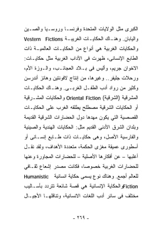 ‫ﺍﻟﻜﺒﺭﻯ ﻤﺜل ﺍﻟﻭﻻﻴﺎﺕ ﺍﻟﻤﺘﺤﺩﺓ ﻭﻓﺭﻨﺴـﺎ ﻭﺭﻭﺴـﻴﺎ ﻭﺍﻟﺼـﻴﻥ‬
‫ﻭﺍﻟﻴﺎﺒﺎﻥ. ﻭﻫﻨـﺎﻙ ﺍﻟﺤﻜﺎﻴـﺎﺕ ﺍﻟﻐﺭﻴﺒـﺔ ‪Vestern Fictions‬‬
‫ﻭﺍﻟﺤﻜﺎﻴﺎﺕ ﺍﻟﻐﺭﺒﻴﺔ ﻫﻲ ﺃﻨﻭﺍﻉ ﻤﻥ ﺍﻟﺤﻜﺎﻴـﺎﺕ ﺍﻟﻌﺎﻟﻤﻴـﺔ ﺫﺍﺕ‬
‫ﺍﻟﻁﺎﺒﻊ ﺍﻹﻨﺴﺎﻨﻰ، ﻅﻬﺭﺕ ﻓﻰ ﺍﻵﺩﺍﺏ ﺍﻟﻐﺭﺒﻴﺔ ﻤﺜل ﺤﻜﺎﻴـﺎﺕ:‬
‫ﺍﻻﺨﻭﺍﻥ ﺠﺭﻴﻡ، ﻭﺃﻟﻴﺱ ﻓﻰ ﺒـﻼﺩ ﺍﻟﻌﺠﺎﺌـﺏ، ﻭﺍﻟـﻭﺯﺓ ﺍﻷﻡ،‬
‫ﻭﺭﺤﻼﺕ ﺠﻠﻴﻔﺭ.. ﻭﻏﻴﺭﻫﺎ، ﻤﻥ ﺇﻨﺘﺎﺝ ﻻﻓﻭﻨﺘﻴﻥ ﻭﻫﺎﻨﺯ ﺃﻨﺩﺭﺴﻥ‬
‫ﻭﻜﺜﻴﺭ ﻤﻥ ﺭﻭﺍﺩ ﺃﺩﺏ ﺍﻟﻁﻔـل ﺍﻟﻐﺭﺒـﻰ. ﻭﻫﻨـﺎﻙ ﺍﻟﺤﻜﺎﻴـﺎﺕ‬
‫ﺍﻟﻤﺸﺭﻗﻴﺔ )ﺍﻟﺸﺭﻗﻴﺔ( ‪ Oriental Fiction‬ﻭﺍﻟﺤﻜﺎﻴﺎﺕ ﺍﻟﻤﺸـﺭﻗﻴﺔ‬
‫ﺃﻭ ﺍﻟﺤﻜﺎﻴﺎﺕ ﺍﻟﺸﺭﻗﻴﺔ ﻤﺼﻁﻠﺢ ﻴﻁﻠﻘﻪ ﺍﻟﻐﺭﺏ ﻋﻠﻰ ﺍﻟﺤﻜﺎﻴـﺎﺕ‬
‫ﺍﻟﻘﺼﺼﻴﺔ ﺍﻟﺘﻲ ﻴﻜﻭﻥ ﻤﻬﺩﻫﺎ ﺩﻭل ﺍﻟﺤﻀﺎﺭﺍﺕ ﺍﻟﺸﺭﻗﻴﺔ ﺍﻟﻘﺩﻴﻤﺔ‬
‫ﻭﺒﻠﺩﺍﻥ ﺍﻟﺸﺭﻕ ﺍﻷﺩﻨﻰ ﺍﻟﻘﺩﻴﻡ ﻤﺜل: ﺍﻟﺤﻜﺎﻴﺎﺕ ﺍﻟﻬﻨﺩﻴﺔ ﻭﺍﻟﺼﻴﻨﻴﺔ‬
‫ﻭﺍﻟﻔﺎﺭﺴﻴﺔ ﺍﻷﺼل، ﻭﻫﻰ ﺤﻜﺎﻴـﺎﺕ ﺫﺍﺕ ﻁـﺎﺒﻊ ﺇﻨﺴـﺎﻨﻰ ﺃﻭ‬
‫ﺃﺴﻁﻭﺭﻯ ﻋﻤﻴﻘﺔ ﻤﻐﺯﻯ ﺍﻟﺤﻜﻤﺔ، ﻤﺘﻌﺩﺩﺓ ﺍﻷﻫﺩﺍﻑ، ﻭﻟﻘﺩ ﻨﻘـل‬
‫ﺃﻏﻠﺒﻬﺎ – ﻋﻥ ﺃﻓﻜﺎﺭﻫﺎ ﺍﻷﺼﻠﻴﺔ – ﻟﻠﺤﻀﺎﺭﺍﺕ ﺍﻟﻤﺠﺎﻭﺭﺓ ﻭﻋﻨﻬﺎ‬
‫ﻟﻠﺤﻀﺎﺭﺍﺕ ﺍﻟﻐﺭﺒﻴﺔ ﺨﺼﻭﺼﺎ، ﻓﻜﺎﻨﺕ ﻤﺼﺩﺭ ﺇﺸﻌﺎﻉ ﺜﻘـﺎﻓﻲ‬
                         ‫ﹰ‬
‫‪Humanistic‬‬    ‫ﻟﻠﻌﺎﻟﻡ ﺃﺠﻤﻊ. ﻭﻫﻨﺎﻙ ﻨﻭﻉ ﻴﺴﻤﻰ ﺤﻜﺎﻴﺔ ﺍﻨﺴﺎﻨﻴﺔ‬
‫‪Fiction‬ﻭﺍﻟﺤﻜﺎﻴﺔ ﺍﻹﻨﺴﺎﻨﻴﺔ ﻫﻲ ﻗﺼﺔ ﺸﺎﺌﻌﺔ ﺘﺘﺭﺩﺩ ﺒﺄﺴـﺎﻟﻴﺏ‬
‫ﻤﺨﺘﻠﻑ ﻓﻰ ﺴﺎﺌﺭ ﺃﺩﺏ ﺍﻟﻠﻐﺎﺕ ﺍﻻﻨﺴﺎﻨﻴﺔ، ﻭﺘﻨﺎﻗﻠﻬـﺎ ﺍﻷﺠﻴـﺎل‬


                       ‫- ٩٦٢ -‬
 