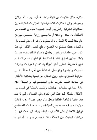 ‫ﺍﻟﺘﺎﻟﻴﺔ ﺃﻤﺜﺎل ﺤﻜﺎﻴﺎﺕ ﻤﻥ ﻜﻠﻴﻠﺔ ﻭﺩﻤﻨـﺔ، ﺃﻴﺴـﻭﺏ، ﻻﻓـﻭﻨﺘﻴﻥ‬
‫ﻭﻏﻴﺭﻫﻡ. ﻭﻓﻰ ﺍﻟﺤﻜﺎﻴﺎﺕ ﺍﻻﻨﺴﺎﻨﻴﺔ ﺘﺠﺩ ﺍﻟﻤﺅﺜﺭﺍﺕ ﺍﻟﻤﺘﺒﺎﺩﻟﺔ ﺒﻴﻥ‬
‫ﺍﻟﺤﻜﺎﻴﺎﺕ ﺍﻟﺸﺭﻗﻴﺔ ﻭﺍﻟﻐﺭﺒﻴﺔ. ﺃﻤـﺎ ﻋﻤﻠﻴـﺔ ﺤﻜـﻲ ﺍﻟﻘﺼـﺹ‬
‫ﻟﻸﻁﻔﺎل ‪ Story Hours‬ﺃﻭ ﻤﺎ ﻴﺴﻤﻰ ﺭﻭﺍﻴﺔ ﺍﻟﻘﺼﺹ ﻓﻬﻭ ﻓﻥ‬
‫ﻫﺎﻡ ﺠﺩﺍ ﻟﻠﻁﻔﻭﻟﺔ ﺍﻟﻤﺒﻜﺭﺓ ﻭﺍﻟﻭﺴﻁﻰ، ﺒل ﻫﻭ ﻓﻥ ﻫﺎﻡ ﻟﻠﺼـﻐﺎﺭ‬
                                              ‫ﹰ‬
‫ﻭﺍﻟﻜﺒﺎﺭ، ﺤﻴﺙ ﻴﺴﺘﻤﺘﻊ ﺒﻪ ﺍﻟﺠﻤﻴﻊ، ﻭﻴﻘﻊ ﺍﻟﻌﺏﺀ ﺍﻷﻜﺒﺭ ﻓﻲ ﻫﺫﺍ‬
‫ﺍﻟﻔﻥ ﻋﻠﻰ ﻤﻌﻠﻤﺎﺕ ﺭﻴﺎﺽ ﺍﻷﻁﻔﺎل ﻭﺃﻤﻨﺎﺀ ﺍﻟﻤﻜﺘﺒـﺎﺕ، ﺤﻴـﺙ‬
‫ﻴﺘﻁﻠﺏ ﻤﻨﻬﻥ ﺍﺨﺘﻴﺎﺭ ﺍﻟﻘﺼﺔ ﺍﻟﻤﻨﺎﺴﺒﺔ ﻭﻗﺭﺍﺀﺘﻬﺎ ﻋﺩﺓ ﻤﺭﺍﺕ ﺜـﻡ‬
‫ﺘﺠﺭﺒﺔ ﻁﺭﻴﻘﺔ ﺍﻟﺤﻜﻲ ﺃﻤﺎﻡ ﺍﻟﻤﺭﺁﺓ ﺒﺎﺴﺘﺨﺩﺍﻡ ﺍﻟﺤﺭﻜﺎﺕ ﻭﻨﺒﺭﺍﺕ‬
‫ﺍﻟﺼﻭﺕ ﻭﺍﻹﺸﺎﺭﺓ ﻭﺍﻟﻭﺴﺎﺌل ﺍﻟﻤﺨﺘﻠﻔﺔ ﻤﻥ ﺃﺠل ﺍﻟﺤﻔﺎﻅ ﻋﻠـﻰ‬
‫ﺍﻟﺘﺭﺍﺒﻁ ﺍﻟﺒﺼﺭﻱ ﺒﻴﻨﻬﺎ ﻭﺒﻴﻥ ﺍﻟﻁﻔل، ﺜﻡ ﻗﻴﺎﻤﻬﺎ ﺒﻤﻨﺎﻗﺸﺔ ﺍﻷﻁﻔﺎل‬
‫ﻓﻲ ﺃﺤﺩﺍﺙ ﺍﻟﻘﺼﺔ ﻟﺘﻌﺭﻑ ﻤﺩﻯ ﺍﺴﺘﻴﻌﺎﺒﻬﻡ ﻟﻬﺎ. ﻭ ﺍﻟﺤﺒﻜﺔ ‪Plot‬‬
‫ﻫﺎﻤﺔ ﺠﺩﺍ ﻓﻲ ﺤﻜﺎﻴﺎﺕ ﺍﻷﻁﻔﺎل، ﻭﻴﻘﺼﺩ ﺒﺎﻟﺤﺒﻜﺔ ﻓﻲ ﻗﺼـﺹ‬
                                        ‫ﹰ‬
‫ﺍﻷﻁﻔﺎل ﺴﻠﺴﻠﺔ ﺍﻟﺤﻭﺍﺩﺙ ﺍﻟﺘﻲ ﺘﺠﺭﻯ ﻓﻲ ﺍﻟﻘﺼﺔ، ﻭﺍﻟﺘﻲ ﺘﺭﺘﺒﻁ‬
‫ﻓﻴﻤﺎ ﺒﻴﻨﻬﺎ ﺍﺭﺘﺒﺎﻁﺎ ﻤﻨﻁﻘﻴﺎ ﻴﺠﻌل ﻤﻥ ﻤﺠﻤﻭﻋﻬـﺎ ﻭﺤـﺩﺓ ﺫﺍﺕ‬
                           ‫ﹰ‬      ‫ﹰ‬
‫ﺩﻻﻻﺕ ﻤﻌﻴﻨﺔ ﻤﺤﺩﺩﺓ، ﻭﻓﻲ ﺍﻟﺤﺒﻜﺔ ﻴﺘﻡ ﺴﺭﺩ ﺤﻭﺍﺩﺙ ﺍﻟﻘﺼﺔ ﻤﻊ‬
‫ﺘﺭﻜﻴﺯ ﺍﻻﻫﺘﻤﺎﻡ ﻋﻠﻰ ﺍﻷﺴﺒﺎﺏ ﺍﻟﻜﺎﻤﻨﺔ ﻭﺭﺍﺀ ﻜل ﺤﺩﺙ ﻓﻴﻬـﺎ،‬
‫ﻭﻴﺸﺘﻤل ﺍﻟﺤﺩﻴﺙ ﻋﻥ ﺍﻟﺤﺒﻜﺔ ﻋﺩﺓ ﻋﻨﺎﺼـﺭ ﻤﻨﻬـﺎ: ﺍﻟﺤﻜﺎﻴـﺔ‬


                        ‫- ٠٧٢ -‬
 