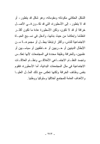 ‫ﺍﻟﺸﻜل ﺍﻟﺤﻜﺎﺌﻲ ﻤﻜﻭﻨﺎﺘﻪ ﻭﻤﻘﻭﻤﺎﺘﻪ، ﻭﻫﻭ ﺸﻜل ﻗﺩ ﻴﺘﻁﻭﺭ- ﺃﻭ‬
‫ﻗﺩ ﻻ ﻴﺘﻁﻭﺭ- ﺇﻟﻰ ﺍﻷﺴﻁﻭﺭﺓ، ﺍﻟﺘﻲ ﻗﺩ ﺘﻜـﻭﻥ ﻓـﻲ ﺍﻷﺼـل‬
‫ﺨﺭﺍﻓﺔ ﺃﻭ ﻗﺩ ﻻ ﺘﻜﻭﻥ، ﻭﻟﻜﻥ ﺍﻷﺴﻁﻭﺭﺓ ﻋﺎﺩﺓ ﻤﺎ ﺘﻜﻭﻥ ﺃﻜﺜـﺭ‬
‫ﺍﻨﺘﻅﺎﻤﺎ ﻭﺇﺤﻜﺎﻤﺎ ﻤﻥ ﺤﻴﺙ ﺒﻨﺎﺌﻬﺎ، ﻭﺃﺩﺨل ﻓﻲ ﻨﺴـﻴﺞ ﺍﻟﺤﻴـﺎﺓ‬
                                      ‫ﹰ‬       ‫ﹰ‬
‫ﺍﻻﺠﺘﻤﺎﻋﻴﺔ ﻟﻠﻨﺎﺱ، ﻭﺃﻜﺜﺭ ﺍﺭﺘﺒﺎﻁﺎ ﺒﺒﻁـل ﺃﻭ ﻤﺠﻤﻭﻋـﺔ ﻤـﻥ‬
                     ‫ﹰ‬
‫ﺍﻷﺒﻁﺎل ﺍﻟﺩﻴﻨﻴﻴﻥ ﺃﻭ ﺤـﺭﺒﻴﻴﻥ ﺃﻭ ﻋـﺎﻁﻔﻴﻴﻥ ﺃﻭ ﺴﻴﺎﺴـﻴﻴﻥ ﺃﻭ‬
‫ﻋﻠﻤﻴﻴﻥ، ﻭﻟﻠﺨﺭﺍﻓﺔ ﻭﻅﻴﻔﺔ ﻤﺤﺩﺩﺓ ﻓﻲ ﺍﻟﻤﺠﺘﻤﻌﺎﺕ ﻷﻨﻬﺎ ﺘﻌﻜـﺱ‬
‫ﻭﺘﺠﺴﺩ ﺍﻟﻨﻅـﺎﻡ ﺍﻻﺠﺘﻤـﺎﻋﻲ ﺍﻷﺨﻼﻗـﻲ ﻭﻨﻅـﺎﻡ ﺍﻟﻌﻼﻗـﺎﺕ‬
‫ﺍﻻﺠﺘﻤﺎﻋﻴﺔ ﻓﻲ ﻤﺜل ﺍﻟﻤﺠﺘﻤﻌﺎﺕ ﺍﻟﺒﺩﺍﺌﻴﺔ، ﺃﻤﺎ ﺍﻷﺴﻁﻭﺭﺓ، ﻓﺘﻘﻭﻡ‬
‫ﺒﻨﻔﺱ ﻭﻅﺎﺌﻑ ﺍﻟﺨﺭﺍﻓﺔ ﻭﻟﻜﻨﻬﺎ ﺘﻌﻜﺱ ﻤﻊ ﺫﻟﻙ ﺍﻟﻤﺜـل ﺍﻟﻌﻠﻴـﺎ‬
         ‫ﻭﺍﻷﻫﺩﺍﻑ ﺍﻟﻌﺎﻤﺔ ﻟﻠﻤﺠﺘﻤﻊ ﺃﺨﻼﻗﻴﺎ ﻭﺴﻠﻭﻜﻴﺎ ﻭﻭﻁﻨﻴﺎ.‬
          ‫ﹰ‬      ‫ﹰ‬       ‫ﹰ‬




                       ‫- ٢٧٢ -‬
 