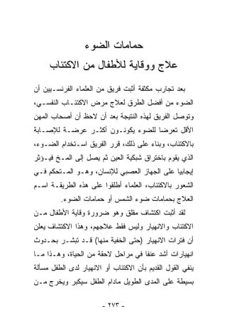 ‫ﺤﻤﺎﻤﺎﺕ ﺍﻟﻀﻭﺀ‬
     ‫ﻋﻼﺝ ﻭﻭﻗﺎﻴﺔ ﻟﻸﻁﻔﺎل ﻤﻥ ﺍﻻﻜﺘﺌﺎﺏ‬
‫ﺒﻌﺩ ﺘﺠﺎﺭﺏ ﻤﻜﺜﻔﺔ ﺃﺜﺒﺕ ﻓﺭﻴﻕ ﻤﻥ ﺍﻟﻌﻠﻤﺎﺀ ﺍﻟﻔﺭﻨﺴـﻴﻴﻥ ﺃﻥ‬
‫ﺍﻟﻀﻭﺀ ﻤﻥ ﺃﻓﻀل ﺍﻟﻁﺭﻕ ﻟﻌﻼﺝ ﻤﺭﺽ ﺍﻻﻜﺘﺌـﺎﺏ ﺍﻟﻨﻔﺴـﻲ،‬
‫ﻭﺘﻭﺼل ﺍﻟﻔﺭﻴﻕ ﻟﻬﺫﻩ ﺍﻟﻨﺘﻴﺠﺔ ﺒﻌﺩ ﺃﻥ ﻻﺤﻅ ﺃﻥ ﺃﺼﺤﺎﺏ ﺍﻟﻤﻬﻥ‬
‫ﺍﻷﻗل ﺘﻌﺭﻀﺎ ﻟﻠﻀﻭﺀ ﻴﻜﻭﻨـﻭﻥ ﺃﻜﺜـﺭ ﻋﺭﻀـﺔ ﻟﻺﺼـﺎﺒﺔ‬
                                  ‫ﹰ‬
‫ﺒﺎﻻﻜﺘﺌﺎﺏ، ﻭﺒﻨﺎﺀ ﻋﻠﻰ ﺫﻟﻙ، ﻗﺭﺭ ﺍﻟﻔﺭﻴﻕ ﺍﺴـﺘﺨﺩﺍﻡ ﺍﻟﻀـﻭﺀ،‬
‫ﺍﻟﺫﻱ ﻴﻘﻭﻡ ﺒﺎﺨﺘﺭﺍﻕ ﺸﺒﻜﻴﺔ ﺍﻟﻌﻴﻥ ﺜﻡ ﻴﺼل ﺇﻟﻰ ﺍﻟﻤـﺦ ﻓﻴـﺅﺜﺭ‬
‫ﺇﻴﺠﺎﺒﻴﺎ ﻋﻠﻰ ﺍﻟﺠﻬﺎﺯ ﺍﻟﻌﺼﺒﻲ ﻟﻺﻨﺴﺎﻥ، ﻭﻫـﻭ ﺍﻟﻤـﺘﺤﻜﻡ ﻓـﻲ‬
                                            ‫ﹰ‬
‫ﺍﻟﺸﻌﻭﺭ ﺒﺎﻻﻜﺘﺌﺎﺏ، ﺍﻟﻌﻠﻤﺎﺀ ﺃﻁﻠﻘﻭﺍ ﻋﻠﻰ ﻫﺫﻩ ﺍﻟﻁﺭﻴﻘـﺔ ﺍﺴـﻡ‬
         ‫ﺍﻟﻌﻼﺝ ﺒﺤﻤﺎﻤﺎﺕ ﻀﻭﺀ ﺍﻟﺸﻤﺱ ﺃﻭ ﺤﻤﺎﻤﺎﺕ ﺍﻟﻀﻭﺀ.‬
‫ﻟﻘﺩ ﺃﺜﺒﺕ ﺍﻜﺘﺸﺎﻑ ﻤﻘﻠﻕ ﻭﻫﻭ ﻀﺭﻭﺭﺓ ﻭﻗﺎﻴﺔ ﺍﻷﻁﻔﺎل ﻤـﻥ‬
‫ﺍﻻﻜﺘﺌﺎﺏ ﻭﺍﻻﻨﻬﻴﺎﺭ ﻭﻟﻴﺱ ﻓﻘﻁ ﻋﻼﺠﻬﻡ، ﻭﻫﺫﺍ ﺍﻻﻜﺘﺸﺎﻑ ﻴﻌﻠﻥ‬
‫ﺃﻥ ﻓﺘﺭﺍﺕ ﺍﻻﻨﻬﻴﺎﺭ )ﺤﺘﻰ ﺍﻟﺨﻔﻴﺔ ﻤﻨﻬﺎ( ﻗـﺩ ﺘﺒﺸـﺭ ﺒﺤـﺩﻭﺙ‬
‫ﺍﻨﻬﻴﺎﺭﺍﺕ ﺃﺸﺩ ﻋﻨﻔﺎ ﻓﻲ ﻤﺭﺍﺤل ﻻﺤﻘﺔ ﻤﻥ ﺍﻟﺤﻴﺎﺓ، ﻭﻫـﺫﺍ ﻤـﺎ‬
                                   ‫ﹰ‬
‫ﻴﻨﻔﻲ ﺍﻟﻘﻭل ﺍﻟﻘﺩﻴﻡ ﺒﺄﻥ ﺍﻻﻜﺘﺌﺎﺏ ﺃﻭ ﺍﻻﻨﻬﻴﺎﺭ ﻟﺩﻯ ﺍﻟﻁﻔل ﻤﺴﺄﻟﺔ‬
‫ﺒﺴﻴﻁﺔ ﻋﻠﻰ ﺍﻟﻤﺩﻯ ﺍﻟﻁﻭﻴل ﻤﺎﺩﺍﻡ ﺍﻟﻁﻔل ﺴﻴﻜﺒﺭ ﻭﻴﺨﺭﺝ ﻤـﻥ‬

                       ‫- ٣٧٢ -‬
 