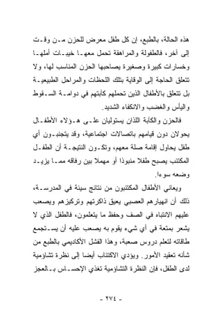 ‫ﻫﺫﻩ ﺍﻟﺤﺎﻟﺔ، ﺒﺎﻟﻁﺒﻊ، ﺇﻥ ﻜل ﻁﻔل ﻤﻌﺭﺽ ﻟﻠﺤﺯﻥ ﻤـﻥ ﻭﻗـﺕ‬
‫ﺇﻟﻰ ﺁﺨﺭ، ﻓﺎﻟﻁﻔﻭﻟﺔ ﻭﺍﻟﻤﺭﺍﻫﻘﺔ ﺘﺤﻤل ﻤﻌﻬـﺎ ﺨﻴﺒـﺎﺕ ﺃﻤﻠﻬـﺎ‬
‫ﻭﺨﺴﺎﺭﺍﺕ ﻜﺒﻴﺭﺓ ﻭﺼﻐﻴﺭﺓ ﻴﺼﺎﺤﺒﻬﺎ ﺍﻟﺤﺯﻥ ﺍﻟﻤﻨﺎﺴﺏ ﻟﻬﺎ، ﻭﻻ‬
‫ﺘﺘﻌﻠﻕ ﺍﻟﺤﺎﺠﺔ ﺇﻟﻰ ﺍﻟﻭﻗﺎﻴﺔ ﺒﺘﻠﻙ ﺍﻟﻠﺤﻅﺎﺕ ﻭﺍﻟﻤﺭﺍﺤل ﺍﻟﻁﺒﻴﻌﻴـﺔ‬
‫ﺒل ﺘﺘﻌﻠﻕ ﺒﺎﻷﻁﻔﺎل ﺍﻟﺫﻴﻥ ﺘﺤﻤﻠﻬﻡ ﻜﺂﺒﺘﻬﻡ ﻓﻲ ﺩﻭﺍﻤـﺔ ﺍﻟﺴـﻘﻭﻁ‬
                        ‫ﻭﺍﻟﻴﺄﺱ ﻭﺍﻟﻐﻀﺏ ﻭﺍﻻﻨﻜﻔﺎﺀ ﺍﻟﺸﺩﻴﺩ.‬
‫ﻓﺎﻟﺤﺯﻥ ﻭﺍﻟﻜﺂﺒﺔ ﺍﻟﻠﺫﺍﻥ ﻴﺴﺘﻭﻟﻴﺎﻥ ﻋﻠـﻰ ﻫـﺅﻻﺀ ﺍﻷﻁﻔـﺎل‬
‫ﻴﺤﻭﻻﻥ ﺩﻭﻥ ﻗﻴﺎﻤﻬﻡ ﺒﺎﺘﺼﺎﻻﺕ ﺍﺠﺘﻤﺎﻋﻴﺔ، ﻭﻗﺩ ﻴﺘﺠﻨﺒـﻭﻥ ﺃﻱ‬
‫ﻁﻔل ﻴﺤﺎﻭل ﺇﻗﺎﻤﺔ ﺼﻠﺔ ﻤﻌﻬﻡ، ﻭﺘﻜـﻭﻥ ﺍﻟﻨﺘﻴﺠـﺔ ﺃﻥ ﺍﻟﻁﻔـل‬
‫ﺍﻟﻤﻜﺘﺌﺏ ﻴﺼﺒﺢ ﻁﻔﻼ ﻤﻨﺒﻭﺫﺍ ﺃﻭ ﻤﻬﻤﻼ ﺒﻴﻥ ﺭﻓﺎﻗﻪ ﻤﻤـﺎ ﻴﺯﻴـﺩ‬
                     ‫ﹰ‬       ‫ﹰ‬      ‫ﹰ‬
                                           ‫ﻭﻀﻌﻪ ﺴﻭ ‪‬ﺍ.‬
                                             ‫ﺀ‬
‫ﻭﻴﻌﺎﻨﻲ ﺍﻷﻁﻔﺎل ﺍﻟﻤﻜﺘﺌﺒﻭﻥ ﻤﻥ ﻨﺘﺎﺌﺞ ﺴﻴﺌﺔ ﻓﻲ ﺍﻟﻤﺩﺭﺴـﺔ،‬
‫ﺫﻟﻙ ﺃﻥ ﺍﻨﻬﻴﺎﺭﻫﻡ ﺍﻟﻌﺼﺒﻲ ﻴﻌﻴﻕ ﺫﺍﻜﺭﺘﻬﻡ ﻭﺘﺭﻜﻴﺯﻫﻡ ﻭﻴﺼﻌﺏ‬
‫ﻋﻠﻴﻬﻡ ﺍﻻﻨﺘﺒﺎﻩ ﻓﻲ ﺍﻟﺼﻑ ﻭﺤﻔﻅ ﻤﺎ ﻴﺘﻌﻠﻤﻭﻥ، ﻓﺎﻟﻁﻔل ﺍﻟﺫﻱ ﻻ‬
‫ﻴﺸﻌﺭ ﺒﻤﺘﻌﺔ ﻓﻲ ﺃﻱ ﺸﻲﺀ ﻴﻘﻭﻡ ﺒﻪ ﻴﺼﻌﺏ ﻋﻠﻴﻪ ﺃﻥ ﻴﺴـﺘﺠﻤﻊ‬
‫ﻁﺎﻗﺎﺘﻪ ﻟﺘﻌﻠﻡ ﺩﺭﻭﺱ ﺼﻌﺒﺔ، ﻭﻫﺫﺍ ﺍﻟﻔﺸل ﺍﻷﻜﺎﺩﻴﻤﻲ ﺒﺎﻟﻁﺒﻊ ﻤﻥ‬
‫ﺸﺄﻨﻪ ﺘﻌﻘﻴﺩ ﺍﻷﻤﻭﺭ. ﻭﻴﺅﺩﻱ ﺍﻻﻜﺘﺌﺎﺏ ﺃﻴﻀﺎ ﺇﻟﻰ ﻨﻅﺭﺓ ﺘﺸﺎﺅﻤﻴﺔ‬
                 ‫ﹰ‬
‫ﻟﺩﻯ ﺍﻟﻁﻔل، ﻓﺈﻥ ﺍﻟﻨﻅﺭﺓ ﺍﻟﺘﺸﺎﺅﻤﻴﺔ ﺘﻐﺫﻱ ﺍﻹﺤﺴـﺎﺱ ﺒـﺎﻟﻌﺠﺯ‬


                       ‫- ٤٧٢ -‬
 