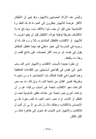 ‫ﻭﺍﻟﻴﺄﺱ ﻋﻨﺩ ﺍﻷﻭﻻﺩ ﺍﻟﻤﺼﺎﺒﻴﻥ ﺒﺎﻻﻨﻬﻴﺎﺭ، ﻭﻗﺩ ﺘﺒﻴﻥ ﺃﻥ ﺍﻷﻁﻔﺎل‬
‫ﺍﻷﻜﺜﺭ ﻋﺭﻀﺔ ﻟﻼﻨﻬﻴﺎﺭ ﻴﻨﻅﺭﻭﻥ ﺇﻟﻰ ﺍﻟﺤﻴـﺎﺓ ﺘﻠـﻙ ﺍﻟﻨﻅـﺭﺓ‬
‫ﺍﻟﺘﺸﺎﺅﻤﻴﺔ ﺤﺘﻰ ﻗﺒل ﺃﻥ ﻴﺼـﺎﺒﻭﺍ ﺒﺎﻻﻜﺘﺌـﺎﺏ، ﻭﻴﻔـﺘﺢ ﻫـﺫﺍ‬
‫ﺍﻻﻜﺘﺸﺎﻑ ﻁﺭﻴﻘﺔ ﻟﻭﻗﺎﻴﺔ ﻫﺅﻻﺀ ﺍﻷﻁﻔﺎل ﻗﺒل ﺃﻥ ﻴﻘﻌﻭﺍ ﻓﺭﻴﺴـﺔ‬
‫ﻟﻼﻨﻬﻴﺎﺭ ﺃﻭ ﺍﻻﻜﺘﺌﺎﺏ، ﻓﺎﻟﻁﻔل ﺍﻟﻤﺘﺸﺎﺌﻡ ﻤـﺜﻼ ﻴـﺭﺩ ﻓﺸـﻠﻪ ﺃﻭ‬
              ‫ﹰ‬
‫ﺭﺴﻭﺒﻪ ﻓﻲ ﺍﻟﻤﺩﺭﺴﺔ ﺇﻟﻰ ﻋﺠﺯ ﺩﺍﺨﻠﻲ ﻓﻴﻪ ﺒﻴﻨﻤﺎ ﺍﻟﻁﻔل ﺍﻟﻤﺘﻔﺎﺌل‬
‫ﻴﻘﻭل ﻓﻲ ﻨﻔﺴﻪ: ﻟﻭ ﺩﺭﺴﺕ ﺃﻜﺜﺭ ﻟﺤﺼﻠﺕ ﻋﻠﻰ ﻨﺘﺎﺌﺞ ﺃﻓﻀـل‬
                                        ‫ﻭﻫﺫﺍ ﻤﺎ ﺴﺄﻓﻌﻠﻪ.‬
‫ﺇﻥ ﻨﻅﺭﺓ ﺠﺩﻴﺩﺓ ﻷﺴﺒﺎﺏ ﺍﻻﻜﺘﺌﺎﺏ ﻭﺍﻻﻨﻬﻴﺎﺭ ﻟﺩﻯ ﺍﻟﺸـﺒﺎﺏ‬
‫ﺘﺸﻴﺭ ﺇﻟﻰ ﻨﻘﺹ ﻓﻲ ﻜﻔﺎﺀﺘﻴﻥ ﺃﺴﺎﺴﻴﺘﻴﻥ ﻤﻥ ﺍﻟﻜﻔﺎﺀﺍﺕ ﺍﻟﻌﺎﻁﻔﻴﺔ‬
‫ﻭﻫﻤﺎ ﺍﻟﻤﻬﺎﺭﺓ ﻓﻲ ﺇﻗﺎﻤﺔ ﺍﻟﻌﻼﻗـﺎﺕ ﺍﻻﺠﺘﻤﺎﻋﻴـﺔ ﻤـﻥ ﻨﺎﺤﻴـﺔ‬
‫ﻭﻁﺭﻴﻘﺔ ﺘﻔﺴﻴﺭ ﺍﻟﻔﺸل ﻤﻥ ﻨﺎﺤﻴﺔ ﺜﺎﻨﻴـﺔ، ﻭﺇﻥ ﻜﺎﻨـﺕ ﺒﻌـﺽ‬
‫ﺍﻟﻨﺯﻋﺎﺕ ﻨﺤﻭ ﺍﻻﻜﺘﺌﺎﺏ ﻨﺎﺠﻤﺔ ﻋﻥ ﺃﺴﺒﺎﺏ ﻭﺭﺍﺜﻴﺔ، ﻏﻴـﺭ ﺃﻥ‬
‫ﻨﺯﻋﺎﺕ ﺃﺨﺭﻯ ﺘﺒﺩﻭ ﻨﺎﺠﻤﺔ ﻋﻥ ﻋﺎﺩﺍﺕ ﺘﻔﻜﻴﺭ ﺘﺸﺎﺅﻤﻴﺔ ﺘﺤﻤـل‬
‫ﺍﻟﻁﻔل ﺃﻭ ﺍﻟﺸﺎﺏ ﺇﺯﺍﺀ ﻤﺼـﺎﻋﺏ ﺍﻟﺤﻴـﺎﺓ ﺍﻟﺼـﻐﻴﺭﺓ ﻋﻠـﻰ‬
‫ﺍﻹﺤﺴﺎﺱ ﺒﺎﻻﻜﺘﺌﺎﺏ، ﻭﻫﻨﺎﻙ ﺩﻻﺌـل ﺘﺸـﻴﺭ ﺇﻟـﻰ ﺃﻥ ﺍﻟﻤﻴـل‬
‫ﻟﻼﻜﺘﺌﺎﺏ ﻭﺍﻻﻨﻬﻴﺎﺭ ﻟﺩﻯ ﺍﻟﺸﺒﺎﺏ ﻗﺩ ﺘﺤﻭل ﺇﻟﻰ ﻅﺎﻫﺭﺓ ﺘﻨﺘﺸـﺭ‬
                                            ‫ﺃﻜﺜﺭ ﻓﺄﻜﺜﺭ.‬


                       ‫- ٥٧٢ -‬
 