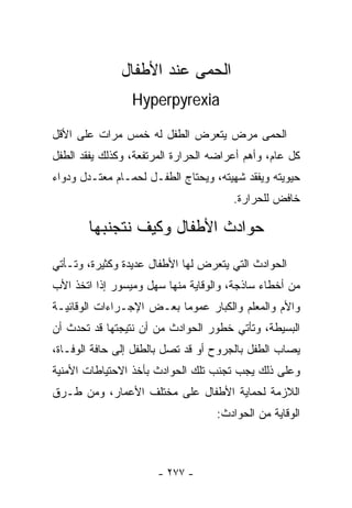 ‫ﺍﻟﺤﻤﻰ ﻋﻨﺩ ﺍﻷﻁﻔﺎل‬
                 ‫‪Hyperpyrexia‬‬

‫ﺍﻟﺤﻤﻰ ﻤﺭﺽ ﻴﺘﻌﺭﺽ ﺍﻟﻁﻔل ﻟﻪ ﺨﻤﺱ ﻤﺭﺍﺕ ﻋﻠﻰ ﺍﻷﻗل‬
‫ﻜل ﻋﺎﻡ، ﻭﺃﻫﻡ ﺃﻋﺭﺍﻀﻪ ﺍﻟﺤﺭﺍﺭﺓ ﺍﻟﻤﺭﺘﻔﻌﺔ، ﻭﻜﺫﻟﻙ ﻴﻔﻘﺩ ﺍﻟﻁﻔل‬
‫ﺤﻴﻭﻴﺘﻪ ﻭﻴﻔﻘﺩ ﺸﻬﻴﺘﻪ، ﻭﻴﺤﺘﺎﺝ ﺍﻟﻁﻔـل ﻟﺤﻤـﺎﻡ ﻤﻌﺘـﺩل ﻭﺩﻭﺍﺀ‬
                                       ‫ﺨﺎﻓﺽ ﻟﻠﺤﺭﺍﺭﺓ.‬

       ‫ﺤﻭﺍﺩﺙ ﺍﻷﻁﻔﺎل ﻭﻜﻴﻑ ﻨﺘﺠﻨﺒﻬﺎ‬
‫ﺍﻟﺤﻭﺍﺩﺙ ﺍﻟﺘﻲ ﻴﺘﻌﺭﺽ ﻟﻬﺎ ﺍﻷﻁﻔﺎل ﻋﺩﻴﺩﺓ ﻭﻜﺜﻴﺭﺓ، ﻭﺘـﺄﺘﻲ‬
‫ﻤﻥ ﺃﺨﻁﺎﺀ ﺴﺎﺫﺠﺔ، ﻭﺍﻟﻭﻗﺎﻴﺔ ﻤﻨﻬﺎ ﺴﻬل ﻭﻤﻴﺴﻭﺭ ﺇﺫﺍ ﺍﺘﺨﺫ ﺍﻷﺏ‬
‫ﻭﺍﻷﻡ ﻭﺍﻟﻤﻌﻠﻡ ﻭﺍﻟﻜﺒﺎﺭ ﻋﻤﻭﻤﺎ ﺒﻌـﺽ ﺍﻹﺠـﺭﺍﺀﺍﺕ ﺍﻟﻭﻗﺎﺌﻴـﺔ‬
                         ‫ﹰ‬
‫ﺍﻟﺒﺴﻴﻁﺔ، ﻭﺘﺄﺘﻲ ﺨﻁﻭﺭ ﺍﻟﺤﻭﺍﺩﺙ ﻤﻥ ﺃﻥ ﻨﺘﻴﺠﺘﻬﺎ ﻗﺩ ﺘﺤﺩﺙ ﺃﻥ‬
‫ﻴﺼﺎﺏ ﺍﻟﻁﻔل ﺒﺎﻟﺠﺭﻭﺡ ﺃﻭ ﻗﺩ ﺘﺼل ﺒﺎﻟﻁﻔل ﺇﻟﻰ ﺤﺎﻓﺔ ﺍﻟﻭﻓـﺎﺓ،‬
‫ﻭﻋﻠﻰ ﺫﻟﻙ ﻴﺠﺏ ﺘﺠﻨﺏ ﺘﻠﻙ ﺍﻟﺤﻭﺍﺩﺙ ﺒﺄﺨﺫ ﺍﻻﺤﺘﻴﺎﻁﺎﺕ ﺍﻷﻤﻨﻴﺔ‬
‫ﺍﻟﻼﺯﻤﺔ ﻟﺤﻤﺎﻴﺔ ﺍﻷﻁﻔﺎل ﻋﻠﻰ ﻤﺨﺘﻠﻑ ﺍﻷﻋﻤﺎﺭ، ﻭﻤﻥ ﻁـﺭﻕ‬
                                   ‫ﺍﻟﻭﻗﺎﻴﺔ ﻤﻥ ﺍﻟﺤﻭﺍﺩﺙ:‬



                       ‫- ٧٧٢ -‬
 