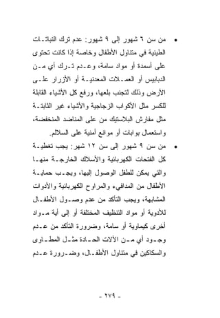 ‫ﻤﻥ ﺴﻥ ٦ ﺸﻬﻭﺭ ﺇﻟﻰ ٩ ﺸﻬﻭﺭ: ﻋﺩﻡ ﺘﺭﻙ ﺍﻟﻨﺒﺎﺘـﺎﺕ‬         ‫•‬
‫ﺍﻟﻁﻴﻨﻴﺔ ﻓﻲ ﻤﺘﻨﺎﻭل ﺍﻷﻁﻔﺎل ﻭﺨﺎﺼﺔ ﺇﺫﺍ ﻜﺎﻨﺕ ﺘﺤﺘﻭﻯ‬
‫ﻋﻠﻰ ﺃﺴﻤﺩﺓ ﺃﻭ ﻤﻭﺍﺩ ﺴﺎﻤﺔ، ﻭﻋـﺩﻡ ﺘـﺭﻙ ﺃﻱ ﻤـﻥ‬
‫ﺍﻟﺩﺒﺎﺒﻴﺱ ﺃﻭ ﺍﻟﻌﻤـﻼﺕ ﺍﻟﻤﻌﺩﻨﻴـﺔ ﺃﻭ ﺍﻷﺯﺭﺍﺭ ﻋﻠـﻰ‬
‫ﺍﻷﺭﺽ ﻭﺫﻟﻙ ﻟﺘﺠﻨﺏ ﺒﻠﻌﻬﺎ، ﻭﺭﻓﻊ ﻜل ﺍﻷﺸﻴﺎﺀ ﺍﻟﻘﺎﺒﻠﺔ‬
‫ﻟﻠﻜﺴﺭ ﻤﺜل ﺍﻷﻜﻭﺍﺏ ﺍﻟﺯﺠﺎﺠﻴﺔ ﻭﺍﻷﺸﻴﺎﺀ ﻏﻴﺭ ﺍﻟﺜﺎﺒﺘـﺔ‬
‫ﻤﺜل ﻤﻔﺎﺭﺵ ﺍﻟﺒﻼﺴﺘﻴﻙ ﻤﻥ ﻋﻠﻰ ﺍﻟﻤﻨﺎﻀﺩ ﺍﻟﻤﻨﺨﻔﻀﺔ،‬
     ‫ﻭﺍﺴﺘﻌﻤﺎل ﺒﻭﺍﺒﺎﺕ ﺃﻭ ﻤﻭﺍﻨﻊ ﺃﻤﻨﻴﺔ ﻋﻠﻰ ﺍﻟﺴﻼﻟﻡ.‬
‫ﻤﻥ ﺴﻥ ٩ ﺸﻬﻭﺭ ﺇﻟﻰ ﺴﻥ ٢١ ﺸﻬﺭ: ﻴﺠﺏ ﺘﻐﻁﻴـﺔ‬             ‫•‬
‫ﻜل ﺍﻟﻔﺘﺤﺎﺕ ﺍﻟﻜﻬﺭﺒﺎﺌﻴﺔ ﻭﺍﻷﺴﻼﻙ ﺍﻟﺨﺎﺭﺠـﺔ ﻤﻨﻬـﺎ‬
‫ﻭﺍﻟﺘﻲ ﻴﻤﻜﻥ ﻟﻠﻁﻔل ﺍﻟﻭﺼﻭل ﺇﻟﻴﻬﺎ، ﻭﻴﺠـﺏ ﺤﻤﺎﻴـﺔ‬
‫ﺍﻷﻁﻔﺎل ﻤﻥ ﺍﻟﻤﺩﺍﻓﻲﺀ ﻭﺍﻟﻤﺭﺍﻭﺡ ﺍﻟﻜﻬﺭﺒﺎﺌﻴﺔ ﻭﺍﻷﺩﻭﺍﺕ‬
‫ﺍﻟﻤﺸﺎﺒﻬﺔ، ﻭﻴﺠﺏ ﺍﻟﺘﺄﻜﺩ ﻤﻥ ﻋﺩﻡ ﻭﺼـﻭل ﺍﻷﻁﻔـﺎل‬
‫ﻟﻸﺩﻭﻴﺔ ﺃﻭ ﻤﻭﺍﺩ ﺍﻟﺘﻨﻅﻴﻑ ﺍﻟﻤﺨﺘﻠﻔﺔ ﺃﻭ ﺇﻟﻰ ﺃﻴﺔ ﻤـﻭﺍﺩ‬
‫ﺃﺨﺭﻯ ﻜﻴﻤﺎﻭﻴﺔ ﺃﻭ ﺴﺎﻤﺔ، ﻭﻀﺭﻭﺭﺓ ﺍﻟﺘﺄﻜﺩ ﻤﻥ ﻋـﺩﻡ‬
‫ﻭﺠ ـﻭﺩ ﺃﻱ ﻤ ـﻥ ﺍﻵﻻﺕ ﺍﻟﺤ ـﺎﺩﺓ ﻤﺜ ـل ﺍﻟﻤﻁ ـﺎﻭﻯ‬
   ‫ـ‬       ‫ـ‬       ‫ـ‬           ‫ـ‬        ‫ـ‬
‫ﻭﺍﻟﺴﻜﺎﻜﻴﻥ ﻓﻲ ﻤﺘﻨﺎﻭل ﺍﻷﻁﻔـﺎل، ﻭﻀـﺭﻭﺭﺓ ﻋـﺩﻡ‬




                       ‫- ٩٧٢ -‬
 