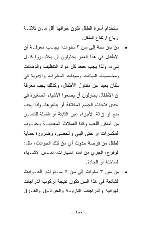 ‫ﺍﺴﺘﺨﺩﺍﻡ ﺃﺴﺭﺓ ﺍﻟﻁﻔل ﺘﻜﻭﻥ ﺤﻭﺍﻓﻬﺎ ﺃﻗل ﻤـﻥ ﺜﻼﺜـﺔ‬
                              ‫ﺃﺭﺒﺎﻉ ﺍﺭﺘﻔﺎﻉ ﺍﻟﻁﻔل.‬
‫ﻤﻥ ﺴﻥ ﺴﻨﺔ ﺇﻟﻰ ﺴﻥ ٣ ﺴﻨﻭﺍﺕ: ﻴﺠـﺏ ﻤﻌﺭﻓـﺔ ﺃﻥ‬             ‫•‬
‫ﺍﻷﻁﻔﺎل ﻓﻲ ﻫﺫﺍ ﺍﻟﻌﻤﺭ ﻴﺤﺎﻭﻟﻭﻥ ﺃﻥ ﻴﺨﺘﺒـﺭﻭﺍ ﻜـل‬
‫ﺸﻲﺀ، ﻭﻟﺫﺍ ﻴﺠﺏ ﺤﻔﻅ ﻜل ﻤﻭﺍﺩ ﺍﻟﺘﻨﻅﻴﻑ ﻭﺍﻟﺩﻫﺎﻨﺎﺕ‬
‫ﻭﻤﺨﺼﺒﺎﺕ ﺍﻟﻨﺒﺎﺘﺎﺕ ﻭﻤﺒﻴﺩﺍﺕ ﺍﻟﺤﺸﺭﺍﺕ ﻭﺍﻷﺩﻭﻴﺔ ﻓﻲ‬
‫ﻤﻜﺎﻥ ﺒﻌﻴﺩ ﻋﻥ ﻤﺘﻨﺎﻭل ﺍﻷﻁﻔﺎل، ﻭﻜﺫﻟﻙ ﻴﺠﺏ ﻤﻌﺭﻓﺔ‬
‫ﺃﻥ ﺍﻷﻁﻔﺎل ﻴﺤﺎﻭﻟﻭﻥ ﺃﻥ ﻴﻀﻌﻭﺍ ﺍﻷﺸﻴﺎﺀ ﺍﻟﺼﻐﻴﺭﺓ ﻓﻲ‬
‫ﺇﺤﺩﻯ ﻓﺘﺤﺎﺕ ﺍﻟﺠﺴﻡ ﺍﻟﻤﺨﺘﻠﻔﺔ ﺃﻭ ﻴﺒﻠﻌﻭﻫﺎ، ﻭﻟﺫﺍ ﻴﺠﺏ‬
‫ﻤﻨﻊ ﺃﻭ ﺇﺯﺍﻟﺔ ﺍﻷﺠﺯﺍﺀ ﻏﻴﺭ ﺍﻟﺜﺎﺒﺘﺔ ﺃﻭ ﺍﻟﻘﺎﺒﻠﺔ ﻟﻠﻜﺴـﺭ‬
‫ﻤﻥ ﺃﻤﺎﻜﻥ ﺍﻟﻠﻌﺏ ﻭﻜﺫﺍ ﺍﻟﻌﻤﻼﺕ ﺍﻟﻤﻌﺩﻨﻴـﺔ ﻭﺤﺒـﻭﺏ‬
‫ﺍﻟﻤﻜﺴﺭﺍﺕ ﺃﻭ ﺤﺘﻰ ﺍﻟﺒﻠﻲ ﻭﺍﻟﺤﺼﻰ، ﻭﻀﺭﻭﺭﺓ ﺤﻤﺎﻴﺔ‬
‫ﺍﻟﻁﻔل ﻤﻥ ﻓﺭﺼﺔ ﺤﺩﻭﺙ ﺃﻱ ﻤﻥ ﺘﻠﻙ ﺍﻟﺤﻭﺍﺩﺙ، ﻤﺜل:‬
‫ﺍﻟﻭﻗﻭﻉ، ﺍﻟﺠﺭﻱ ﻤﻥ ﺃﻤﺎﻡ ﺍﻟﺴﻴﺎﺭﺍﺕ، ﻟﻤـﺱ ﺍﻷﺸـﻴﺎﺀ‬
                                ‫ﺍﻟﺴﺎﺨﻨﺔ ﺃﻭ ﺍﻟﺤﺎﺩﺓ.‬
‫ﻤﻥ ﺴﻥ ٣ ﺴﻨﻭﺍﺕ ﺇﻟﻰ ﺴﻥ ٥ ﺴـﻨﻭﺍﺕ: ﺍﻟﺤـﻭﺍﺩﺙ‬              ‫•‬
‫ﺍﻟﺸﺎﺌﻌﺔ ﻓﻲ ﻫﺫﺍ ﺍﻟﺴﻥ ﺘﻜﻭﻥ ﻨﺘﻴﺠﺔ ﻟﺭﻜﻭﺏ ﺍﻟﺩﺭﺍﺠﺎﺕ‬
‫ﺍﻟﻬﻭﺍﺌﻴﺔ ﻭﺍﻟﺩﺭﺍﺠﺎﺕ ﺍﻟﻨﺎﺭﻴـﺔ ﻭﺍﻟﺤﺭﺍﺌـﻕ ﻭﺍﻟﻐـﺭﻕ‬


                        ‫- ٠٨٢ -‬
 