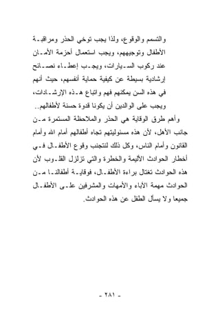 ‫ﻭﺍﻟﺘﺴﻤﻡ ﻭﺍﻟﻭﻗﻭﻉ، ﻭﻟﺫﺍ ﻴﺠﺏ ﺘﻭﺨﻲ ﺍﻟﺤﺫﺭ ﻭﻤﺭﺍﻗﺒـﺔ‬
‫ﺍﻷﻁﻔﺎل ﻭﺘﻭﺠﻴﻬﻬﻡ، ﻭﻴﺠﺏ ﺍﺴﺘﻌﻤﺎل ﺃﺤﺯﻤﺔ ﺍﻷﻤـﺎﻥ‬
‫ﻋﻨﺩ ﺭﻜﻭﺏ ﺍﻟﺴـﻴﺎﺭﺍﺕ، ﻭﻴﺠـﺏ ﺇﻋﻁـﺎﺀ ﻨﺼـﺎﺌﺢ‬
‫ﺇﺭﺸﺎﺩﻴﺔ ﺒﺴﻴﻁﺔ ﻋﻥ ﻜﻴﻔﻴﺔ ﺤﻤﺎﻴﺔ ﺃﻨﻔﺴﻬﻡ، ﺤﻴﺙ ﺃﻨﻬﻡ‬
‫ﻓﻲ ﻫﺫﻩ ﺍﻟﺴﻥ ﻴﻤﻜﻨﻬﻡ ﻓﻬﻡ ﻭﺍﺘﺒﺎﻉ ﻫـﺫﻩ ﺍﻹﺭﺸـﺎﺩﺍﺕ،‬
‫ﻭﻴﺠﺏ ﻋﻠﻰ ﺍﻟﻭﺍﻟﺩﻴﻥ ﺃﻥ ﻴﻜﻭﻨﺎ ﻗﺩﻭﺓ ﺤﺴﻨﺔ ﻷﻁﻔﺎﻟﻬﻡ..‬
‫ﻭﺃﻫﻡ ﻁﺭﻕ ﺍﻟﻭﻗﺎﻴﺔ ﻫﻲ ﺍﻟﺤﺫﺭ ﻭﺍﻟﻤﻼﺤﻅﺔ ﺍﻟﻤﺴﺘﻤﺭﺓ ﻤـﻥ‬
‫ﺠﺎﻨﺏ ﺍﻷﻫل، ﻷﻥ ﻫﺫﻩ ﻤﺴﺌﻭﻟﻴﺘﻬﻡ ﺘﺠﺎﻩ ﺃﻁﻔﺎﻟﻬﻡ ﺃﻤﺎﻡ ﺍﷲ ﻭﺃﻤﺎﻡ‬
‫ﺍﻟﻘﺎﻨﻭﻥ ﻭﺃﻤﺎﻡ ﺍﻟﻨﺎﺱ، ﻭﻜل ﺫﻟﻙ ﻟﻨﺘﺠﻨﺏ ﻭﻗﻭﻉ ﺍﻷﻁﻔـﺎل ﻓـﻲ‬
‫ﺃﺨﻁﺎﺭ ﺍﻟﺤﻭﺍﺩﺙ ﺍﻷﻟﻴﻤﺔ ﻭﺍﻟﺨﻁﺭﺓ ﻭﺍﻟﺘﻲ ﺘﺯﻟﺯل ﺍﻟﻘﻠـﻭﺏ ﻷﻥ‬
‫ﻫﺫﻩ ﺍﻟﺤﻭﺍﺩﺙ ﺘﻐﺘﺎل ﺒﺭﺍﺀﺓ ﺍﻷﻁﻔـﺎل، ﻓﻭﻗﺎﻴـﺔ ﺃﻁﻔﺎﻟﻨـﺎ ﻤـﻥ‬
‫ﺍﻟﺤﻭﺍﺩﺙ ﻤﻬﻤﺔ ﺍﻵﺒﺎﺀ ﻭﺍﻷﻤﻬﺎﺕ ﻭﺍﻟﻤﺸﺭﻓﻴﻥ ﻋﻠـﻰ ﺍﻷﻁﻔـﺎل‬
                 ‫ﺠﻤﻴﻌﺎ ﻭﻻ ‪‬ﺴﺄل ﺍﻟﻁﻔل ﻋﻥ ﻫﺫﻩ ﺍﻟﺤﻭﺍﺩﺙ.‬
                                          ‫ﻴ‬    ‫ﹰ‬




                       ‫- ١٨٢ -‬
 