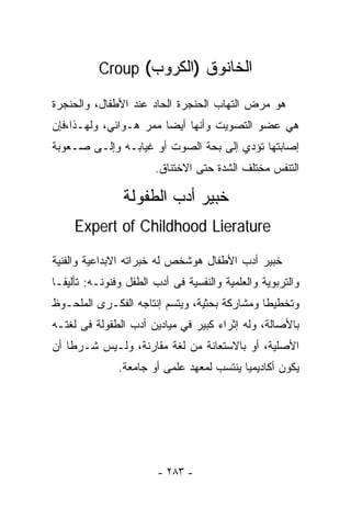 ‫ﺍﻟﺨﺎﻨﻭﻕ )ﺍﻟﻜﺭﻭﺏ( ‪Croup‬‬

‫ﻫﻭ ﻤﺭﺽ ﺍﻟﺘﻬﺎﺏ ﺍﻟﺤﻨﺠﺭﺓ ﺍﻟﺤﺎﺩ ﻋﻨﺩ ﺍﻷﻁﻔﺎل، ﻭﺍﻟﺤﻨﺠﺭﺓ‬
‫ﻫﻲ ﻋﻀﻭ ﺍﻟﺘﺼﻭﻴﺕ ﻭﺃﻨﻬﺎ ﺃﻴﻀﺎ ﻤﻤﺭ ﻫـﻭﺍﺌﻲ، ﻭﻟﻬـﺫﺍ،ﻓﺈﻥ‬
                       ‫ﹰ‬
‫ﺇﺼﺎﺒﺘﻬﺎ ﺘﺅﺩﻱ ﺇﻟﻰ ﺒﺤﺔ ﺍﻟﺼﻭﺕ ﺃﻭ ﻏﻴﺎﺒـﻪ ﻭﺇﻟـﻰ ﺼـﻌﻭﺒﺔ‬
                       ‫ﺍﻟﺘﻨﻔﺱ ﻤﺨﺘﻠﻑ ﺍﻟﺸﺩﺓ ﺤﺘﻰ ﺍﻻﺨﺘﻨﺎﻕ.‬

                ‫ﺨﺒﻴﺭ ﺃﺩﺏ ﺍﻟﻁﻔﻭﻟﺔ‬
     ‫‪Expert of Childhood Lierature‬‬

‫ﺨﺒﻴﺭ ﺃﺩﺏ ﺍﻷﻁﻔﺎل ﻫﻭﺸﺨﺹ ﻟﻪ ﺨﺒﺭﺍﺘﻪ ﺍﻻﺒﺩﺍﻋﻴﺔ ﻭﺍﻟﻔﻨﻴﺔ‬
‫ﻭﺍﻟﺘﺭﺒﻭﻴﺔ ﻭﺍﻟﻌﻠﻤﻴﺔ ﻭﺍﻟﻨﻔﺴﻴﺔ ﻓﻰ ﺃﺩﺏ ﺍﻟﻁﻔل ﻭﻓﻨﻭﻨـﻪ: ﺘﺄﻟﻴﻔـﺎ‬
‫ﹰ‬
‫ﻭﺘﺨﻁﻴﻁﺎ ﻭﻤﺸﺎﺭﻜﺔ ﺒﺤﺜﻴﺔ، ﻭﻴﺘﺴﻡ ﺇﻨﺘﺎﺠﻪ ﺍﻟﻔﻜـﺭﻯ ﺍﻟﻤﻠﺤـﻭﻅ‬
                                             ‫ﹰ‬
‫ﺒﺎﻷﺼﺎﻟﺔ، ﻭﻟﻪ ﺇﺜﺭﺍﺀ ﻜﺒﻴﺭ ﻓﻲ ﻤﻴﺎﺩﻴﻥ ﺃﺩﺏ ﺍﻟﻁﻔﻭﻟﺔ ﻓﻰ ﻟﻐﺘـﻪ‬
‫ﺍﻷﺼﻠﻴﺔ، ﺃﻭ ﺒﺎﻻﺴﺘﻌﺎﻨﺔ ﻤﻥ ﻟﻐﺔ ﻤﻘﺎﺭﻨﺔ، ﻭﻟـﻴﺱ ﺸـﺭﻁﺎ ﺃﻥ‬
   ‫ﹰ‬
               ‫ﻴﻜﻭﻥ ﺃﻜﺎﺩﻴﻤﻴﺎ ﻴﻨﺘﺴﺏ ﻟﻤﻌﻬﺩ ﻋﻠﻤﻰ ﺃﻭ ﺠﺎﻤﻌﺔ.‬
                                          ‫ﹰ‬




                        ‫- ٣٨٢ -‬
 