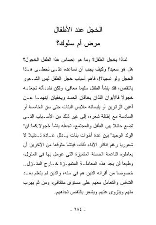 ‫ﺍﻟﺨﺠل ﻋﻨﺩ ﺍﻷﻁﻔﺎل‬
                ‫ﻤﺭﺽ ﺃﻡ ﺴﻠﻭﻙ؟‬
‫ﻟﻤﺎﺫﺍ ﻴﺨﺠل ﺍﻟﻁﻔل؟ ﻭﻤﺎ ﻫﻭ ﺇﺤﺴﺎﺱ ﻫﺫﺍ ﺍﻟﻁﻔل ﺍﻟﺨﺠﻭل؟‬
‫ﻫل ﻫﻭ ﺴﻌﻴﺩ؟ ﻭﻜﻴﻑ ﻴﺠﺏ ﺃﻥ ﻨﺴﺎﻋﺩﻩ ﻋﻠـﻰ ﺘﺨﻁـﻰ ﻫـﺫﺍ‬
‫ﺍﻟﺨﺠل ﻭﻟﻭ ﻨﺴﺒﻴﹰ؟!، ﻓﺄﻫﻡ ﺃﺴﺒﺎﺏ ﺨﺠل ﺍﻟﻁﻔل ﻟﻴﺱ ﺍﻟﺸـﻌﻭﺭ‬
                                    ‫ﺎ‬
‫ﺒﺎﻟﻨﻘﺹ، ﻓﻘﺩ ﻴﻨﺸﺄ ﺍﻟﻁﻔل ﺴﻠﻴﻤﺎ ﻤﻌﺎﻓﻰ، ﻭﻟﻜﻥ ﻨﺸـﺄﺘﻪ ﺘﺠﻌﻠـﻪ‬
                          ‫ﹰ‬
‫ﺨﺠﻭﻻ ﻓﺎﻷﺒﻭﺍﻥ ﺍﻟﻠﺫﺍﻥ ﻴﺨﺎﻓﺎﻥ ﺍﻟﺤﺴﺩ ﻭﻴﺨﻔﻴﺎﻥ ﺍﺒﻨﻬﻤـﺎ ﻋـﻥ‬
                                                ‫ﹰ‬
‫ﺃﻋﻴﻥ ﺍﻟﺯﺍﺌﺭﻴﻥ ﺃﻭ ﻴﻠﺒﺴﺎﻨﻪ ﻤﻼﺒﺱ ﺍﻟﺒﻨﺎﺕ ﺤﺘﻰ ﺴﻥ ﺍﻟﺨﺎﻤﺴﺔ ﺃﻭ‬
‫ﺍﻟﺴﺎﺩﺴﺔ ﻤﻊ ﺇﻁﺎﻟﺔ ﺸﻌﺭﻩ، ﺇﻟﻰ ﻏﻴﺭ ﺫﻟﻙ ﻤﻥ ﺍﻷﺴـﺒﺎﺏ ﺍﻟﺘـﻰ‬
‫ﺘﻀﻊ ﺤﺎﺌﻼ ﺒﻴﻥ ﺍﻟﻁﻔل ﻭﺍﻟﻤﺠﺘﻤﻊ، ﺘﺠﻌﻠﻪ ﻴﻨﺸﺄ ﺨﺠﻭﻻ.ﻜﻤﺎ ﺍﻥ”‬
        ‫ﹰ‬                                   ‫ﹰ‬
‫ﺍﻟﻭﻟﺩ ﺍﻟﻭﺤﻴﺩ" ﺒﻴﻥ ﻋﺩﺓ ﺃﺨﻭﺍﺕ ﺒﻨﺎﺕ ﻴـﺩﻟل ﻋـﺎﺩﺓ ﺘـﺩﻟﻴﻼ ﻻ‬
  ‫ﹰ‬      ‫ﹰ‬
‫ﺸﻌﻭﺭﻴﺎ ﺭﻏﻡ ﺇﻨﻜﺎﺭ ﺍﻵﺒﺎﺀ ﺫﻟﻙ، ﻓﻴﻨﺸﺄ ﻤﺘﻭﻗﻌﺎ ﻤﻥ ﺍﻵﺨﺭﻴﻥ ﺃﻥ‬
             ‫ﹰ‬                                 ‫ﹰ‬
‫ﻴﻌﺎﻤﻠﻭﻩ ﺍﻟﻨﺎﻋﻤﺔ ﺍﻟﺤﺴﻨﺔ ﺍﻟﻤﺘﻤﻴﺯﺓ ﺍﻟﺘﻰ ﻋﻭﻤل ﺒﻬﺎ ﻓﻰ ﺍﻟﻤﻨﺯل،‬
‫ﻭﻁﺒﻌﺎ ﻟﻥ ﻴﺠﺩ ﻫﺫﻩ ﺍﻟﻤﻌﺎﻤﻠـﺔ ﺍﻟﻤﺘﻤﻴـﺯﺓ ﺨـﺎﺭﺝ ﺍﻟﻤﻨـﺯل..‬
                                               ‫ﹰ‬
‫ﺨﺼﻭﺼﺎ ﻤﻥ ﺃﻗﺭﺍﻨﻪ ﺍﻟﺫﻴﻥ ﻫﻡ ﻓﻰ ﺴﻨﻪ، ﻭﺍﻟﺫﻴﻥ ﻟﻡ ﻴﺘﻌﻠﻡ ﺒﻌـﺩ‬
                                                ‫ﹰ‬
‫ﺍﻟﺘﻨﺎﻓﺱ ﻭﺍﻟﺘﻌﺎﻤل ﻤﻌﻬﻡ ﻋﻠﻰ ﻤﺴﺘﻭﻯ ﻤﺘﻜﺎﻓﺊ، ﻭﻤﻥ ﺜﻡ ﻴﻬﺭﺏ‬
               ‫ﻤﻨﻬﻡ ﻭﻴﻨﺯﻭﻯ ﻋﻨﻬﻡ ﻭﻴﺸﻌﺭ ﺒﺎﻟﻨﻘﺹ ﺘﺠﺎﻫﻬﻡ.‬


                       ‫- ٤٨٢ -‬
 