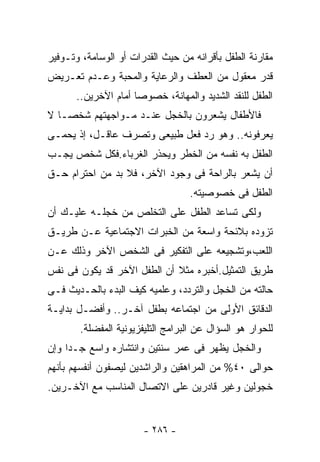 ‫ﻤﻘﺎﺭﻨﺔ ﺍﻟﻁﻔل ﺒﺄﻗﺭﺍﻨﻪ ﻤﻥ ﺤﻴﺙ ﺍﻟﻘﺩﺭﺍﺕ ﺃﻭ ﺍﻟﻭﺴﺎﻤﺔ، ﻭﺘـﻭﻓﻴﺭ‬
‫ﻗﺩﺭ ﻤﻌﻘﻭل ﻤﻥ ﺍﻟﻌﻁﻑ ﻭﺍﻟﺭﻋﺎﻴﺔ ﻭﺍﻟﻤﺤﺒﺔ ﻭﻋـﺩﻡ ﺘﻌـﺭﻴﺽ‬
       ‫ﺍﻟﻁﻔل ﻟﻠﻨﻘﺩ ﺍﻟﺸﺩﻴﺩ ﻭﺍﻟﻤﻬﺎﻨﺔ، ﺨﺼﻭﺼﺎ ﺃﻤﺎﻡ ﺍﻵﺨﺭﻴﻥ..‬
                     ‫ﹰ‬
‫ﻓﺎﻷﻁﻔﺎل ﻴﺸﻌﺭﻭﻥ ﺒﺎﻟﺨﺠل ﻋﻨـﺩ ﻤـﻭﺍﺠﻬﺘﻬﻡ ﺸﺨﺼـﺎ ﻻ‬
  ‫ﹰ‬
‫ﻴﻌﺭﻓﻭﻨﻪ.. ﻭﻫﻭ ﺭﺩ ﻓﻌل ﻁﺒﻴﻌﻰ ﻭﺘﺼﺭﻑ ﻋﺎﻗـل، ﺇﺫ ﻴﺤﻤـﻰ‬
‫ﺍﻟﻁﻔل ﺒﻪ ﻨﻔﺴﻪ ﻤﻥ ﺍﻟﺨﻁﺭ ﻭﻴﺤﺫﺭ ﺍﻟﻐﺭﺒﺎﺀ.ﻓﻜل ﺸﺨﺹ ﻴﺠـﺏ‬
‫ﺃﻥ ﻴﺸﻌﺭ ﺒﺎﻟﺭﺍﺤﺔ ﻓﻰ ﻭﺠﻭﺩ ﺍﻵﺨﺭ، ﻓﻼ ﺒﺩ ﻤﻥ ﺍﺤﺘﺭﺍﻡ ﺤـﻕ‬
                                  ‫ﺍﻟﻁﻔل ﻓﻰ ﺨﺼﻭﺼﻴﺘﻪ.‬
‫ﻭﻟﻜﻰ ﺘﺴﺎﻋﺩ ﺍﻟﻁﻔل ﻋﻠﻰ ﺍﻟﺘﺨﻠﺹ ﻤﻥ ﺨﺠﻠـﻪ ﻋﻠﻴـﻙ ﺃﻥ‬
‫ﺘﺯﻭﺩﻩ ﺒﻼﺌﺤﺔ ﻭﺍﺴﻌﺔ ﻤﻥ ﺍﻟﺨﺒﺭﺍﺕ ﺍﻻﺠﺘﻤﺎﻋﻴﺔ ﻋـﻥ ﻁﺭﻴـﻕ‬
‫ﺍﻟﻠﻌﺏ،ﻭﺘﺸﺠﻴﻌﻪ ﻋﻠﻰ ﺍﻟﺘﻔﻜﻴﺭ ﻓﻰ ﺍﻟﺸﺨﺹ ﺍﻵﺨﺭ ﻭﺫﻟﻙ ﻋـﻥ‬
‫ﻁﺭﻴﻕ ﺍﻟﺘﻤﺜﻴل.ﺃﺨﺒﺭﻩ ﻤﺜﻼ ﺃﻥ ﺍﻟﻁﻔل ﺍﻵﺨﺭ ﻗﺩ ﻴﻜﻭﻥ ﻓﻰ ﻨﻔﺱ‬
                             ‫ﹰ‬
‫ﺤﺎﻟﺘﻪ ﻤﻥ ﺍﻟﺨﺠل ﻭﺍﻟﺘﺭﺩﺩ، ﻭﻋﻠﻤﻴﻪ ﻜﻴﻑ ﺍﻟﺒﺩﺀ ﺒﺎﻟﺤـﺩﻴﺙ ﻓـﻰ‬
‫ﺍﻟﺩﻗﺎﺌﻕ ﺍﻷﻭﻟﻰ ﻤﻥ ﺍﺠﺘﻤﺎﻋﻪ ﺒﻁﻔل ﺁﺨـﺭ.. ﻭﺃﻓﻀـل ﺒﺩﺍﻴـﺔ‬
       ‫ﻟﻠﺤﻭﺍﺭ ﻫﻭ ﺍﻟﺴﺅﺍل ﻋﻥ ﺍﻟﺒﺭﺍﻤﺞ ﺍﻟﺘﻠﻴﻔﺯﻴﻭﻨﻴﺔ ﺍﻟﻤﻔﻀﻠﺔ.‬
‫ﻭﺍﻟﺨﺠل ﻴﻅﻬﺭ ﻓﻰ ﻋﻤﺭ ﺴﻨﺘﻴﻥ ﻭﺍﻨﺘﺸﺎﺭﻩ ﻭﺍﺴﻊ ﺠـﺩﺍ ﻭﺇﻥ‬
‫ﺤﻭﺍﻟﻰ ٠٤% ﻤﻥ ﺍﻟﻤﺭﺍﻫﻘﻴﻥ ﻭﺍﻟﺭﺍﺸﺩﻴﻥ ﻟﻴﺼﻔﻭﻥ ﺃﻨﻔﺴﻬﻡ ﺒﺄﻨﻬﻡ‬
‫ﺨﺠﻭﻟﻴﻥ ﻭﻏﻴﺭ ﻗﺎﺩﺭﻴﻥ ﻋﻠﻰ ﺍﻻﺘﺼﺎل ﺍﻟﻤﻨﺎﺴﺏ ﻤﻊ ﺍﻵﺨـﺭﻴﻥ.‬


                       ‫- ٦٨٢ -‬
 