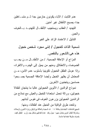 ‫ﻋﺩﻡ ﺍﻟﺜﺎﺒﺕ / ﺍﻵﺒﺎﺀ ﻴﻜﻭﻨﻭﻥ ﺤﺎﺯﻤﻴﻥ ﺠﺩﺍ ﺜـﻡ ﻤﺘﺴـﺎﻫﻠﻴﻥ‬
                                          ‫ﺠﺩﺍ، ﻴﺼﺒﺢ ﺍﻷﻁﻔﺎل ﻏﻴﺭ ﺁﻤﻨﻴﻥ.‬
‫ﺍﻟﺘﻬﺩﻴﺩ / ﺍﻟﻌﻘﺎﺏ ﻭﻴﺴﺘﺠﻴﺏ ﺍﻷﻁﻔـﺎل ﻟﻠﺘﻬﺩﻴـﺩ ﺒـﺎﻟﺨﻭﻑ‬
                                                                              ‫ﻭﺍﻟﺠﺒﻥ.‬
                                ‫ﺍﻟﺘﺩﻟﻴل / ﺍﻻﻋﺘﻤﺎﺩ ﺍﻟﺯﺍﺌﺩ ﻋﻠﻰ ﺍﻟﻐﻴﺭ.‬

      ‫ﺘﺴﻤﻴﺔ ﺍﻟﺫﺍﺕ ﻜﺨﺠﻭل / ﺇﻨﻨﻰ ﻤﺠﺭﺩ ﺸﺨﺹ ﺨﺠﻭل‬
                                              ‫ﻫﺫﻩ ﻫﻰ:ﺍﻟﺸﻌﻭﺭ ﺒﺎﻟﻨﻘﺹ.‬
‫ﺍﻟﻤﺯﺍﺝ ﺃﻭ ﺍﻹﻋﺎﻗﺔ ﺍﻟﺠﺴﻤﻴﺔ: / ﻤﻥ ﺍﻷﻁﻔـﺎل ﻤـﻥ ﻴﺤـﺏ‬
‫ﺍﻟﻀﻭﻀﺎﺀ ﻭﺍﻻﻨﻁﻼﻕ ﻭﻤﻨﻬﻡ ﻤﻥ ﻴﻤﻴل ﺇﻟﻰ ﺍﻟﻬﺩﻭﺀ ﻭﺍﻻﻨﻔﺭﺍﺩ،‬
‫ﻭﺇﺫﺍ ﻋﻭﻤل ﺍﻟﻁﻔل ﺍﻟﺨﺠﻭل ﺘﻜﻭﻴﻨﻴﺎ ﺒﺄﺴﻠﻭﺏ ﻋﺩﻡ ﺍﻵﻤﻥ، ﻤـﻥ‬
‫ﺍﻟﻤﺤﺘﻤل ﺃﻥ ﻴﻅﻬﺭ ﺍﻟﺨﺠل ﻭﺃﻴﻀﺎ ﺍﻹﻋﺎﻗﺔ ﺍﻟﺠﺴﻤﻴﺔ ﻴﺼـﺒﺤﻭﺍ‬
                                                ‫ﺤﺴﺎﺴﻴﻥ ﻭﻴﺘﺠﻨﺒﻭﻥ ﺍﻵﺨﺭﻴﻥ.‬
‫ﻨﻤﻭﺫﺝ ﺍﻟﻭﺍﻟﺩﻴﻥ / ﺍﻷﺒﻭﻴﻥ ﺍﻟﺨﺠﻭﻟﻴﻥ ﻏﺎﻟﺒﺎ ﻤﺎ ﻴﻨﺘﺠﺎﻥ ﺃﻁﻔﺎﻻ‬
‫ﺨﺠﻭﻟﻴﻥ، ﻭﺭﺍﺜﺔ ﺘﺤﻤل ﺍﺴﺘﻌﺩﺍﺩﺍ ﻟﻠﺨﺠل ﻭﺍﻟﻌﻴﺵ ﻤﻊ ﻨﻤﺎﺫﺝ ﻤﻥ‬
         ‫ﺍﻟﺭﺍﺸﺩﻴﻥ ﺍﻟﺨﺠﻭﻟﻴﻥ ﻴﺯﺭﻋﻭﻥ ﺍﻟﺨﻭﻑ ﻓﻰ ﻨﻔﻭﺱ ﺃﺒﻨﺎﺌﻬﻡ.‬
         ‫ﻭﺘﺘﻌﺩﺩ ﻁﺭﻕ ﺍﻟﻭﻗﺎﻴﺔ ﻤﻥ ﺍﻟﺨﺠل ﻋﻨﺩ ﺃﻁﻔﺎﻟﻨﺎ، ﻭﻤﻨﻬﺎ:‬
‫ﺗﺸﺠﻴﻊ ﺍﻟﻨﺸﺎﻃﺎﺕ ﺍﻻﺟﺘﻤﺎﻋﻴﺔ ﻭﻣﻜﺎﻓﺄ‪‬ﺎ، ﺍﳋﱪﺍﺕ ﺍﻟﺴﻌﻴﺪﺓ ﻭﺍﻟﻌﻼﻗﺔ ﻣﻊ ﺍﻟﺮﻓﺎﻕ ﻭﺯﻳﺎﺭﺓ ﺍﻵﺧﺮﻳﻦ ﻭﺍﻟﺮﺣﻼﺕ‬
‫ﻭﻣﺸﺎﺭﻛﺔ ﺃﻃﻔﺎﻝ ﺁﺧﺮﻳﻦ ﻳﺘﻌﺎﻣﻞ ﻣﻌﻬﻢ ﺍﳋﺠﻮﻝ ﻭﺗﻘﺪﱘ ﻫﺪﺍﻳﺎ ﻟﺘﻔﺎﻋﻠﻬﻢ ﺑﺸﻜﻞ ﺟﻴﺪ ﻭﺃﻥ ﻳﺒﲔ ﻟﻠﻄﻔﻞ ﻛﻴﻒ‬
                                                             ‫ﻳﺘﺼﺮﻑ ﺑﻄﺮﻳﻘﺔ ﺍﺟﺘﻤﺎﻋﻴﺔ ﻣﻨﺎﺳﺒﺔ.‬


                                      ‫- ٨٨٢ -‬
 