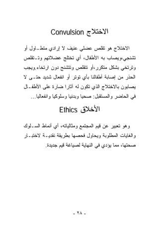 ‫ﺍﻻﺨﺘﻼﺝ ‪Convulsion‬‬

‫ﺍﻻﺨﺘﻼﺝ ﻫﻭ ﺘﻘﻠﺹ ﻋﻀﻠﻲ ﻋﻨﻴﻑ ﻻ ﺇﺭﺍﺩﻱ ﻤﺘﻁـﺎﻭل ﺃﻭ‬
‫ﺘﺸﻨﺠﻲ،ﻭﻴﺼﺎﺏ ﺒﻪ ﺍﻷﻁﻔﺎل، ﺃﻱ ﺘﺨﺘﻠﺞ ﻋﻀﻼﺘﻬﻡ ﻭﺘـﺘﻘﻠﺹ‬
‫ﻭﺘﺭﺘﺨﻲ ﺒﺸﻜل ﻤﺘﻜﺭﺭ،ﺃﻭ ﺘﺘﻘﻠﺹ ﻭﺘﺘﺸﻨﺞ ﺩﻭﻥ ﺍﺭﺘﺨﺎﺀ.ﻭﻴﺠﺏ‬
‫ﺍﻟﺤﺫﺭ ﻤﻥ ﺇﺼﺎﺒﺔ ﺃﻁﻔﺎﻟﻨﺎ ﺒﺄﻱ ﺘﻭﺘﺭ ﺃﻭ ﺍﻨﻔﻌﺎل ﺸﺩﻴﺩ ﺤﺘـﻰ ﻻ‬
‫ﻴﺼﺎﺒﻭﻥ ﺒﺎﻻﺨﺘﻼﺝ ﺍﻟﺫﻱ ﺘﻜﻭﻥ ﻟﻪ ﺁﺜﺎﺭﺍ ﻀﺎﺭﺓ ﻋﻠﻰ ﺍﻷﻁﻔـﺎل‬
                 ‫ﹰ‬
   ‫ﻓﻲ ﺍﻟﺤﺎﻀﺭ ﻭﺍﻟﻤﺴﺘﻘﺒل: ﺼﺤﻴﺎ ﻭﺒﺩﻨﻴﺎ ﻭﺴﻠﻭﻜﻴﺎ ﻭﺍﻨﻔﻌﺎﻟﻴﺎ...‬
      ‫ﹰ‬         ‫ﹰ‬       ‫ﹰ‬      ‫ﹰ‬

                 ‫ﺍﻷﺨﻼﻕ ‪Ethics‬‬

‫ﻭﻫﻭ ﺘﻌﺒﻴﺭ ﻋﻥ ﻗﻴﻡ ﺍﻟﻤﺠﺘﻤﻊ ﻭﻤﺜﺎﻟﻴﺎﺘﻪ، ﺃﻱ ﺃﻨﻤﺎﻁ ﺍﻟﺴـﻠﻭﻙ‬
‫ﻭﺍﻟﻐﺎﻴﺎﺕ ﺍﻟﻤﻁﻠﻭﺒﺔ ﻭﻴﺤﺎﻭل ﻓﺤﺼﻬﺎ ﺒﻁﺭﻴﻘﺔ ﻨﻘﺩﻴـﺔ ﻻﺨﺘﺒـﺎﺭ‬
          ‫ﺼﺤﺘﻬﺎ، ﻤﻤﺎ ﻴﺅﺩﻱ ﻓﻲ ﺍﻟﻨﻬﺎﻴﺔ ﻟﺼﻴﺎﻏﺔ ﻗﻴﻡ ﺠﺩﻴﺩﺓ.‬




                        ‫- ٨٢ -‬
 