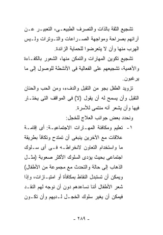 ‫ﺘﺸﺠﻴﻊ ﺍﻟﺜﻘﺔ ﺒﺎﻟﺫﺍﺕ ﻭﺍﻟﺘﺼﺭﻑ ﺍﻟﻁﺒﻴﻌـﻰ، ﺍﻟﺘﻌﺒﻴـﺭ ﻋـﻥ‬
‫ﺁﺭﺍﺌﻬﻡ ﺒﺼﺭﺍﺤﺔ ﻭﻤﻭﺍﺠﻬﺔ ﺍﻟﺼـﺭﺍﻋﺎﺕ ﻭﺍﻟﺘـﻭﺘﺭﺍﺕ ﻭﻟـﻴﺱ‬
              ‫ﺍﻟﻬﺭﺏ ﻤﻨﻬﺎ ﻭﺃﻥ ﻻ ﻴﺘﻌﺭﻀﻭﺍ ﻟﻠﺤﻤﺎﻴﺔ ﺍﻟﺯﺍﺌﺩﺓ.‬
‫ﺘﺸﺠﻴﻊ ﺘﻜﻭﻴﻥ ﺍﻟﻤﻬﺎﺭﺍﺕ ﻭﺍﻟﺘﻤﻜﻥ ﻤﻨﻬﺎ، ﺍﻟﺸﻌﻭﺭ ﺒﺎﻟﻜﻔـﺎﺀﺓ‬
‫ﻭﺍﻷﻫﻤﻴﺔ، ﺘﺸﺠﻴﻌﻬﻡ ﻋﻠﻰ ﺍﻟﻔﻌﺎﻟﻴﺔ ﻓﻰ ﺍﻷﻨﺸﻁﺔ ﻟﻠﻭﺼﻭل ﺇﻟﻰ ﻤﺎ‬
                                                ‫ﻴﺭﻏﺒﻭﻥ.‬
‫ﺘﺯﻭﻴﺩ ﺍﻟﻁﻔل ﺒﺠﻭ ﻤﻥ ﺍﻟﺘﻘﺒل ﻭﺍﻟﺩﻑﺀ، ﻭﻤﻥ ﺍﻟﺤﺏ ﻭﺍﻟﺤﻨﺎﻥ‬
‫ﺍﻟﺘﻘﺒل ﻭﺃﻥ ﻴﺴﻤﺢ ﻟﻪ ﺃﻥ ﻴﻘﻭل )ﻻ( ﻓﻰ ﺍﻟﻤﻭﺍﻗﻑ ﺍﻟﺘﻰ ﻴﺨﺘـﺎﺭ‬
                         ‫ﻓﻴﻬﺎ ﻭﺃﻥ ﻴﺸﻌﺭ ﺃﻨﻪ ﻤﻨﺘﻤﻰ ﻟﻸﺴﺭﺓ.‬
                    ‫ﻭﻨﺤﺩﺩ ﺒﻌﺽ ﺠﻭﺍﻨﺏ ﺍﻟﻌﻼﺝ ﻟﻠﺨﺠل:‬
‫١- ﺘﻌﻠﻴﻡ ﻭﻤﻜﺎﻓﺌﺔ ﺍﻟﻤﻬـﺎﺭﺍﺕ ﺍﻻﺠﺘﻤﺎﻋﻴـﺔ: ﺃﻯ ﺇﻗﺎﻤـﺔ‬
‫ﻋﻼﻗﺎﺕ ﻤﻊ ﺍﻵﺨﺭﻴﻥ ﻴﻨﺒﻐﻰ ﺃﻥ ﺘﻤﺘﺩﺡ ﻭﺘﻜﺎﻓﺄ ﺒﻁﺭﻴﻘﺔ‬
‫ﻤﺎ ﻭﺍﺴﺘﺨﺩﺍﻡ ﺍﻟﺘﻌﺎﻭﻥ ﻻﻨﺨﺭﺍﻁـﻪ ﻓـﻰ ﺃﻯ ﺴـﻠﻭﻙ‬
‫ﺍﺠﺘﻤﺎﻋﻰ ﺒﺤﻴﺙ ﻴﺅﺩﻯ ﺍﻟﺴﻠﻭﻙ ﺍﻷﻜﺜﺭ ﺼﻌﻭﺒﺔ )ﻤﺜـل‬
‫ﺍﻟﺫﻫﺎﺏ ﺇﻟﻰ ﺤﺎﻟﺔ ﻭﺍﻟﺘﺤﺩﺙ ﻤﻊ ﻤﺠﻤﻭﻋﺔ ﻤﻥ ﺍﻷﻁﻔﺎل(‬
‫ﻭﻴﻤﻜﻥ ﺃﻥ ﺘﺴﺘﺒﺩل ﺍﻟﻨﻘﺎﻁ ﺒﻤﻜﺎﻓﺄﺓ ﺃﻭ ﺍﻤﺘﻴـﺎﺯﺍﺕ، ﻭﺇﺫﺍ‬
‫ﺸﻌﺭ ﺍﻷﻁﻔﺎل ﺃﻨﻨﺎ ﻨﺴﺎﻋﺩﻫﻡ ﺩﻭﻥ ﺃﻥ ﻨﻭﺠﻪ ﻟﻬﻡ ﺍﻟﻨﻘـﺩ‬
‫ﻓﻴﻤﻜﻥ ﺃﻥ ﻴﻐﻴﺭ ﺴﻠﻭﻙ ﺍﻟﺨﺠـل ﻟـﺩﻴﻬﻡ ﻭﺃﻥ ﺘﻜـﻭﻥ‬


                        ‫- ٩٨٢ -‬
 